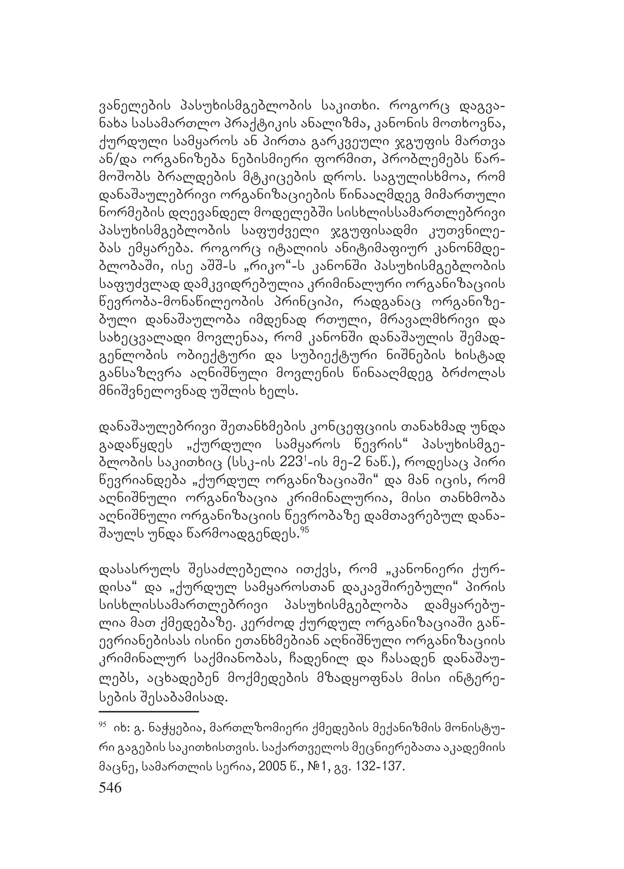 546
vanelebis pasuxismgeblobis sakiTxi. rogorc dagva-
naxa sasamarTlo praqtikis analizma, kanonis moTxovna,
qurduli samyaros an pirTa garkveuli jgufis marTva
an/da organizeba nebismieri formiT, problemebs war-
moSobs braldebis mtkicebis dros. sagulisxmoa, rom
danaSaulebrivi organizaciebis winaaRmdeg mimarTuli
normebis dRevandel modelebSi sisxlissamarTlebrivi
pasuxismgeblobis safuZveli jgufisadmi kuTvnile-
bas emyareba. rogorc italiis anitimafiur kanonmde-
blobaSi, ise aSS-s `riko~-s kanonSi pasuxismgeblobis
safuZvlad damkvidrebulia kriminaluri organizaciis
wevroba-monawileobis principi, radganac organize-
buli danaSauloba imdenad rTuli, mravalmxrivi da
saxecvaladi movlenaa, rom kanonSi danaSaulis Semad-
genlobis obieqturi da subieqturi niSnebis xistad
gansazRvra aRniSnuli movlenis winaaRmdeg brZolas
mniSvnelovnad uSlis xels.
danaSaulebrivi SeTanxmebis koncefciis Tanaxmad unda
gadawydes `qurduli samyaros wevris~ pasuxismge-
blobis sakiTxic (ssk-is 2231
-is me-2 naw.), rodesac piri
wevriandeba `qurdul organizaciaSi~ da man icis, rom
aRniSnuli organizacia kriminaluria, misi Tanxmoba
aRniSnuli organizaciis wevrobaze damTavrebul dana-
Sauls unda warmoadgendes.95
dasasruls SesaZlebelia iTqvs, rom `kanonieri qur-
disa~ da `qurdul samyarosTan dakavSirebuli~ piris
sisxlissamarTlebrivi pasuxismgebloba damyarebu-
lia maT qmedebaze. kerZod qurdul organizaciaSi gaw-
evrianebisas isini eTanxmebian aRniSnuli organizaciis
kriminalur saqmianobas, Cadenil da Casaden danaSau-
lebs, acxadeben moqmedebis mzadyofnas misi intere-
sebis Sesabamisad.
95
ix: g. naWyebia, marTlzomieri qmedebis meqanizmis monistu-
ri gagebis sakiTxisTvis. saqarTvelos mecnierebaTa akademiis
macne, samarTlis seria, 2005 w., #1, gv. 132-137.
 