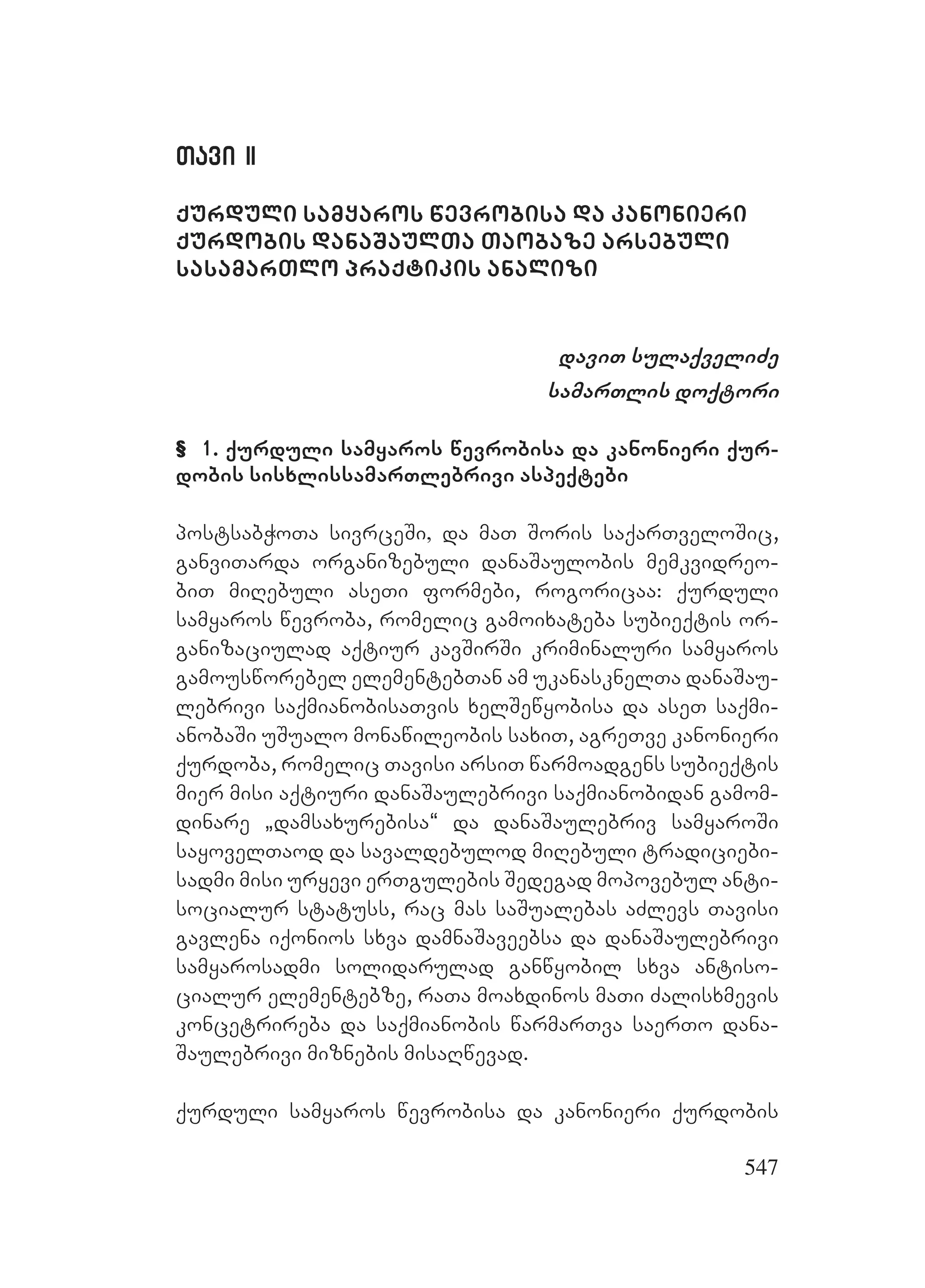 547
Tavi IITavi II
qurduli samyaros wevrobisa da kanonieri
qurdobis danaSaulTa Taobaze arsebuli
sasamarTlo praqtikis analizi
daviT sulaqveliZe
samarTlis doqtori
& 1. qurduli samyaros wevrobisa da kanonieri qur-
dobis sisxlissamarTlebrivi aspeqtebi
postsabWoTa sivrceSi, da maT Soris saqarTveloSic,
ganviTarda organizebuli danaSaulobis memkvidreo-
biT miRebuli aseTi formebi, rogoricaa: qurduli
samyaros wevroba, romelic gamoixateba subieqtis or-
ganizaciulad aqtiur kavSirSi kriminaluri samyaros
gamousworebel elementebTan am ukanasknelTa danaSau-
lebrivi saqmianobisaTvis xelSewyobisa da aseT saqmi-
anobaSi uSualo monawileobis saxiT, agreTve kanonieri
qurdoba, romelic Tavisi arsiT warmoadgens subieqtis
mier misi aqtiuri danaSaulebrivi saqmianobidan gamom-
dinare `damsaxurebisa~ da danaSaulebriv samyaroSi
sayovelTaod da savaldebulod miRebuli tradiciebi-
sadmi misi uryevi erTgulebis Sedegad mopovebul anti-
socialur statuss, rac mas saSualebas aZlevs Tavisi
gavlena iqonios sxva damnaSaveebsa da danaSaulebrivi
samyarosadmi solidarulad ganwyobil sxva antiso-
cialur elementebze, raTa moaxdinos maTi Zalisxmevis
koncetrireba da saqmianobis warmarTva saerTo dana-
Saulebrivi miznebis misaRwevad.
qurduli samyaros wevrobisa da kanonieri qurdobis
 