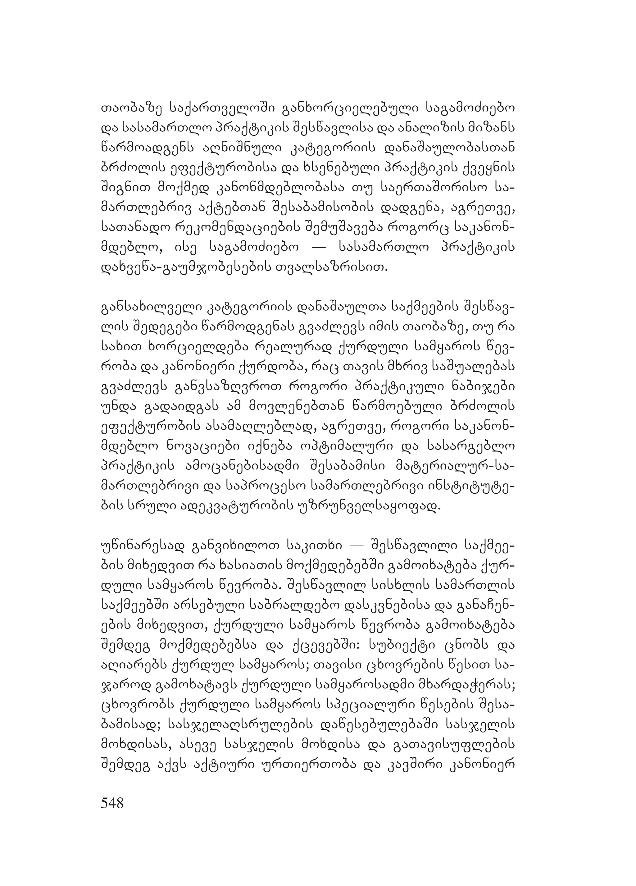 548
Taobaze saqarTveloSi ganxorcielebuli sagamoZiebo
da sasamarTlo praqtikis Seswavlisa da analizis mizans
warmoadgens aRniSnuli kategoriis danaSaulobasTan
brZolis efeqturobisa da xsenebuli praqtikis qveynis
SigniT moqmed kanonmdeblobasa Tu saerTaSoriso sa-
marTlebriv aqtebTan Sesabamisobis dadgena, agreTve,
saTanado rekomendaciebis SemuSaveba rogorc sakanon-
mdeblo, ise sagamoZiebo _ sasamarTlo praqtikis
daxvewa-gaumjobesebis TvalsazrisiT.
gansaxilveli kategoriis danaSaulTa saqmeebis Seswav-
lis Sedegebi warmodgenas gvaZlevs imis Taobaze, Tu ra
saxiT xorcieldeba realurad qurduli samyaros wev-
roba da kanonieri qurdoba, rac Tavis mxriv saSualebas
gvaZlevs ganvsazRvroT rogori praqtikuli nabijebi
unda gadaidgas am movlenebTan warmoebuli brZolis
efeqturobis asamaRleblad, agreTve, rogori sakanon-
mdeblo novaciebi iqneba optimaluri da sasargeblo
praqtikis amocanebisadmi Sesabamisi materialur-sa-
marTlebrivi da saproceso samarTlebrivi institute-
bis sruli adekvaturobis uzrunvelsayofad.
uwinaresad ganvixiloT sakiTxi _ Seswavlili saqmee-
bis mixedviT ra xasiaTis moqmedebebSi gamoixateba qur-
duli samyaros wevroba. Seswavlil sisxlis samarTlis
saqmeebSi arsebuli sabraldebo daskvnebisa da ganaCen-
ebis mixedviT, qurduli samyaros wevroba gamoixateba
Semdeg moqmedebebsa da qcevebSi: subieqti cnobs da
aRiarebs qurdul samyaros; Tavisi cxovrebis wesiT sa-
jarod gamoxatavs qurduli samyarosadmi mxardaWeras;
cxovrobs qurduli samyaros specialuri wesebis Sesa-
bamisad; sasjelaRsrulebis dawesebulebaSi sasjelis
moxdisas, aseve sasjelis moxdisa da gaTavisuflebis
Semdeg aqvs aqtiuri urTierToba da kavSiri kanonier
 