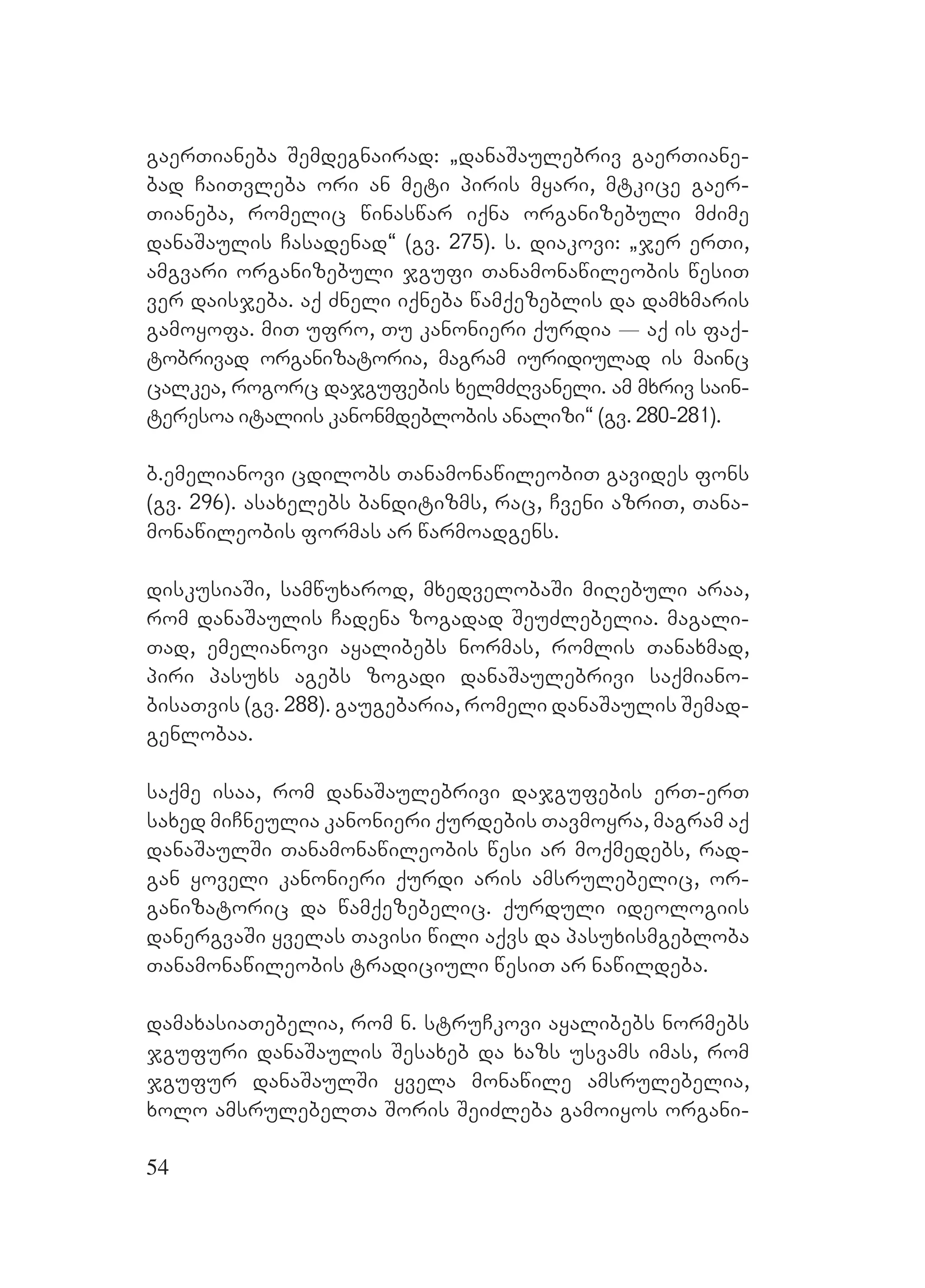 54
gaerTianeba Semdegnairad: `danaSaulebriv gaerTiane-
bad CaiTvleba ori an meti piris myari, mtkice gaer-
Tianeba, romelic winaswar iqna organizebuli mZime
danaSaulis Casadenad~ (gv. 275). s. diakovi: `jer erTi,
amgvari organizebuli jgufi Tanamonawileobis wesiT
ver daisjeba. aq Zneli iqneba wamqezeblis da damxmaris
gamoyofa. miT ufro, Tu kanonieri qurdia _ aq is faq-
tobrivad organizatoria, magram iuridiulad is mainc
calkea, rogorc dajgufebis xelmZRvaneli. am mxriv sain-
teresoa italiis kanonmdeblobis analizi~ (gv. 280-281).
b.emelianovi cdilobs TanamonawileobiT gavides fons
(gv. 296). asaxelebs banditizms, rac, Cveni azriT, Tana-
monawileobis formas ar warmoadgens.
diskusiaSi, samwuxarod, mxedvelobaSi miRebuli araa,
rom danaSaulis Cadena zogadad SeuZlebelia. magali-
Tad, emelianovi ayalibebs normas, romlis Tanaxmad,
piri pasuxs agebs zogadi danaSaulebrivi saqmiano-
bisaTvis (gv. 288). Ggaugebaria, romeli danaSaulis Semad-
genlobaa.
saqme isaa, rom danaSaulebrivi dajgufebis erT-erT
saxed miCneulia kanonieri qurdebis Tavmoyra, magram aq
danaSaulSi Tanamonawileobis wesi ar moqmedebs, rad-
gan yoveli kanonieri qurdi aris amsrulebelic, or-
ganizatoric da wamqezebelic. qurduli ideologiis
danergvaSi yvelas Tavisi wili aqvs da pasuxismgebloba
Tanamonawileobis tradiciuli wesiT ar nawildeba.
damaxasiaTebelia, rom n. struCkovi ayalibebs normebs
jgufuri danaSaulis Sesaxeb da xazs usvams imas, rom
jgufur danaSaulSi yvela monawile amsrulebelia,
xolo amsrulebelTa Soris SeiZleba gamoiyos organi-
 