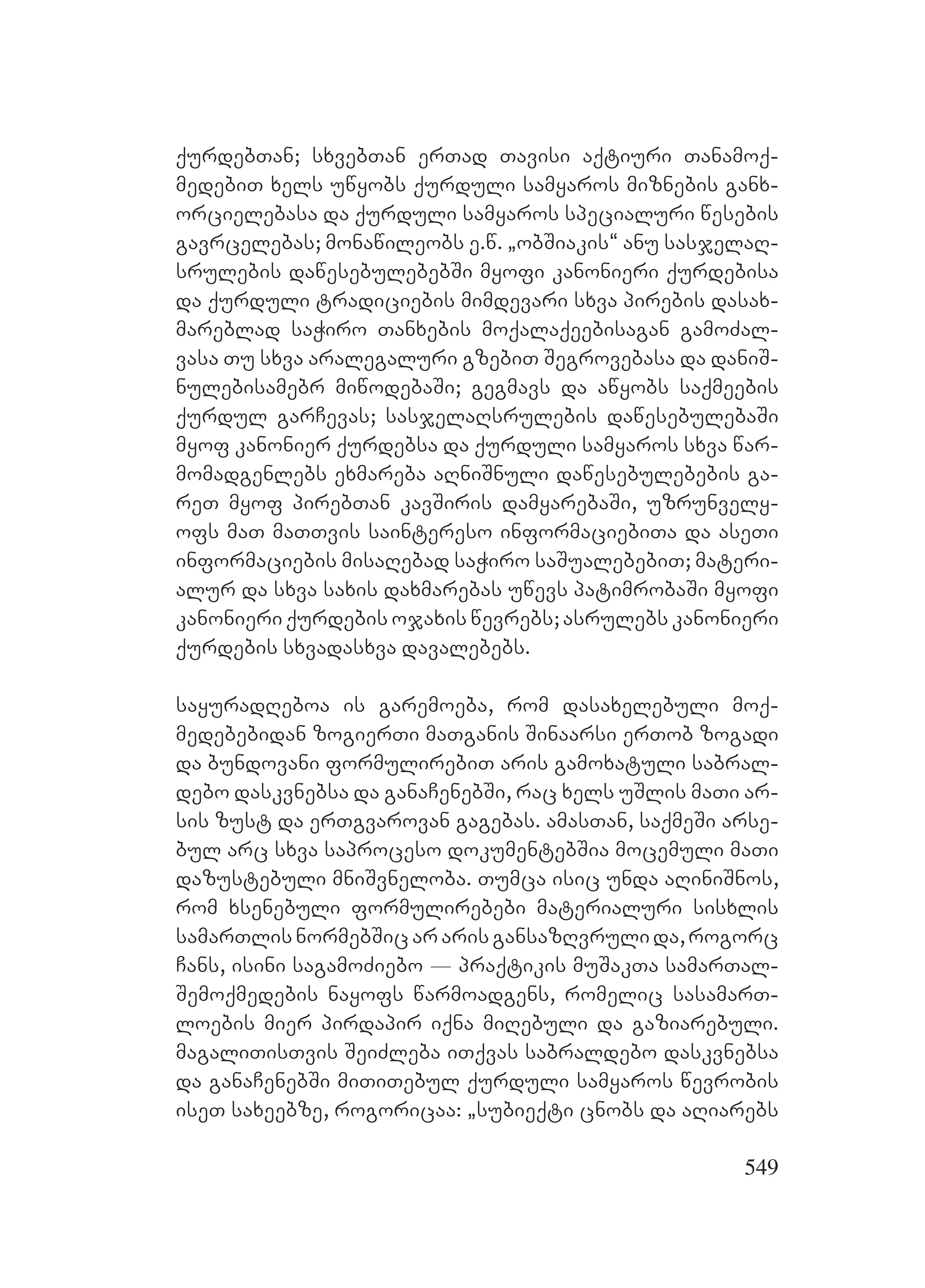 549
qurdebTan; sxvebTan erTad Tavisi aqtiuri Tanamoq-
medebiT xels uwyobs qurduli samyaros miznebis ganx-
orcielebasa da qurduli samyaros specialuri wesebis
gavrcelebas; monawileobs e.w. `obSiakis~ anu sasjelaR-
srulebis dawesebulebebSi myofi kanonieri qurdebisa
da qurduli tradiciebis mimdevari sxva pirebis dasax-
mareblad saWiro Tanxebis moqalaqeebisagan gamoZal-
vasa Tu sxva aralegaluri gzebiT Segrovebasa da daniS-
nulebisamebr miwodebaSi; gegmavs da awyobs saqmeebis
qurdul garCevas; sasjelaRsrulebis dawesebulebaSi
myof kanonier qurdebsa da qurduli samyaros sxva war-
momadgenlebs exmareba aRniSnuli dawesebulebebis ga-
reT myof pirebTan kavSiris damyarebaSi, uzrunvely-
ofs maT maTTvis saintereso informaciebiTa da aseTi
informaciebis misaRebad saWiro saSualebebiT; materi-
alur da sxva saxis daxmarebas uwevs patimrobaSi myofi
kanonieri qurdebis ojaxis wevrebs; asrulebs kanonieri
qurdebis sxvadasxva davalebebs.
sayuradReboa is garemoeba, rom dasaxelebuli moq-
medebebidan zogierTi maTganis Sinaarsi erTob zogadi
da bundovani formulirebiT aris gamoxatuli sabral-
debo daskvnebsa da ganaCenebSi, rac xels uSlis maTi ar-
sis zust da erTgvarovan gagebas. amasTan, saqmeSi arse-
bul arc sxva saproceso dokumentebSia mocemuli maTi
dazustebuli mniSvneloba. Tumca isic unda aRiniSnos,
rom xsenebuli formulirebebi materialuri sisxlis
samarTlisnormebSicararisgansazRvrulida,rogorc
Cans, isini sagamoZiebo _ praqtikis muSakTa samarTal-
Semoqmedebis nayofs warmoadgens, romelic sasamarT-
loebis mier pirdapir iqna miRebuli da gaziarebuli.
magaliTisTvis SeiZleba iTqvas sabraldebo daskvnebsa
da ganaCenebSi miTiTebul qurduli samyaros wevrobis
iseT saxeebze, rogoricaa: `subieqti cnobs da aRiarebs
 