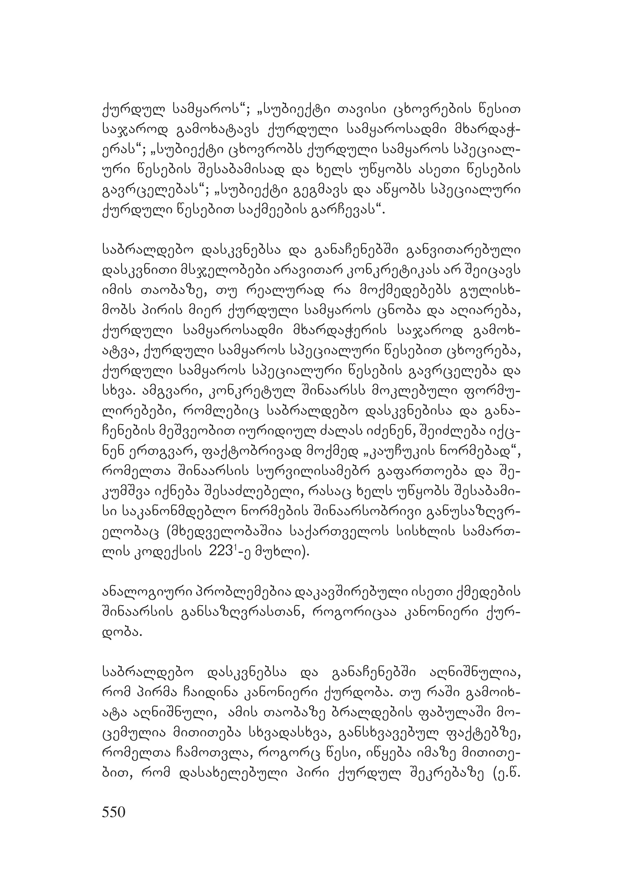 550
qurdul samyaros~; `subieqti Tavisi cxovrebis wesiT
sajarod gamoxatavs qurduli samyarosadmi mxardaW-
eras~; `subieqti cxovrobs qurduli samyaros special-
uri wesebis Sesabamisad da xels uwyobs aseTi wesebis
gavrcelebas~; `subieqti gegmavs da awyobs specialuri
qurduli wesebiT saqmeebis garCevas~.
sabraldebo daskvnebsa da ganaCenebSi ganviTarebuli
daskvniTi msjelobebi araviTar konkretikas ar Seicavs
imis Taobaze, Tu realurad ra moqmedebebs gulisx-
mobs piris mier qurduli samyaros cnoba da aRiareba,
qurduli samyarosadmi mxardaWeris sajarod gamox-
atva, qurduli samyaros specialuri wesebiT cxovreba,
qurduli samyaros specialuri wesebis gavrceleba da
sxva. amgvari, konkretul Sinaarss moklebuli formu-
lirebebi, romlebic sabraldebo daskvnebisa da gana-
Cenebis meSveobiT iuridiul Zalas iZenen, SeiZleba iqc-
nen erTgvar, faqtobrivad moqmed `kauCukis normebad~,
romelTa Sinaarsis survilisamebr gafarToeba da Se-
kumSva iqneba SesaZlebeli, rasac xels uwyobs Sesabami-
si sakanonmdeblo normebis Sinaarsobrivi ganusazRvr-
elobac (mxedvelobaSia saqarTvelos sisxlis samarT-
lis kodeqsis 2231
-e muxli).
analogiuri problemebia dakavSirebuli iseTi qmedebis
Sinaarsis gansazRvrasTan, rogoricaa kanonieri qur-
doba.
sabraldebo daskvnebsa da ganaCenebSi aRniSnulia,
rom pirma Caidina kanonieri qurdoba. Tu raSi gamoix-
ata aRniSnuli, amis Taobaze braldebis fabulaSi mo-
cemulia miTiTeba sxvadasxva, gansxvavebul faqtebze,
romelTa CamoTvla, rogorc wesi, iwyeba imaze miTiTe-
biT, rom dasaxelebuli piri qurdul Sekrebaze (e.w.
 
