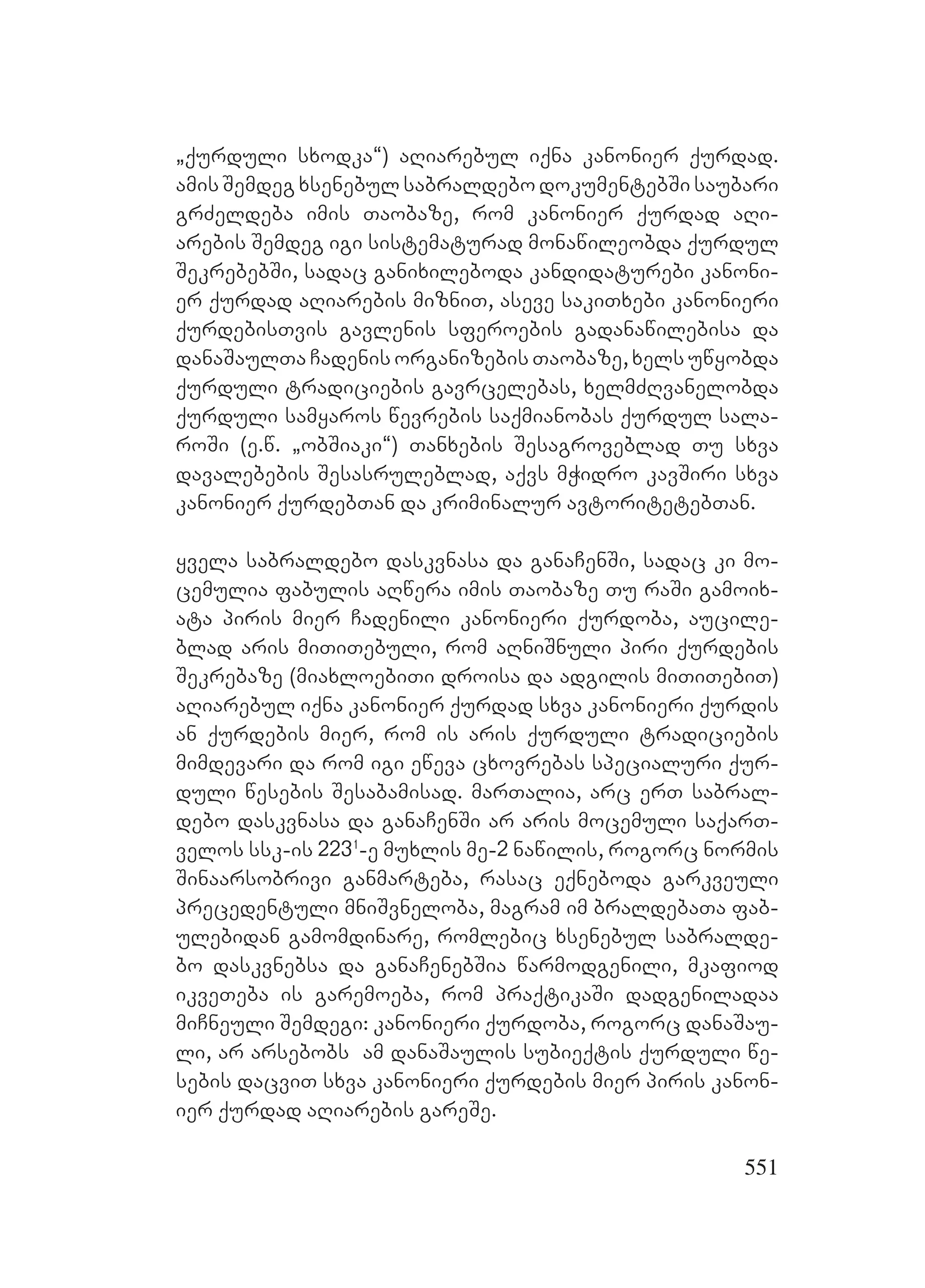 551
`qurduli sxodka~) aRiarebul iqna kanonier qurdad.
amis Semdeg xsenebul sabraldebo dokumentebSi saubari
grZeldeba imis Taobaze, rom kanonier qurdad aRi-
arebis Semdeg igi sistematurad monawileobda qurdul
SekrebebSi, sadac ganixileboda kandidaturebi kanoni-
er qurdad aRiarebis mizniT, aseve sakiTxebi kanonieri
qurdebisTvis gavlenis sferoebis gadanawilebisa da
danaSaulTa Cadenis organizebis Taobaze, xels uwyobda
qurduli tradiciebis gavrcelebas, xelmZRvanelobda
qurduli samyaros wevrebis saqmianobas qurdul sala-
roSi (e.w. `obSiaki~) Tanxebis Sesagroveblad Tu sxva
davalebebis Sesasruleblad, aqvs mWidro kavSiri sxva
kanonier qurdebTan da kriminalur avtoritetebTan.
yvela sabraldebo daskvnasa da ganaCenSi, sadac ki mo-
cemulia fabulis aRwera imis Taobaze Tu raSi gamoix-
ata piris mier Cadenili kanonieri qurdoba, aucile-
blad aris miTiTebuli, rom aRniSnuli piri qurdebis
Sekrebaze (miaxloebiTi droisa da adgilis miTiTebiT)
aRiarebul iqna kanonier qurdad sxva kanonieri qurdis
an qurdebis mier, rom is aris qurduli tradiciebis
mimdevari da rom igi eweva cxovrebas specialuri qur-
duli wesebis Sesabamisad. marTalia, arc erT sabral-
debo daskvnasa da ganaCenSi ar aris mocemuli saqarT-
velos ssk-is 2231
-e muxlis me-2 nawilis, rogorc normis
Sinaarsobrivi ganmarteba, rasac eqneboda garkveuli
precedentuli mniSvneloba, magram im braldebaTa fab-
ulebidan gamomdinare, romlebic xsenebul sabralde-
bo daskvnebsa da ganaCenebSia warmodgenili, mkafiod
ikveTeba is garemoeba, rom praqtikaSi dadgeniladaa
miCneuli Semdegi: kanonieri qurdoba, rogorc danaSau-
li, ar arsebobs am danaSaulis subieqtis qurduli we-
sebis dacviT sxva kanonieri qurdebis mier piris kanon-
ier qurdad aRiarebis gareSe.
 