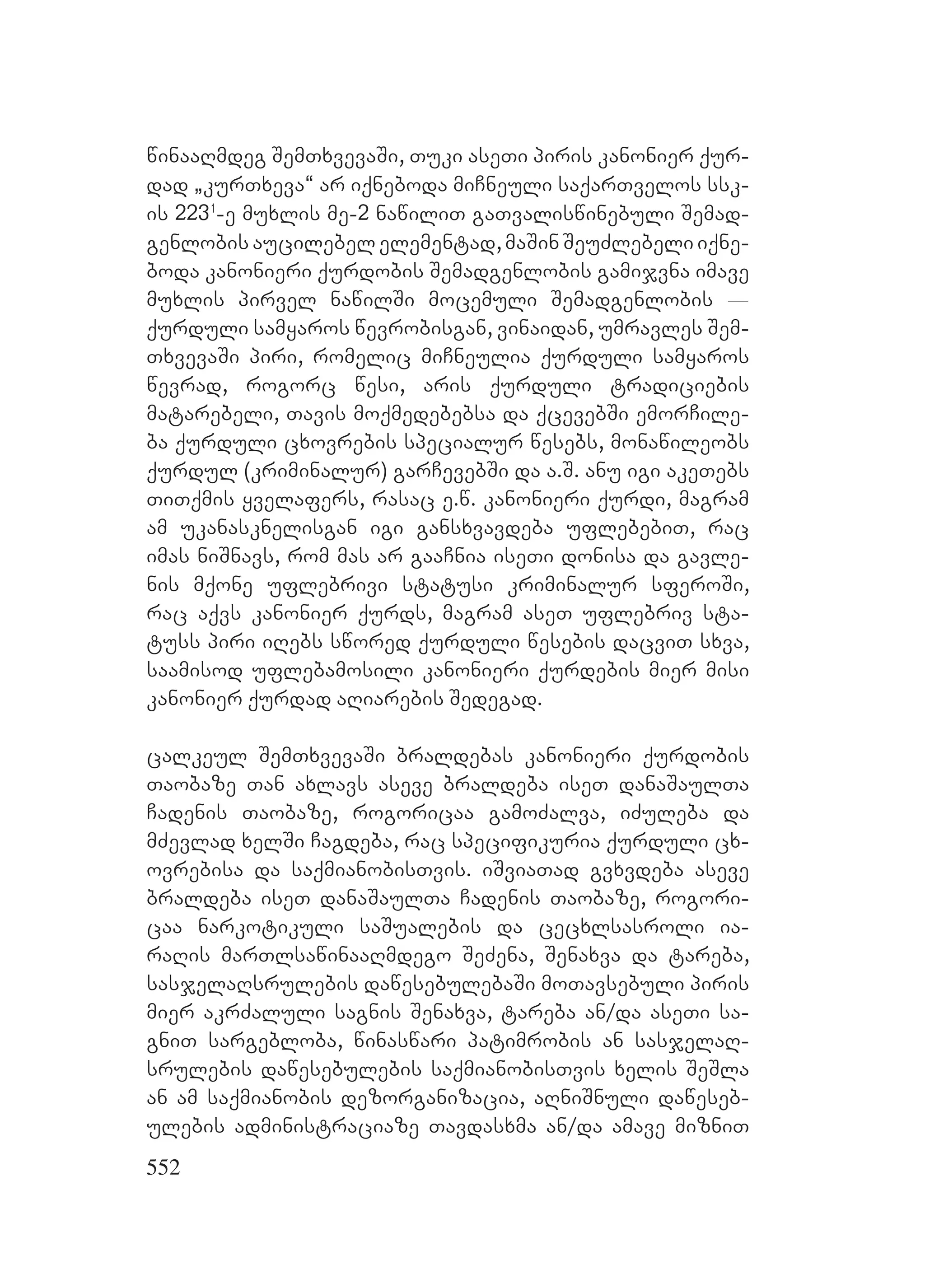 552
winaaRmdeg SemTxvevaSi, Tuki aseTi piris kanonier qur-
dad `kurTxeva~ ar iqneboda miCneuli saqarTvelos ssk-
is 2231
-e muxlis me-2 nawiliT gaTvaliswinebuli Semad-
genlobis aucilebel elementad, maSin SeuZlebeli iqne-
boda kanonieri qurdobis Semadgenlobis gamijvna imave
muxlis pirvel nawilSi mocemuli Semadgenlobis _
qurduli samyaros wevrobisgan, vinaidan, umravles Sem-
TxvevaSi piri, romelic miCneulia qurduli samyaros
wevrad, rogorc wesi, aris qurduli tradiciebis
matarebeli, Tavis moqmedebebsa da qcevebSi emorCile-
ba qurduli cxovrebis specialur wesebs, monawileobs
qurdul (kriminalur) garCevebSi da a.S. anu igi akeTebs
TiTqmis yvelafers, rasac e.w. kanonieri qurdi, magram
am ukanasknelisgan igi gansxvavdeba uflebebiT, rac
imas niSnavs, rom mas ar gaaCnia iseTi donisa da gavle-
nis mqone uflebrivi statusi kriminalur sferoSi,
rac aqvs kanonier qurds, magram aseT uflebriv sta-
tuss piri iRebs swored qurduli wesebis dacviT sxva,
saamisod uflebamosili kanonieri qurdebis mier misi
kanonier qurdad aRiarebis Sedegad.
calkeul SemTxvevaSi braldebas kanonieri qurdobis
Taobaze Tan axlavs aseve braldeba iseT danaSaulTa
Cadenis Taobaze, rogoricaa gamoZalva, iZuleba da
mZevlad xelSi Cagdeba, rac specifikuria qurduli cx-
ovrebisa da saqmianobisTvis. iSviaTad gvxvdeba aseve
braldeba iseT danaSaulTa Cadenis Taobaze, rogori-
caa narkotikuli saSualebis da cecxlsasroli ia-
raRis marTlsawinaaRmdego SeZena, Senaxva da tareba,
sasjelaRsrulebis dawesebulebaSi moTavsebuli piris
mier akrZaluli sagnis Senaxva, tareba an/da aseTi sa-
gniT sargebloba, winaswari patimrobis an sasjelaR-
srulebis dawesebulebis saqmianobisTvis xelis SeSla
an am saqmianobis dezorganizacia, aRniSnuli daweseb-
ulebis administraciaze Tavdasxma an/da amave mizniT
 