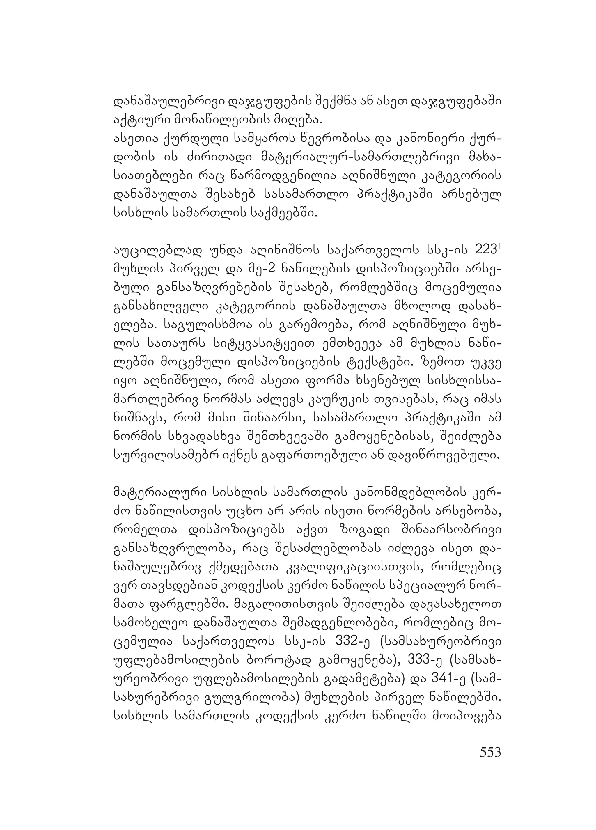 553
danaSaulebrivi dajgufebis Seqmna an aseT dajgufebaSi
aqtiuri monawileobis miReba.
aseTia qurduli samyaros wevrobisa da kanonieri qur-
dobis is ZiriTadi materialur-samarTlebrivi maxa-
siaTeblebi rac warmodgenilia aRniSnuli kategoriis
danaSaulTa Sesaxeb sasamarTlo praqtikaSi arsebul
sisxlis samarTlis saqmeebSi.
aucileblad unda aRiniSnos saqarTvelos ssk-is 2231
muxlis pirvel da me-2 nawilebis dispoziciebSi arse-
buli gansazRvrebebis Sesaxeb, romlebSic mocemulia
gansaxilveli kategoriis danaSaulTa mxolod dasax-
eleba. sagulisxmoa is garemoeba, rom aRniSnuli mux-
lis saTaurs sityvasityviT emTxveva am muxlis nawi-
lebSi mocemuli dispoziciebis teqstebi. zemoT ukve
iyo aRniSnuli, rom aseTi forma xsenebul sisxlissa-
marTlebriv normas aZlevs kauCukis Tvisebas, rac imas
niSnavs, rom misi Sinaarsi, sasamarTlo praqtikaSi am
normis sxvadasxva SemTxvevaSi gamoyenebisas, SeiZleba
survilisamebr iqnes gafarToebuli an daviwrovebuli.
materialuri sisxlis samarTlis kanonmdeblobis ker-
Zo nawilisTvis ucxo ar aris iseTi normebis arseboba,
romelTa dispoziciebs aqvT zogadi Sinaarsobrivi
gansazRvruloba, rac SesaZleblobas iZleva iseT da-
naSaulebriv qmedebaTa kvalifikaciisTvis, romlebic
ver Tavsdebian kodeqsis kerZo nawilis specialur nor-
maTa farglebSi. magaliTisTvis SeiZleba davasaxeloT
samoxeleo danaSaulTa Semadgenlobebi, romlebic mo-
cemulia saqarTvelos ssk-is 332-e (samsaxureobrivi
uflebamosilebis borotad gamoyeneba), 333-e (samsax-
ureobrivi uflebamosilebis gadameteba) da 341-e (sam-
saxurebrivi gulgriloba) muxlebis pirvel nawilebSi.
sisxlis samarTlis kodeqsis kerZo nawilSi moipoveba
 