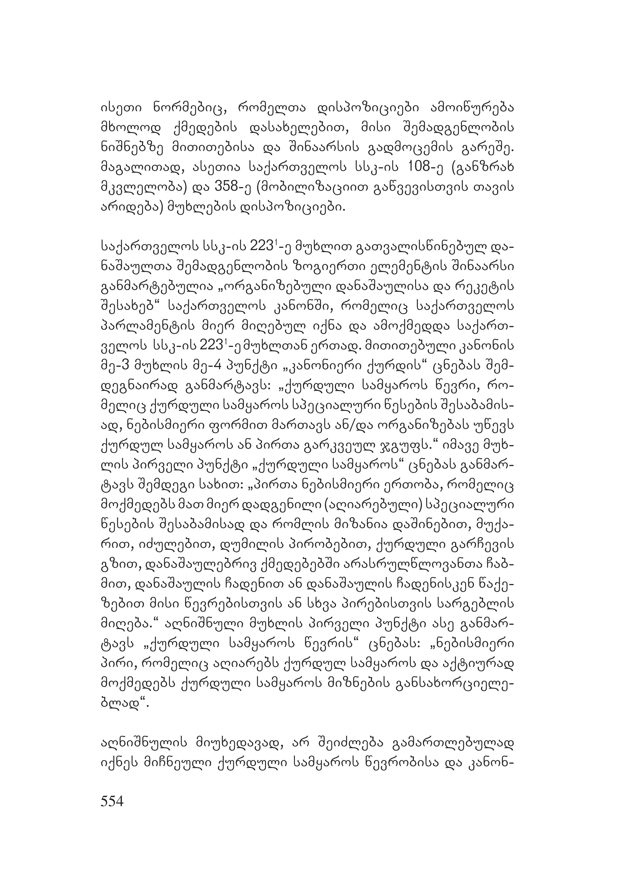 554
iseTi normebic, romelTa dispoziciebi amoiwureba
mxolod qmedebis dasaxelebiT, misi Semadgenlobis
niSnebze miTiTebisa da Sinaarsis gadmocemis gareSe.
magaliTad, aseTia saqarTvelos ssk-is 108-e (ganzrax
mkvleloba) da 358-e (mobilizaciiT gawvevisTvis Tavis
arideba) muxlebis dispoziciebi.
saqarTvelos ssk-is 2231
-e muxliT gaTvaliswinebul da-
naSaulTa Semadgenlobis zogierTi elementis Sinaarsi
ganmartebulia `organizebuli danaSaulisa da reketis
Sesaxeb~ saqarTvelos kanonSi, romelic saqarTvelos
parlamentis mier miRebul iqna da amoqmedda saqarT-
velos ssk-is 2231
-emuxlTan erTad. miTiTebuli kanonis
me-3 muxlis me-4 punqti `kanonieri qurdis~ cnebas Sem-
degnairad ganmartavs: `qurduli samyaros wevri, ro-
melic qurduli samyaros specialuri wesebis Sesabamis-
ad, nebismieri formiT marTavs an/da organizebas uwevs
qurdul samyaros an pirTa garkveul jgufs.~ imave mux-
lis pirveli punqti `qurduli samyaros~ cnebas ganmar-
tavs Semdegi saxiT: `pirTa nebismieri erToba, romelic
moqmedebsmaTmierdadgenili(aRiarebuli)specialuri
wesebis Sesabamisad da romlis mizania daSinebiT, muqa-
riT, iZulebiT, dumilis pirobebiT, qurduli garCevis
gziT, danaSaulebriv qmedebebSi arasrulwlovanTa Cab-
miT, danaSaulis CadeniT an danaSaulis Cadenisken waqe-
zebiT misi wevrebisTvis an sxva pirebisTvis sargeblis
miReba.~ aRniSnuli muxlis pirveli punqti ase ganmar-
tavs `qurduli samyaros wevris~ cnebas: `nebismieri
piri, romelic aRiarebs qurdul samyaros da aqtiurad
moqmedebs qurduli samyaros miznebis gansaxorciele-
blad~.
aRniSnulis miuxedavad, ar SeiZleba gamarTlebulad
iqnes miCneuli qurduli samyaros wevrobisa da kanon-
 