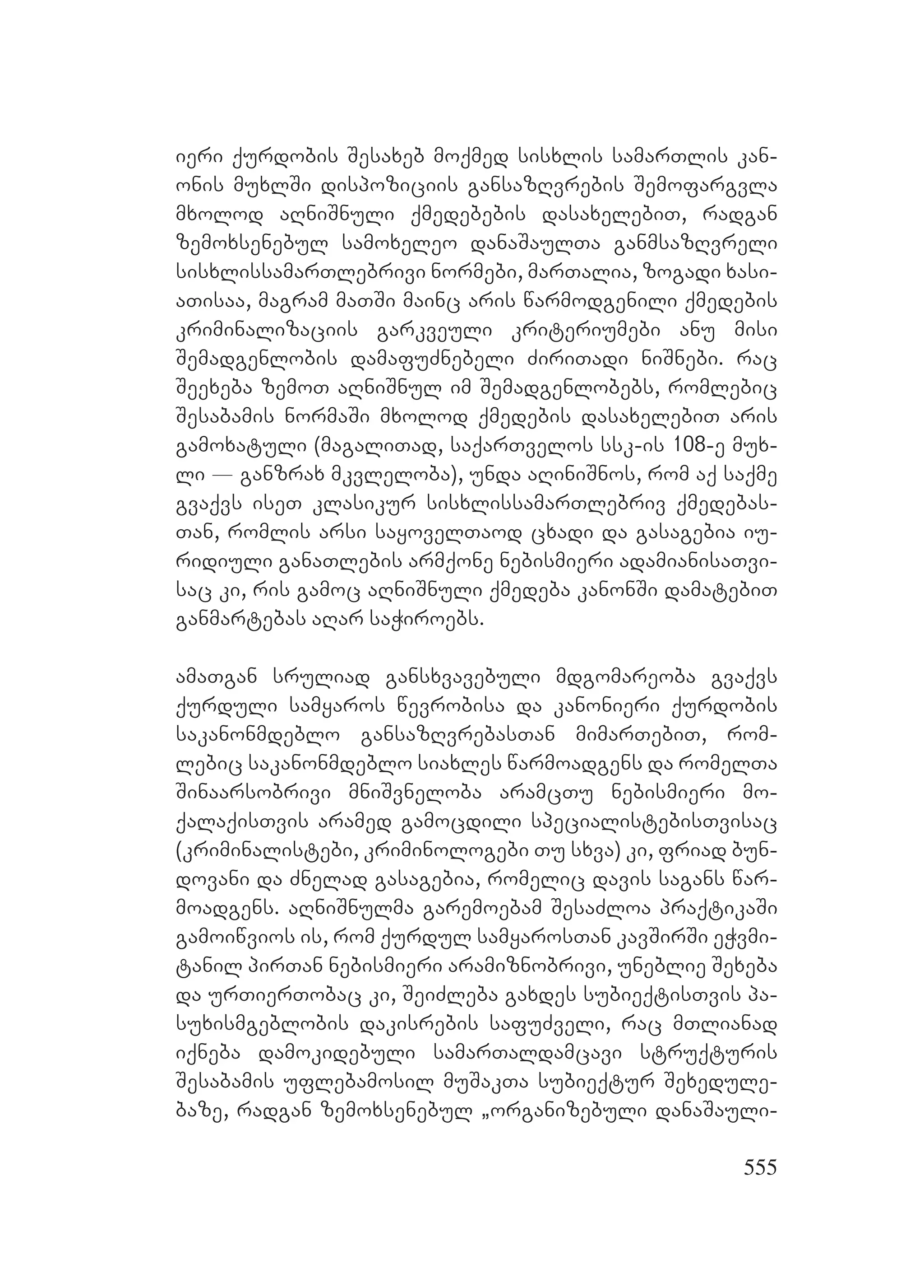 555
ieri qurdobis Sesaxeb moqmed sisxlis samarTlis kan-
onis muxlSi dispoziciis gansazRvrebis Semofargvla
mxolod aRniSnuli qmedebebis dasaxelebiT, radgan
zemoxsenebul samoxeleo danaSaulTa ganmsazRvreli
sisxlissamarTlebrivi normebi, marTalia, zogadi xasi-
aTisaa, magram maTSi mainc aris warmodgenili qmedebis
kriminalizaciis garkveuli kriteriumebi anu misi
Semadgenlobis damafuZnebeli ZiriTadi niSnebi. rac
Seexeba zemoT aRniSnul im Semadgenlobebs, romlebic
Sesabamis normaSi mxolod qmedebis dasaxelebiT aris
gamoxatuli (magaliTad, saqarTvelos ssk-is 108-e mux-
li _ ganzrax mkvleloba), unda aRiniSnos, rom aq saqme
gvaqvs iseT klasikur sisxlissamarTlebriv qmedebas-
Tan, romlis arsi sayovelTaod cxadi da gasagebia iu-
ridiuli ganaTlebis armqone nebismieri adamianisaTvi-
sac ki, ris gamoc aRniSnuli qmedeba kanonSi damatebiT
ganmartebas aRar saWiroebs.
amaTgan sruliad gansxvavebuli mdgomareoba gvaqvs
qurduli samyaros wevrobisa da kanonieri qurdobis
sakanonmdeblo gansazRvrebasTan mimarTebiT, rom-
lebic sakanonmdeblo siaxles warmoadgens da romelTa
Sinaarsobrivi mniSvneloba aramcTu nebismieri mo-
qalaqisTvis aramed gamocdili specialistebisTvisac
(kriminalistebi, kriminologebi Tu sxva) ki, friad bun-
dovani da Znelad gasagebia, romelic davis sagans war-
moadgens. aRniSnulma garemoebam SesaZloa praqtikaSi
gamoiwvios is, rom qurdul samyarosTan kavSirSi eWvmi-
tanil pirTan nebismieri aramiznobrivi, uneblie Sexeba
da urTierTobac ki, SeiZleba gaxdes subieqtisTvis pa-
suxismgeblobis dakisrebis safuZveli, rac mTlianad
iqneba damokidebuli samarTaldamcavi struqturis
Sesabamis uflebamosil muSakTa subieqtur Sexedule-
baze, radgan zemoxsenebul `organizebuli danaSauli-
 