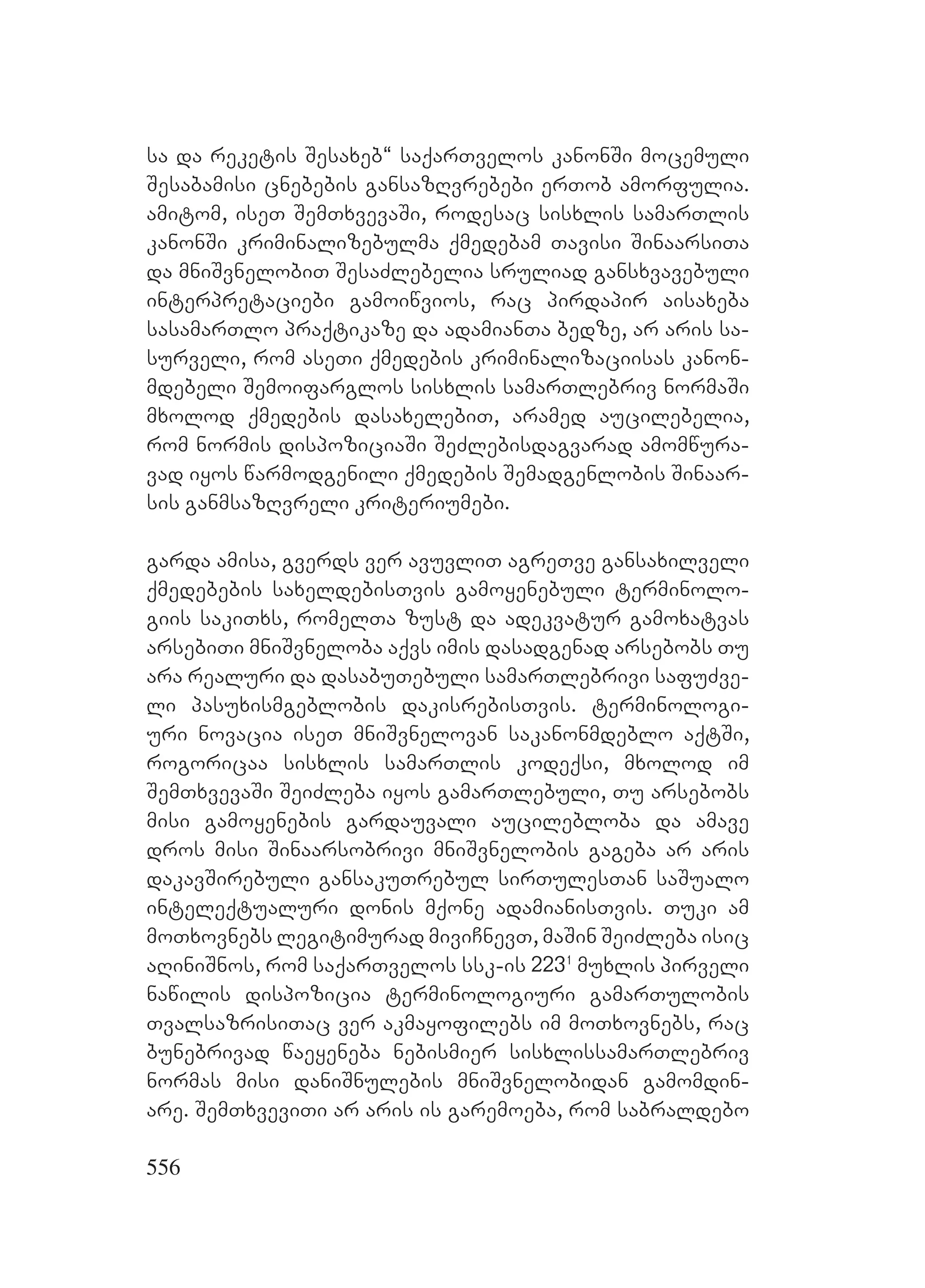 556
sa da reketis Sesaxeb~ saqarTvelos kanonSi mocemuli
Sesabamisi cnebebis gansazRvrebebi erTob amorfulia.
amitom, iseT SemTxvevaSi, rodesac sisxlis samarTlis
kanonSi kriminalizebulma qmedebam Tavisi SinaarsiTa
da mniSvnelobiT SesaZlebelia sruliad gansxvavebuli
interpretaciebi gamoiwvios, rac pirdapir aisaxeba
sasamarTlo praqtikaze da adamianTa bedze, ar aris sa-
surveli, rom aseTi qmedebis kriminalizaciisas kanon-
mdebeli Semoifarglos sisxlis samarTlebriv normaSi
mxolod qmedebis dasaxelebiT, aramed aucilebelia,
rom normis dispoziciaSi SeZlebisdagvarad amomwura-
vad iyos warmodgenili qmedebis Semadgenlobis Sinaar-
sis ganmsazRvreli kriteriumebi.
garda amisa, gverds ver avuvliT agreTve gansaxilveli
qmedebebis saxeldebisTvis gamoyenebuli terminolo-
giis sakiTxs, romelTa zust da adekvatur gamoxatvas
arsebiTi mniSvneloba aqvs imis dasadgenad arsebobs Tu
ara realuri da dasabuTebuli samarTlebrivi safuZve-
li pasuxismgeblobis dakisrebisTvis. terminologi-
uri novacia iseT mniSvnelovan sakanonmdeblo aqtSi,
rogoricaa sisxlis samarTlis kodeqsi, mxolod im
SemTxvevaSi SeiZleba iyos gamarTlebuli, Tu arsebobs
misi gamoyenebis gardauvali aucilebloba da amave
dros misi Sinaarsobrivi mniSvnelobis gageba ar aris
dakavSirebuli gansakuTrebul sirTulesTan saSualo
inteleqtualuri donis mqone adamianisTvis. Tuki am
moTxovnebs legitimurad miviCnevT, maSin SeiZleba isic
aRiniSnos, rom saqarTvelos ssk-is 2231
muxlis pirveli
nawilis dispozicia terminologiuri gamarTulobis
TvalsazrisiTac ver akmayofilebs im moTxovnebs, rac
bunebrivad waeyeneba nebismier sisxlissamarTlebriv
normas misi daniSnulebis mniSvnelobidan gamomdin-
are. SemTxveviTi ar aris is garemoeba, rom sabraldebo
 