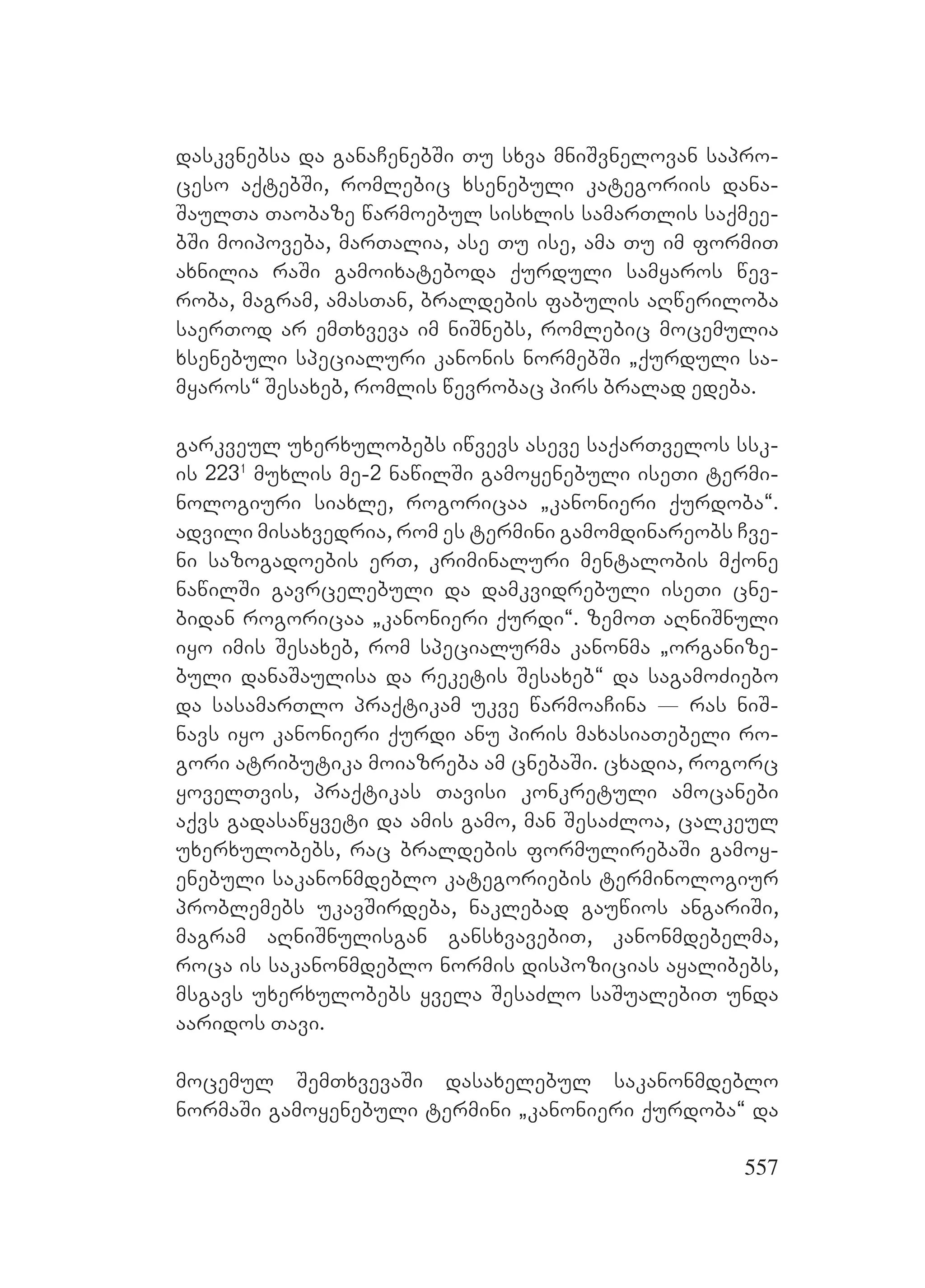 557
daskvnebsa da ganaCenebSi Tu sxva mniSvnelovan sapro-
ceso aqtebSi, romlebic xsenebuli kategoriis dana-
SaulTa Taobaze warmoebul sisxlis samarTlis saqmee-
bSi moipoveba, marTalia, ase Tu ise, ama Tu im formiT
axnilia raSi gamoixateboda qurduli samyaros wev-
roba, magram, amasTan, braldebis fabulis aRweriloba
saerTod ar emTxveva im niSnebs, romlebic mocemulia
xsenebuli specialuri kanonis normebSi `qurduli sa-
myaros~ Sesaxeb, romlis wevrobac pirs bralad edeba.
garkveul uxerxulobebs iwvevs aseve saqarTvelos ssk-
is 2231
muxlis me-2 nawilSi gamoyenebuli iseTi termi-
nologiuri siaxle, rogoricaa `kanonieri qurdoba~.
advili misaxvedria, rom es termini gamomdinareobs Cve-
ni sazogadoebis erT, kriminaluri mentalobis mqone
nawilSi gavrcelebuli da damkvidrebuli iseTi cne-
bidan rogoricaa `kanonieri qurdi~. zemoT aRniSnuli
iyo imis Sesaxeb, rom specialurma kanonma `organize-
buli danaSaulisa da reketis Sesaxeb~ da sagamoZiebo
da sasamarTlo praqtikam ukve warmoaCina _ ras niS-
navs iyo kanonieri qurdi anu piris maxasiaTebeli ro-
gori atributika moiazreba am cnebaSi. cxadia, rogorc
yovelTvis, praqtikas Tavisi konkretuli amocanebi
aqvs gadasawyveti da amis gamo, man SesaZloa, calkeul
uxerxulobebs, rac braldebis formulirebaSi gamoy-
enebuli sakanonmdeblo kategoriebis terminologiur
problemebs ukavSirdeba, naklebad gauwios angariSi,
magram aRniSnulisgan gansxvavebiT, kanonmdebelma,
roca is sakanonmdeblo normis dispozicias ayalibebs,
msgavs uxerxulobebs yvela SesaZlo saSualebiT unda
aaridos Tavi.
mocemul SemTxvevaSi dasaxelebul sakanonmdeblo
normaSi gamoyenebuli termini `kanonieri qurdoba~ da
 