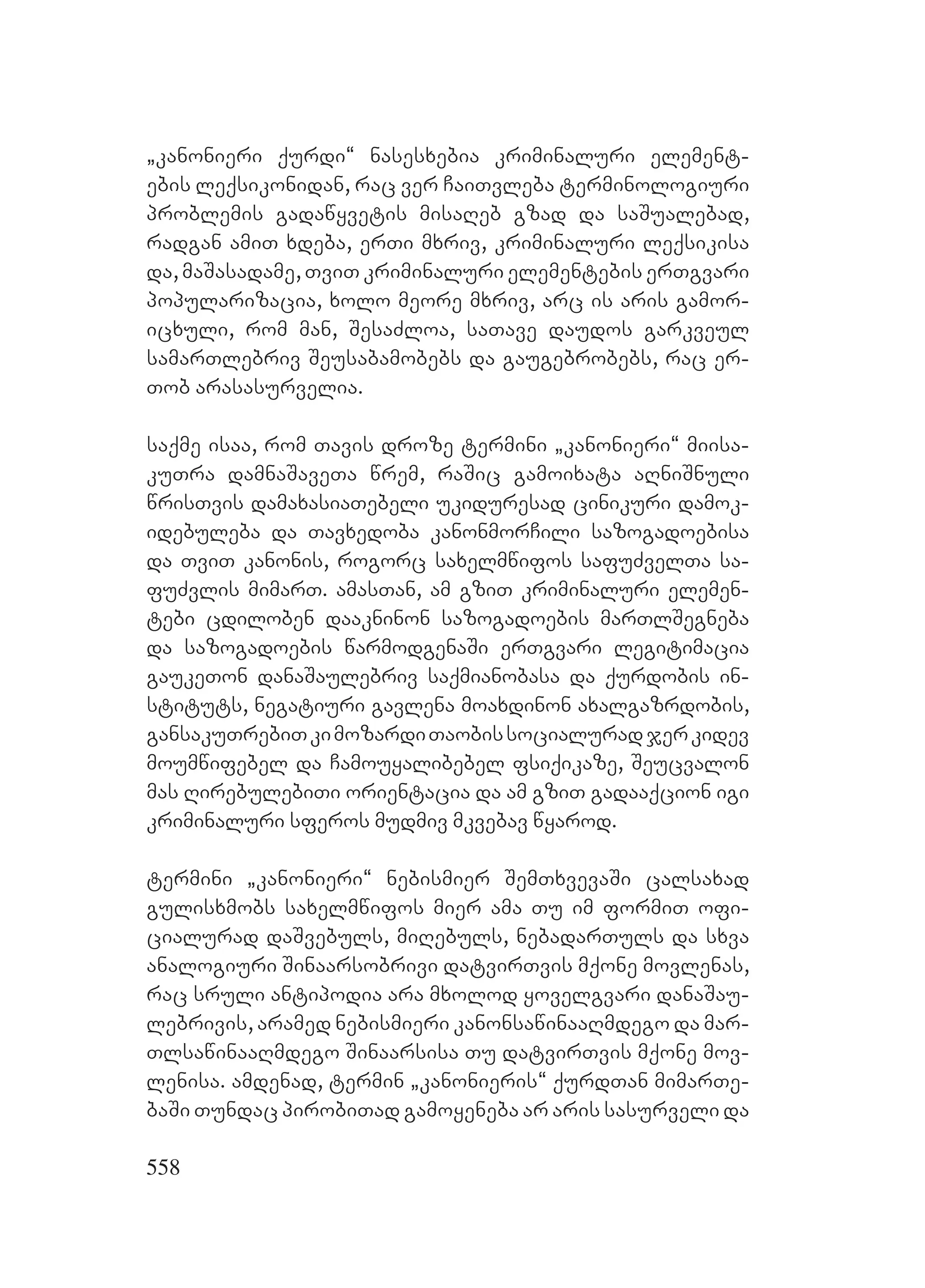 558
`kanonieri qurdi~ nasesxebia kriminaluri element-
ebis leqsikonidan, rac ver CaiTvleba terminologiuri
problemis gadawyvetis misaReb gzad da saSualebad,
radgan amiT xdeba, erTi mxriv, kriminaluri leqsikisa
da, maSasadame, TviT kriminaluri elementebis erTgvari
popularizacia, xolo meore mxriv, arc is aris gamor-
icxuli, rom man, SesaZloa, saTave daudos garkveul
samarTlebriv Seusabamobebs da gaugebrobebs, rac er-
Tob arasasurvelia.
saqme isaa, rom Tavis droze termini `kanonieri~ miisa-
kuTra damnaSaveTa wrem, raSic gamoixata aRniSnuli
wrisTvis damaxasiaTebeli ukiduresad cinikuri damok-
idebuleba da Tavxedoba kanonmorCili sazogadoebisa
da TviT kanonis, rogorc saxelmwifos safuZvelTa sa-
fuZvlis mimarT. amasTan, am gziT kriminaluri elemen-
tebi cdiloben daakninon sazogadoebis marTlSegneba
da sazogadoebis warmodgenaSi erTgvari legitimacia
gaukeTon danaSaulebriv saqmianobasa da qurdobis in-
stituts, negatiuri gavlena moaxdinon axalgazrdobis,
gansakuTrebiTkimozardiTaobissocialuradjerkidev
moumwifebel da Camouyalibebel fsiqikaze, Seucvalon
mas RirebulebiTi orientacia da am gziT gadaaqcion igi
kriminaluri sferos mudmiv mkvebav wyarod.
termini `kanonieri~ nebismier SemTxvevaSi calsaxad
gulisxmobs saxelmwifos mier ama Tu im formiT ofi-
cialurad daSvebuls, miRebuls, nebadarTuls da sxva
analogiuri Sinaarsobrivi datvirTvis mqone movlenas,
rac sruli antipodia ara mxolod yovelgvari danaSau-
lebrivis, aramed nebismieri kanonsawinaaRmdego da mar-
TlsawinaaRmdego Sinaarsisa Tu datvirTvis mqone mov-
lenisa. amdenad, termin `kanonieris~ qurdTan mimarTe-
baSi Tundac pirobiTad gamoyeneba ar aris sasurveli da
 