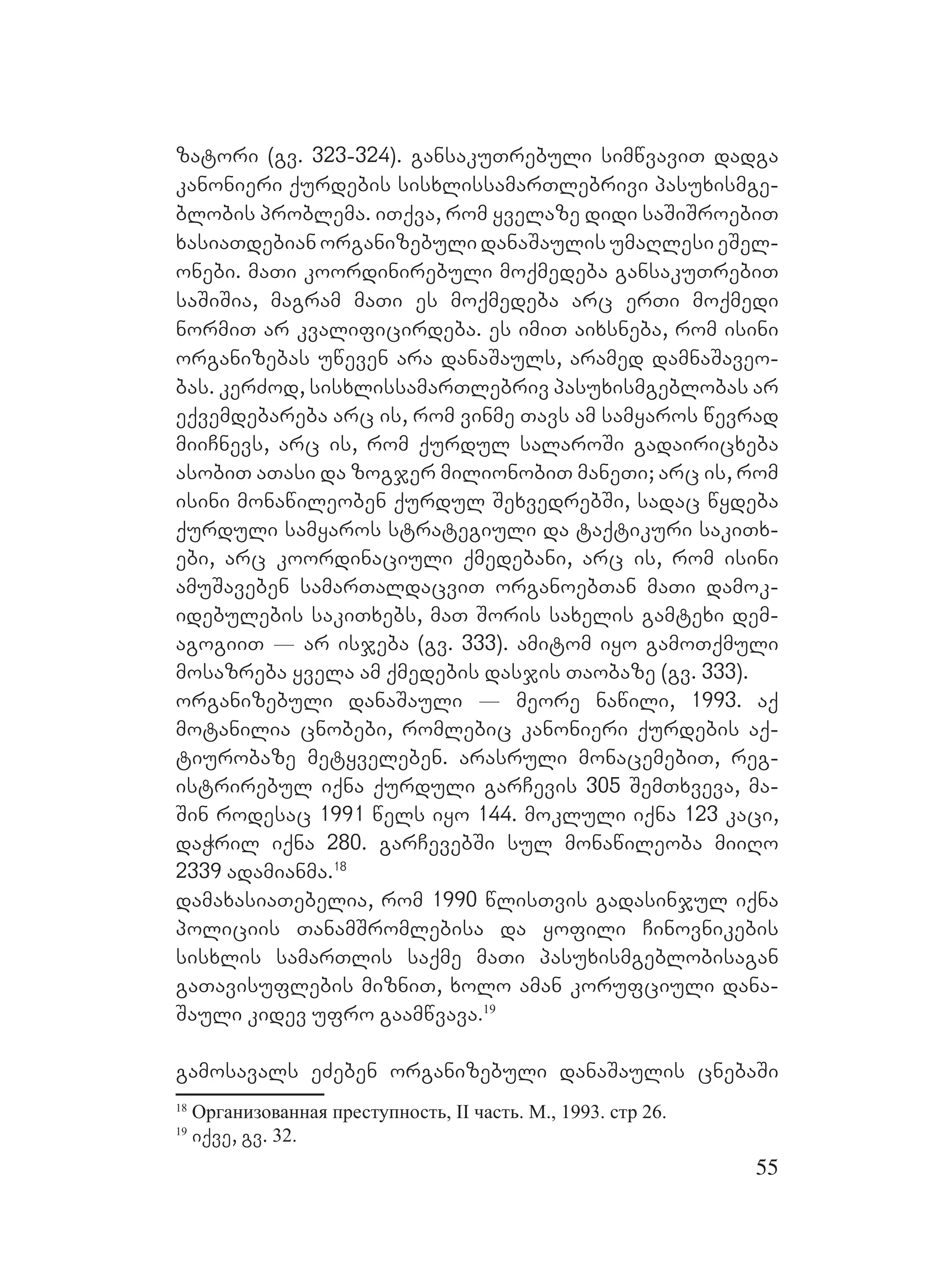 55
zatori (gv. 323-324). gansakuTrebuli simwvaviT dadga
kanonieri qurdebis sisxlissamarTlebrivi pasuxismge-
blobis problema. iTqva, rom yvelaze didi saSiSroebiT
xasiaTdebian organizebuli danaSaulis umaRlesi eSel-
onebi. maTi koordinirebuli moqmedeba gansakuTrebiT
saSiSia, magram maTi es moqmedeba arc erTi moqmedi
normiT ar kvalificirdeba. es imiT aixsneba, rom isini
organizebas uweven ara danaSauls, aramed damnaSaveo-
bas. kerZod, sisxlissamarTlebriv pasuxismgeblobas ar
eqvemdebareba arc is, rom vinme Tavs am samyaros wevrad
miiCnevs, arc is, rom qurdul salaroSi gadairicxeba
asobiT aTasi da zogjer milionobiT maneTi; arc is, rom
isini monawileoben qurdul SexvedrebSi, sadac wydeba
qurduli samyaros strategiuli da taqtikuri sakiTx-
ebi, arc koordinaciuli qmedebani, arc is, rom isini
amuSaveben samarTaldacviT organoebTan maTi damok-
idebulebis sakiTxebs, maT Soris saxelis gamtexi dem-
agogiiT _ ar isjeba (gv. 333). amitom iyo gamoTqmuli
mosazreba yvela am qmedebis dasjis Taobaze (gv. 333).
organizebuli danaSauli _ meore nawili, 1993. aq
motanilia cnobebi, romlebic kanonieri qurdebis aq-
tiurobaze metyveleben. Aarasruli monacemebiT, reg-
istrirebul iqna qurduli garCevis 305 SemTxveva, ma-
Sin rodesac 1991 wels iyo 144. mokluli iqna 123 kaci,
daWril iqna 280. garCevebSi sul monawileoba miiRo
2339 adamianma.18
damaxasiaTebelia, rom 1990 wlisTvis gadasinjul iqna
policiis TanamSromlebisa da yofili Cinovnikebis
sisxlis samarTlis saqme maTi pasuxismgeblobisagan
gaTavisuflebis mizniT, xolo aman korufciuli dana-
Sauli kidev ufro gaamwvava.19
gamosavals eZeben organizebuli danaSaulis cnebaSi
18
Организованная преступность, II часть. М., 1993. стр 26.
19
iqve, gv. 32.
 