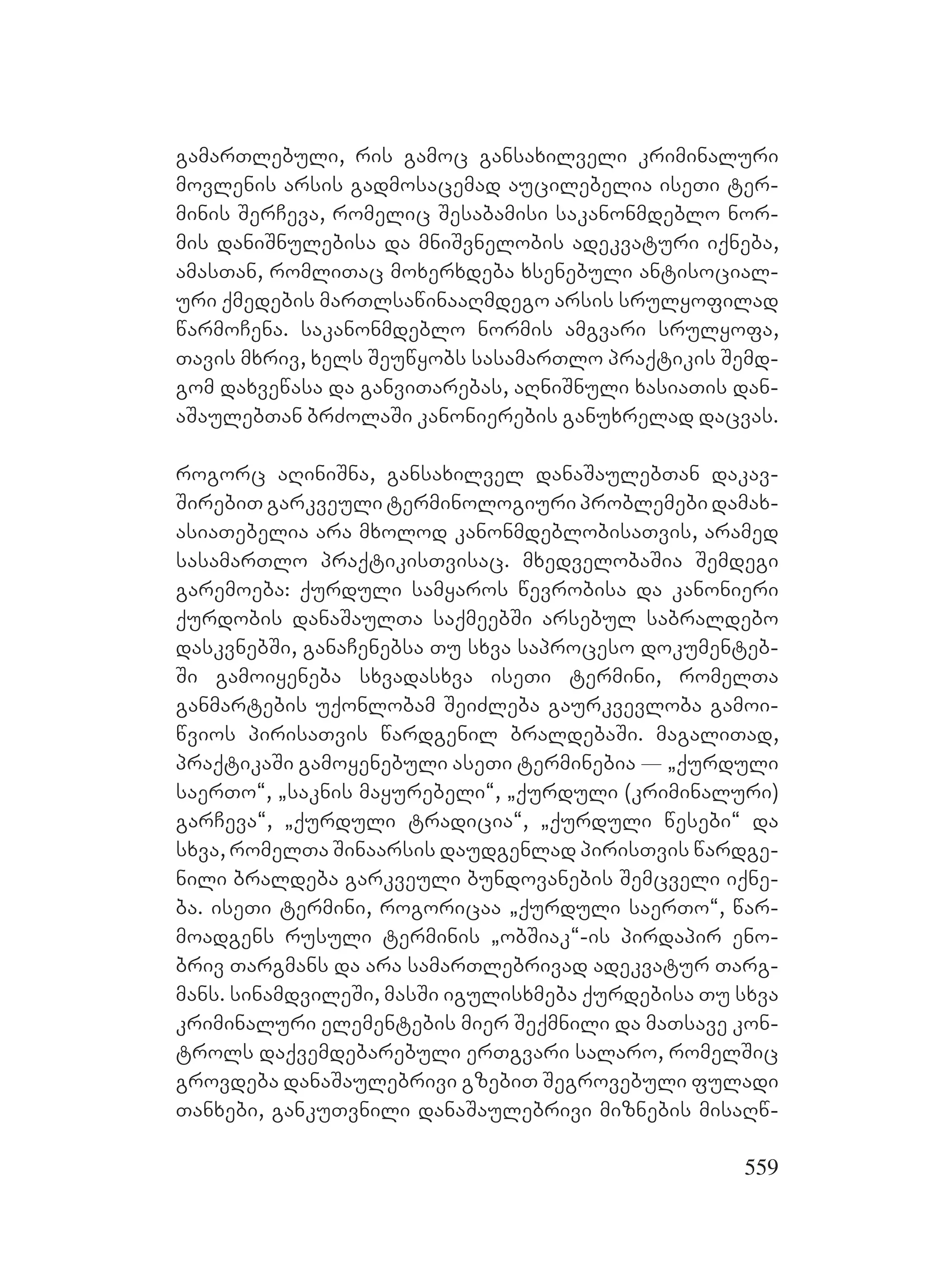 559
gamarTlebuli, ris gamoc gansaxilveli kriminaluri
movlenis arsis gadmosacemad aucilebelia iseTi ter-
minis SerCeva, romelic Sesabamisi sakanonmdeblo nor-
mis daniSnulebisa da mniSvnelobis adekvaturi iqneba,
amasTan, romliTac moxerxdeba xsenebuli antisocial-
uri qmedebis marTlsawinaaRmdego arsis srulyofilad
warmoCena. sakanonmdeblo normis amgvari srulyofa,
Tavis mxriv, xels Seuwyobs sasamarTlo praqtikis Semd-
gom daxvewasa da ganviTarebas, aRniSnuli xasiaTis dan-
aSaulebTan brZolaSi kanonierebis ganuxrelad dacvas.
rogorc aRiniSna, gansaxilvel danaSaulebTan dakav-
SirebiT garkveuli terminologiuri problemebi damax-
asiaTebelia ara mxolod kanonmdeblobisaTvis, aramed
sasamarTlo praqtikisTvisac. mxedvelobaSia Semdegi
garemoeba: qurduli samyaros wevrobisa da kanonieri
qurdobis danaSaulTa saqmeebSi arsebul sabraldebo
daskvnebSi, ganaCenebsa Tu sxva saproceso dokumenteb-
Si gamoiyeneba sxvadasxva iseTi termini, romelTa
ganmartebis uqonlobam SeiZleba gaurkvevloba gamoi-
wvios pirisaTvis wardgenil braldebaSi. magaliTad,
praqtikaSi gamoyenebuli aseTi terminebia _ `qurduli
saerTo~, `saknis mayurebeli~, `qurduli (kriminaluri)
garCeva~, `qurduli tradicia~, `qurduli wesebi~ da
sxva, romelTa Sinaarsis daudgenlad pirisTvis wardge-
nili braldeba garkveuli bundovanebis Semcveli iqne-
ba. iseTi termini, rogoricaa `qurduli saerTo~, war-
moadgens rusuli terminis `obSiak~-is pirdapir eno-
briv Targmans da ara samarTlebrivad adekvatur Targ-
mans. sinamdvileSi, masSi igulisxmeba qurdebisa Tu sxva
kriminaluri elementebis mier Seqmnili da maTsave kon-
trols daqvemdebarebuli erTgvari salaro, romelSic
grovdeba danaSaulebrivi gzebiT Segrovebuli fuladi
Tanxebi, gankuTvnili danaSaulebrivi miznebis misaRw-
 