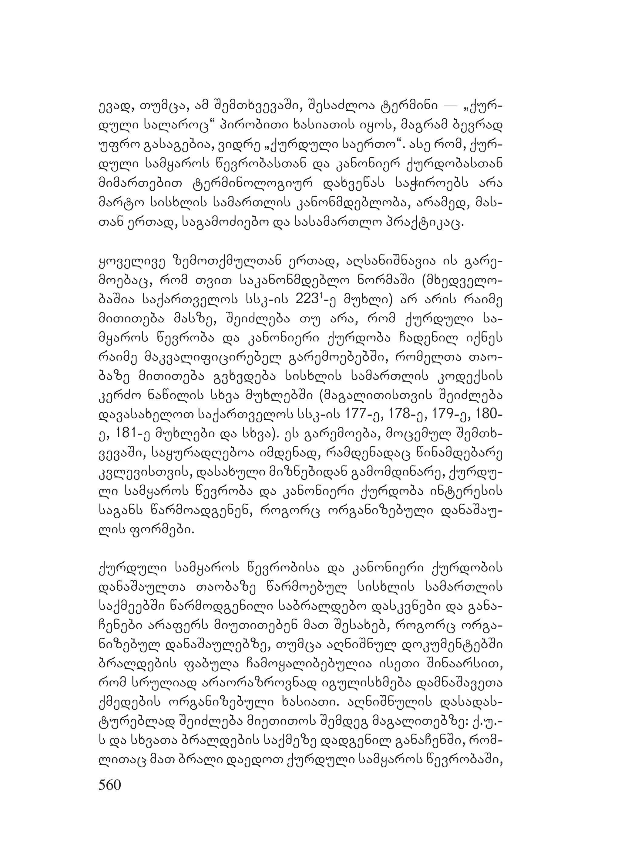 560
evad, Tumca, am SemTxvevaSi, SesaZloa termini _ `qur-
duli salaroc~ pirobiTi xasiaTis iyos, magram bevrad
ufro gasagebia, vidre `qurduli saerTo~. ase rom, qur-
duli samyaros wevrobasTan da kanonier qurdobasTan
mimarTebiT terminologiur daxvewas saWiroebs ara
marto sisxlis samarTlis kanonmdebloba, aramed, mas-
Tan erTad, sagamoZiebo da sasamarTlo praqtikac.
yovelive zemoTqmulTan erTad, aRsaniSnavia is gare-
moebac, rom TviT sakanonmdeblo normaSi (mxedvelo-
baSia saqarTvelos ssk-is 2231
-e muxli) ar aris raime
miTiTeba masze, SeiZleba Tu ara, rom qurduli sa-
myaros wevroba da kanonieri qurdoba Cadenil iqnes
raime makvalificirebel garemoebebSi, romelTa Tao-
baze miTiTeba gvxvdeba sisxlis samarTlis kodeqsis
kerZo nawilis sxva muxlebSi (magaliTisTvis SeiZleba
davasaxeloT saqarTvelos ssk-is 177-e, 178-e, 179-e, 180-
e, 181-e muxlebi da sxva). es garemoeba, mocemul SemTx-
vevaSi, sayuradReboa imdenad, ramdenadac winamdebare
kvlevisTvis, dasaxuli miznebidan gamomdinare, qurdu-
li samyaros wevroba da kanonieri qurdoba interesis
sagans warmoadgenen, rogorc organizebuli danaSau-
lis formebi.
qurduli samyaros wevrobisa da kanonieri qurdobis
danaSaulTa Taobaze warmoebul sisxlis samarTlis
saqmeebSi warmodgenili sabraldebo daskvnebi da gana-
Cenebi arafers miuTiTeben maT Sesaxeb, rogorc orga-
nizebul danaSaulebze, Tumca aRniSnul dokumentebSi
braldebis fabula Camoyalibebulia iseTi SinaarsiT,
rom sruliad araorazrovnad igulisxmeba damnaSaveTa
qmedebis organizebuli xasiaTi. aRniSnulis dasadas-
tureblad SeiZleba mieTiTos Semdeg magaliTebze: q.u.-
s da sxvaTa braldebis saqmeze dadgenil ganaCenSi, rom-
liTac maT brali daedoT qurduli samyaros wevrobaSi,
 
