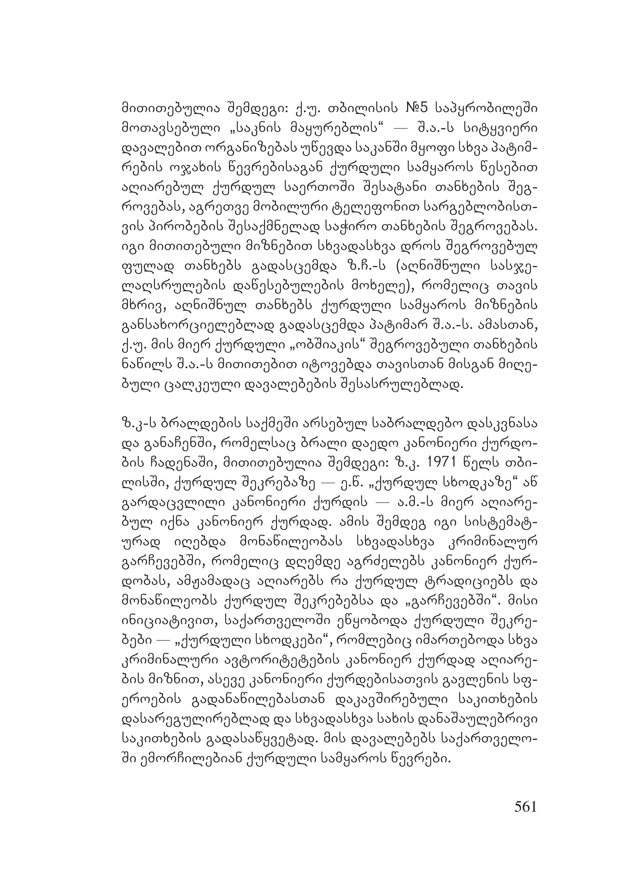 561
miTiTebulia Semdegi: q.u. Tbilisis #5 sapyrobileSi
moTavsebuli `saknis mayureblis~ _ S.a.-s sityvieri
davalebiT organizebas uwevda sakanSi myofi sxva patim-
rebis ojaxis wevrebisagan qurduli samyaros wesebiT
aRiarebul qurdul saerToSi Sesatani Tanxebis Seg-
rovebas, agreTve mobiluri telefoniT sargeblobisT-
vis pirobebis Sesaqmnelad saWiro Tanxebis Segrovebas.
igi miTiTebuli miznebiT sxvadasxva dros Segrovebul
fulad Tanxebs gadascemda z.C.-s (aRniSnuli sasje-
laRsrulebis dawesebulebis moxele), romelic Tavis
mxriv, aRniSnul Tanxebs qurduli samyaros miznebis
gansaxorcieleblad gadascemda patimar S.a.-s. amasTan,
q.u. mis mier qurduli `obSiakis~ Segrovebuli Tanxebis
nawils S.a.-s miTiTebiT itovebda TavisTan misgan miRe-
buli calkeuli davalebebis Sesasruleblad.
z.k-s braldebis saqmeSi arsebul sabraldebo daskvnasa
da ganaCenSi, romelsac brali daedo kanonieri qurdo-
bis CadenaSi, miTiTebulia Semdegi: z.k. 1971 wels Tbi-
lisSi, qurdul Sekrebaze _ e.w. `qurdul sxodkaze~ aw
gardacvlili kanonieri qurdis _ a.m.-s mier aRiare-
bul iqna kanonier qurdad. amis Semdeg igi sistemat-
urad iRebda monawileobas sxvadasxva kriminalur
garCevebSi, romelic dRemde agrZelebs kanonier qur-
dobas, amJamadac aRiarebs ra qurdul tradiciebs da
monawileobs qurdul Sekrebebsa da `garCevebSi~. misi
iniciativiT, saqarTveloSi ewyoboda qurduli Sekre-
bebi _ `qurduli sxodkebi~, romlebic imarTeboda sxva
kriminaluri avtoritetebis kanonier qurdad aRiare-
bis mizniT, aseve kanonieri qurdebisaTvis gavlenis sf-
eroebis gadanawilebasTan dakavSirebuli sakiTxebis
dasaregulireblad da sxvadasxva saxis danaSaulebrivi
sakiTxebis gadasawyvetad. mis davalebebs saqarTvelo-
Si emorCilebian qurduli samyaros wevrebi.
 