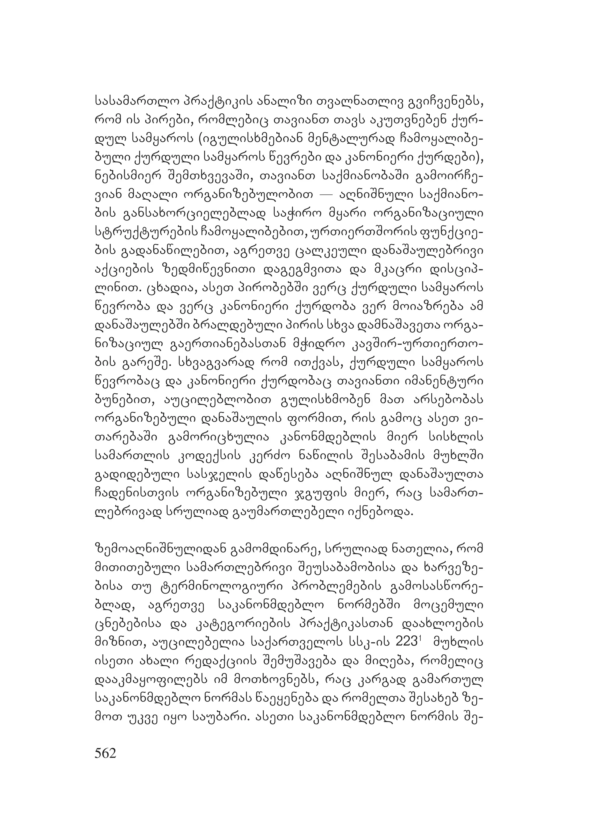 562
sasamarTlo praqtikis analizi TvalnaTliv gviCvenebs,
rom is pirebi, romlebic TavianT Tavs akuTvneben qur-
dul samyaros (igulisxmebian mentalurad Camoyalibe-
buli qurduli samyaros wevrebi da kanonieri qurdebi),
nebismier SemTxvevaSi, TavianT saqmianobaSi gamoirCe-
vian maRali organizebulobiT _ aRniSnuli saqmiano-
bis gansaxorcieleblad saWiro myari organizaciuli
struqturebis CamoyalibebiT, urTierTSoris funqcie-
bis gadanawilebiT, agreTve calkeuli danaSaulebrivi
aqciebis zedmiwevniTi dagegmviTa da mkacri discip-
liniT. cxadia, aseT pirobebSi verc qurduli samyaros
wevroba da verc kanonieri qurdoba ver moiazreba am
danaSaulebSi braldebuli piris sxva damnaSaveTa orga-
nizaciul gaerTianebasTan mWidro kavSir-urTierTo-
bis gareSe. sxvagvarad rom iTqvas, qurduli samyaros
wevrobac da kanonieri qurdobac TavianTi imanenturi
bunebiT, aucileblobiT gulisxmoben maT arsebobas
organizebuli danaSaulis formiT, ris gamoc aseT vi-
TarebaSi gamoricxulia kanonmdeblis mier sisxlis
samarTlis kodeqsis kerZo nawilis Sesabamis muxlSi
gadidebuli sasjelis daweseba aRniSnul danaSaulTa
CadenisTvis organizebuli jgufis mier, rac samarT-
lebrivad sruliad gaumarTlebeli iqneboda.
zemoaRniSnulidan gamomdinare, sruliad naTelia, rom
miTiTebuli samarTlebrivi Seusabamobisa da xarveze-
bisa Tu terminologiuri problemebis gamosaswore-
blad, agreTve sakanonmdeblo normebSi mocemuli
cnebebisa da kategoriebis praqtikasTan daaxloebis
mizniT, aucilebelia saqarTvelos ssk-is 2231
muxlis
iseTi axali redaqciis SemuSaveba da miReba, romelic
daakmayofilebs im moTxovnebs, rac kargad gamarTul
sakanonmdeblo normas waeyeneba da romelTa Sesaxeb ze-
moT ukve iyo saubari. aseTi sakanonmdeblo normis Se-
 