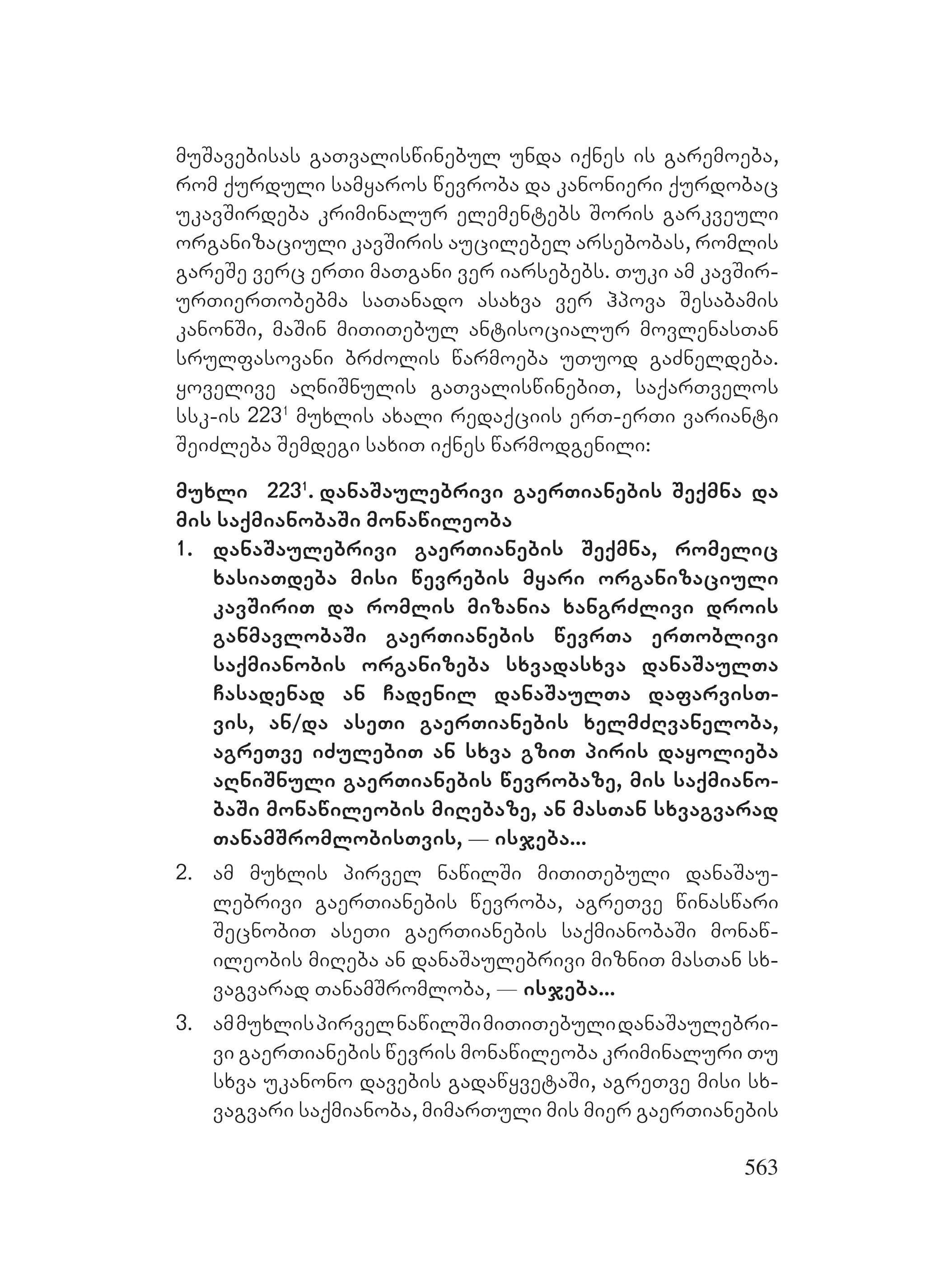563
muSavebisas gaTvaliswinebul unda iqnes is garemoeba,
rom qurduli samyaros wevroba da kanonieri qurdobac
ukavSirdeba kriminalur elementebs Soris garkveuli
organizaciuli kavSiris aucilebel arsebobas, romlis
gareSe verc erTi maTgani ver iarsebebs. Tuki am kavSir-
urTierTobebma saTanado asaxva ver hpova Sesabamis
kanonSi, maSin miTiTebul antisocialur movlenasTan
srulfasovani brZolis warmoeba uTuod gaZneldeba.
yovelive aRniSnulis gaTvaliswinebiT, saqarTvelos
ssk-is 2231
muxlis axali redaqciis erT-erTi varianti
SeiZleba Semdegi saxiT iqnes warmodgenili:
muxli 2231
. danaSaulebrivi gaerTianebis Seqmna da
mis saqmianobaSi monawileoba
1. danaSaulebrivi gaerTianebis Seqmna, romelic
xasiaTdeba misi wevrebis myari organizaciuli
kavSiriT da romlis mizania xangrZlivi drois
ganmavlobaSi gaerTianebis wevrTa erToblivi
saqmianobis organizeba sxvadasxva danaSaulTa
Casadenad an Cadenil danaSaulTa dafarvisT-
vis, an/da aseTi gaerTianebis xelmZRvaneloba,
agreTve iZulebiT an sxva gziT piris dayolieba
aRniSnuli gaerTianebis wevrobaze, mis saqmiano-
baSi monawileobis miRebaze, an masTan sxvagvarad
TanamSromlobisTvis, _ isjeba...
2. am muxlis pirvel nawilSi miTiTebuli danaSau-
lebrivi gaerTianebis wevroba, agreTve winaswari
SecnobiT aseTi gaerTianebis saqmianobaSi monaw-
ileobis miReba an danaSaulebrivi mizniT masTan sx-
vagvarad TanamSromloba, _ isjeba...
3. ammuxlispirvelnawilSimiTiTebulidanaSaulebri-
vi gaerTianebis wevris monawileoba kriminaluri Tu
sxva ukanono davebis gadawyvetaSi, agreTve misi sx-
vagvari saqmianoba, mimarTuli mis mier gaerTianebis
 
