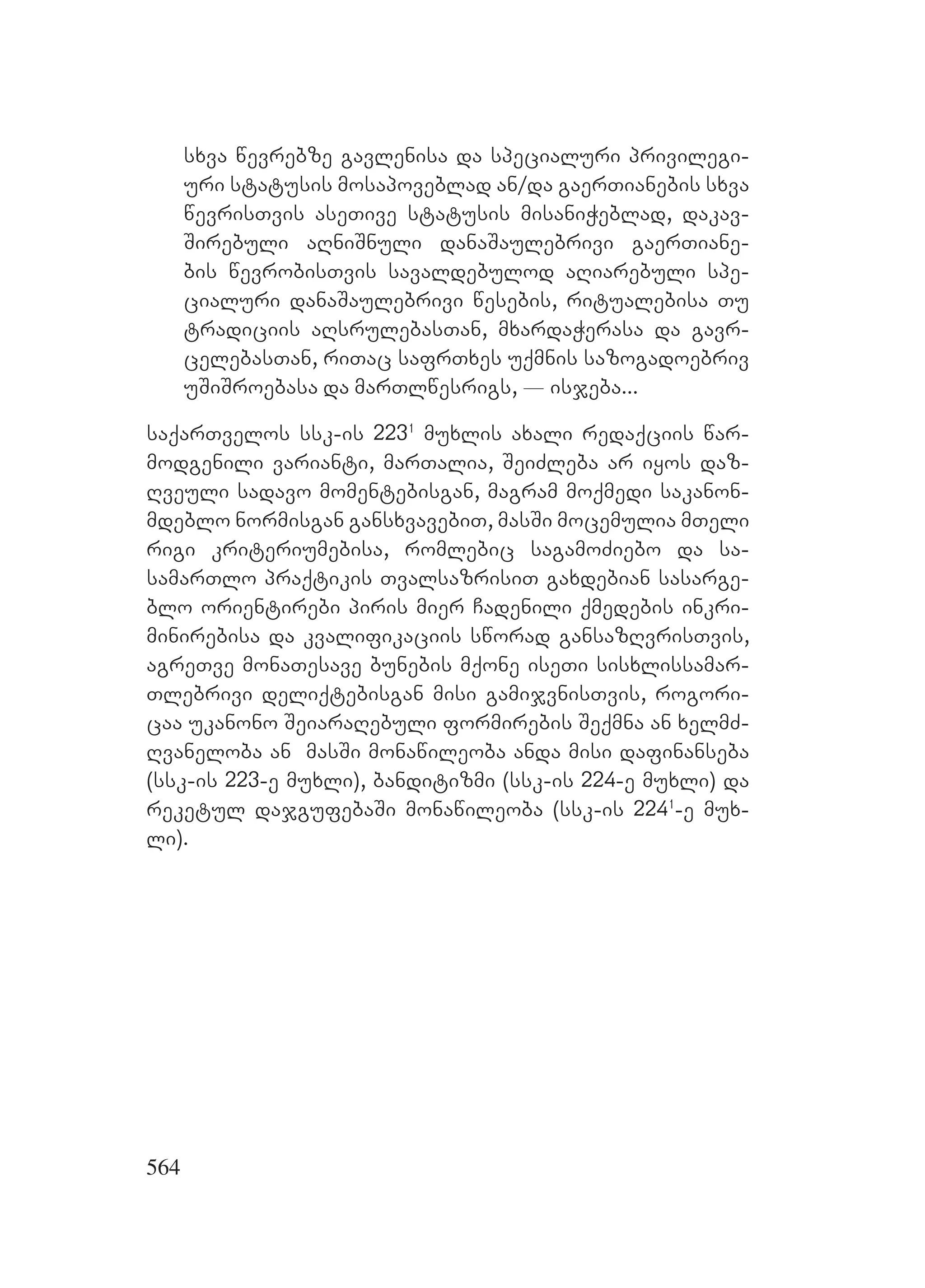 564
sxva wevrebze gavlenisa da specialuri privilegi-
uri statusis mosapoveblad an/da gaerTianebis sxva
wevrisTvis aseTive statusis misaniWeblad, dakav-
Sirebuli aRniSnuli danaSaulebrivi gaerTiane-
bis wevrobisTvis savaldebulod aRiarebuli spe-
cialuri danaSaulebrivi wesebis, ritualebisa Tu
tradiciis aRsrulebasTan, mxardaWerasa da gavr-
celebasTan, riTac safrTxes uqmnis sazogadoebriv
uSiSroebasa da marTlwesrigs, _ isjeba...
saqarTvelos ssk-is 2231
muxlis axali redaqciis war-
modgenili varianti, marTalia, SeiZleba ar iyos daz-
Rveuli sadavo momentebisgan, magram moqmedi sakanon-
mdeblo normisgan gansxvavebiT, masSi mocemulia mTeli
rigi kriteriumebisa, romlebic sagamoZiebo da sa-
samarTlo praqtikis TvalsazrisiT gaxdebian sasarge-
blo orientirebi piris mier Cadenili qmedebis inkri-
minirebisa da kvalifikaciis sworad gansazRvrisTvis,
agreTve monaTesave bunebis mqone iseTi sisxlissamar-
Tlebrivi deliqtebisgan misi gamijvnisTvis, rogori-
caa ukanono SeiaraRebuli formirebis Seqmna an xelmZ-
Rvaneloba an masSi monawileoba anda misi dafinanseba
(ssk-is 223-e muxli), banditizmi (ssk-is 224-e muxli) da
reketul dajgufebaSi monawileoba (ssk-is 2241
-e mux-
li).
 