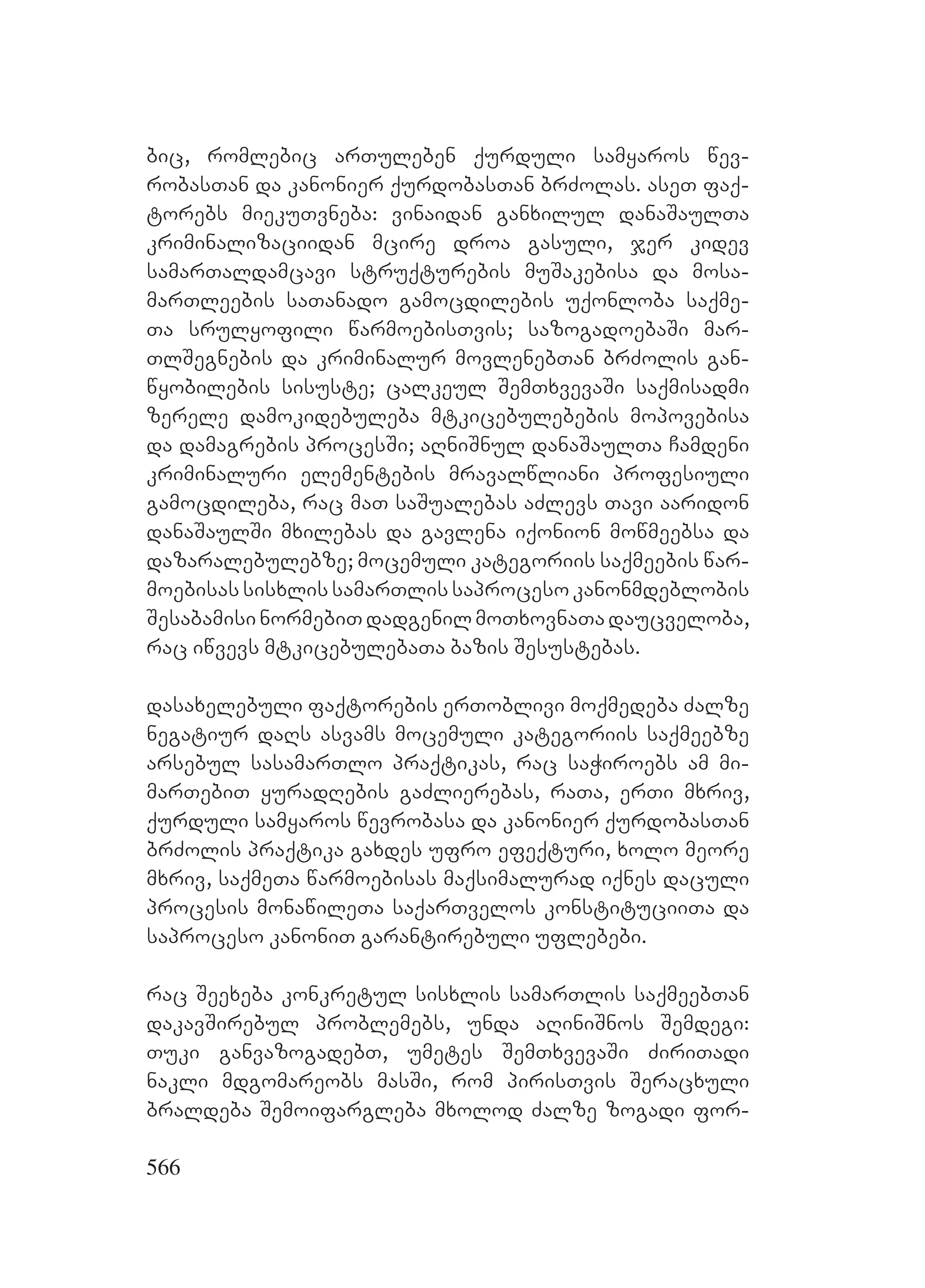 566
bic, romlebic arTuleben qurduli samyaros wev-
robasTan da kanonier qurdobasTan brZolas. aseT faq-
torebs miekuTvneba: vinaidan ganxilul danaSaulTa
kriminalizaciidan mcire droa gasuli, jer kidev
samarTaldamcavi struqturebis muSakebisa da mosa-
marTleebis saTanado gamocdilebis uqonloba saqme-
Ta srulyofili warmoebisTvis; sazogadoebaSi mar-
TlSegnebis da kriminalur movlenebTan brZolis gan-
wyobilebis sisuste; calkeul SemTxvevaSi saqmisadmi
zerele damokidebuleba mtkicebulebebis mopovebisa
da damagrebis procesSi; aRniSnul danaSaulTa Camdeni
kriminaluri elementebis mravalwliani profesiuli
gamocdileba, rac maT saSualebas aZlevs Tavi aaridon
danaSaulSi mxilebas da gavlena iqonion mowmeebsa da
dazaralebulebze; mocemuli kategoriis saqmeebis war-
moebisassisxlissamarTlissaprocesokanonmdeblobis
SesabamisinormebiTdadgenilmoTxovnaTadaucveloba,
rac iwvevs mtkicebulebaTa bazis Sesustebas.
dasaxelebuli faqtorebis erToblivi moqmedeba Zalze
negatiur daRs asvams mocemuli kategoriis saqmeebze
arsebul sasamarTlo praqtikas, rac saWiroebs am mi-
marTebiT yuradRebis gaZlierebas, raTa, erTi mxriv,
qurduli samyaros wevrobasa da kanonier qurdobasTan
brZolis praqtika gaxdes ufro efeqturi, xolo meore
mxriv, saqmeTa warmoebisas maqsimalurad iqnes daculi
procesis monawileTa saqarTvelos konstituciiTa da
saproceso kanoniT garantirebuli uflebebi.
rac Seexeba konkretul sisxlis samarTlis saqmeebTan
dakavSirebul problemebs, unda aRiniSnos Semdegi:
Tuki ganvazogadebT, umetes SemTxvevaSi ZiriTadi
nakli mdgomareobs masSi, rom pirisTvis Seracxuli
braldeba Semoifargleba mxolod Zalze zogadi for-
 