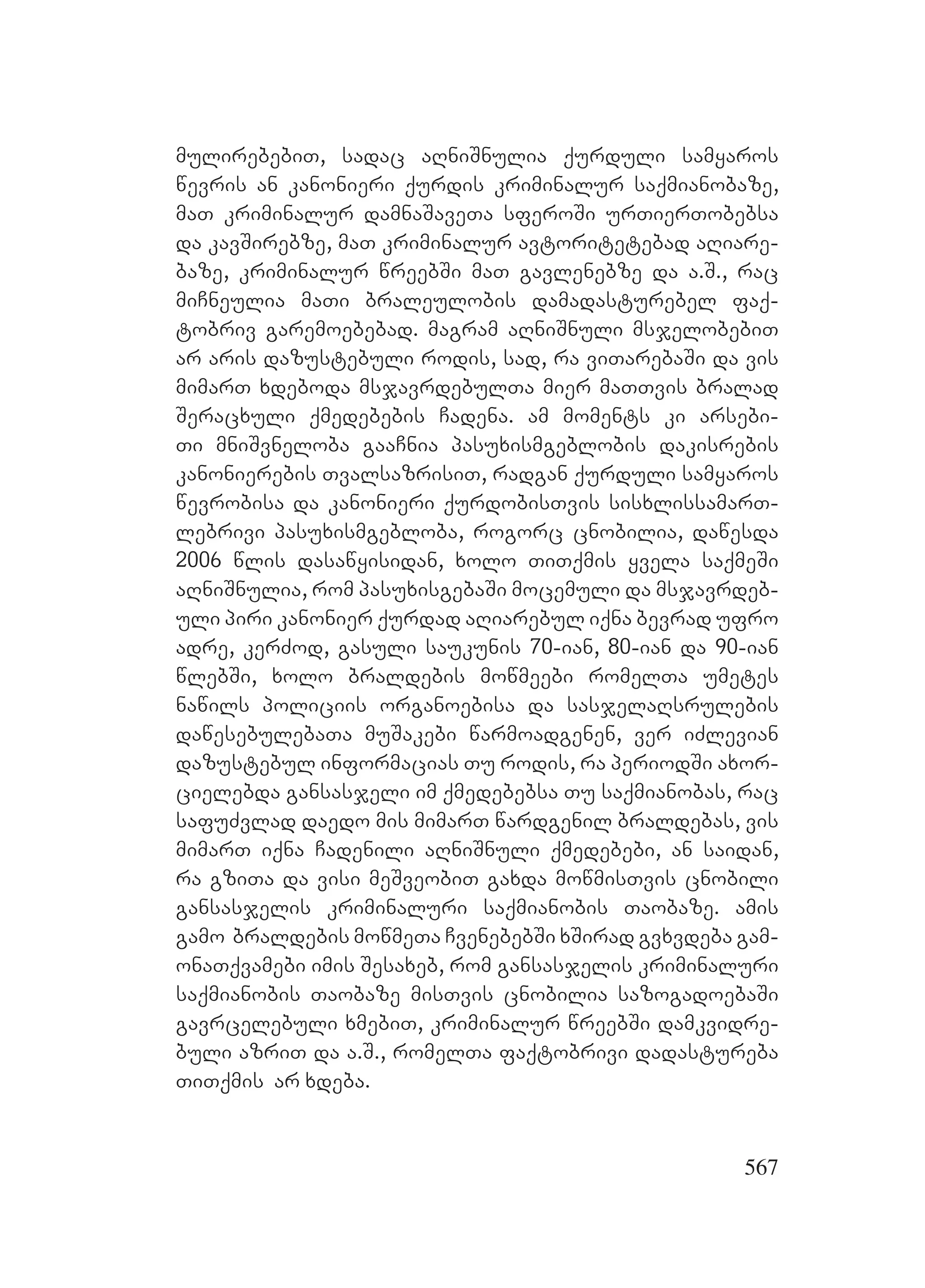 567
mulirebebiT, sadac aRniSnulia qurduli samyaros
wevris an kanonieri qurdis kriminalur saqmianobaze,
maT kriminalur damnaSaveTa sferoSi urTierTobebsa
da kavSirebze, maT kriminalur avtoritetebad aRiare-
baze, kriminalur wreebSi maT gavlenebze da a.S., rac
miCneulia maTi braleulobis damadasturebel faq-
tobriv garemoebebad. magram aRniSnuli msjelobebiT
ar aris dazustebuli rodis, sad, ra viTarebaSi da vis
mimarT xdeboda msjavrdebulTa mier maTTvis bralad
Seracxuli qmedebebis Cadena. am moments ki arsebi-
Ti mniSvneloba gaaCnia pasuxismgeblobis dakisrebis
kanonierebis TvalsazrisiT, radgan qurduli samyaros
wevrobisa da kanonieri qurdobisTvis sisxlissamarT-
lebrivi pasuxismgebloba, rogorc cnobilia, dawesda
2006 wlis dasawyisidan, xolo TiTqmis yvela saqmeSi
aRniSnulia, rom pasuxisgebaSi mocemuli da msjavrdeb-
uli piri kanonier qurdad aRiarebul iqna bevrad ufro
adre, kerZod, gasuli saukunis 70-ian, 80-ian da 90-ian
wlebSi, xolo braldebis mowmeebi romelTa umetes
nawils policiis organoebisa da sasjelaRsrulebis
dawesebulebaTa muSakebi warmoadgenen, ver iZlevian
dazustebul informacias Tu rodis, ra periodSi axor-
cielebda gansasjeli im qmedebebsa Tu saqmianobas, rac
safuZvlad daedo mis mimarT wardgenil braldebas, vis
mimarT iqna Cadenili aRniSnuli qmedebebi, an saidan,
ra gziTa da visi meSveobiT gaxda mowmisTvis cnobili
gansasjelis kriminaluri saqmianobis Taobaze. amis
gamo braldebis mowmeTa CvenebebSi xSirad gvxvdeba gam-
onaTqvamebi imis Sesaxeb, rom gansasjelis kriminaluri
saqmianobis Taobaze misTvis cnobilia sazogadoebaSi
gavrcelebuli xmebiT, kriminalur wreebSi damkvidre-
buli azriT da a.S., romelTa faqtobrivi dadastureba
TiTqmis ar xdeba.
 