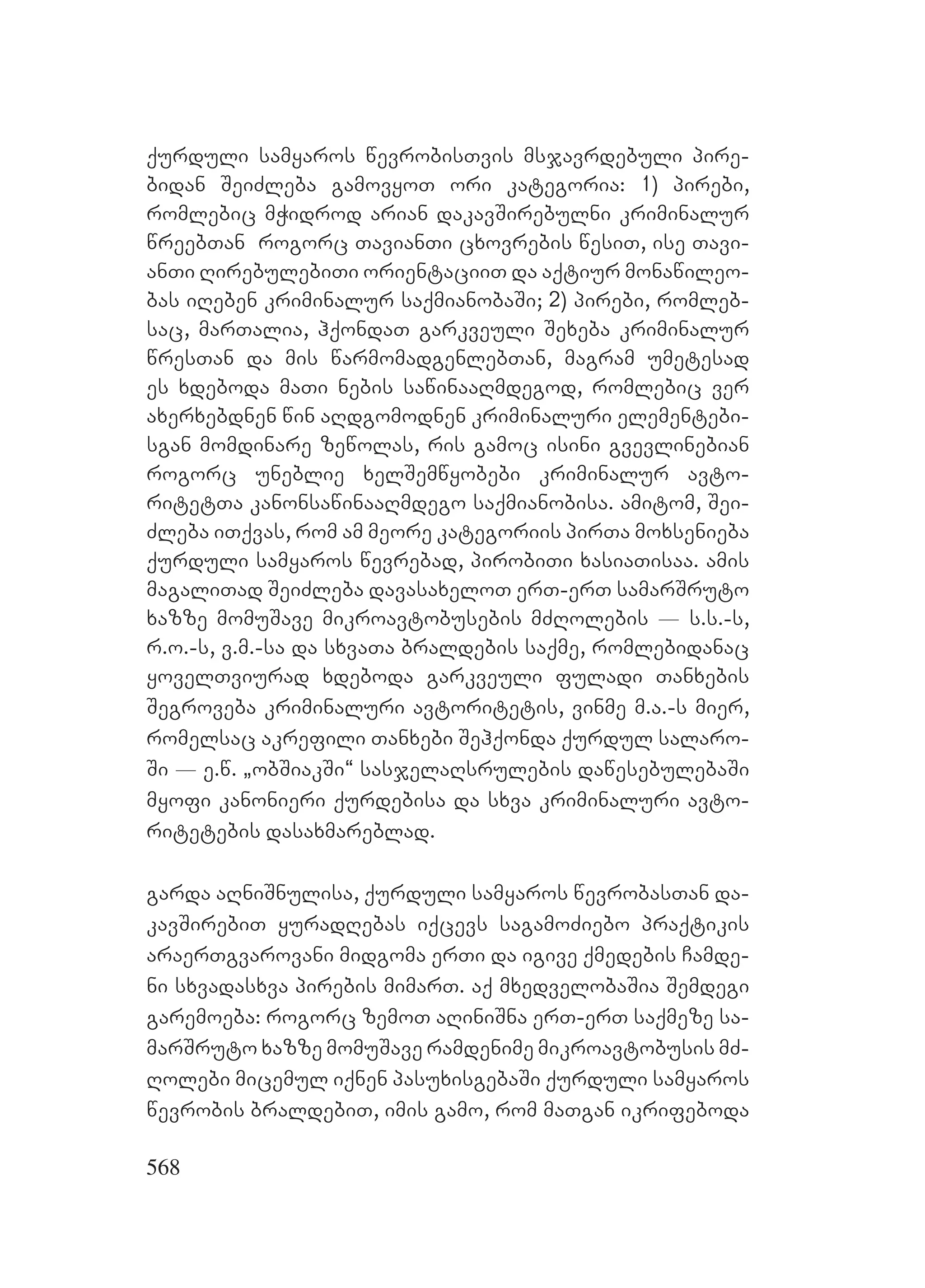 568
qurduli samyaros wevrobisTvis msjavrdebuli pire-
bidan SeiZleba gamovyoT ori kategoria: 1) pirebi,
romlebic mWidrod arian dakavSirebulni kriminalur
wreebTan rogorc TavianTi cxovrebis wesiT, ise Tavi-
anTi RirebulebiTi orientaciiT da aqtiur monawileo-
bas iReben kriminalur saqmianobaSi; 2) pirebi, romleb-
sac, marTalia, hqondaT garkveuli Sexeba kriminalur
wresTan da mis warmomadgenlebTan, magram umetesad
es xdeboda maTi nebis sawinaaRmdegod, romlebic ver
axerxebdnen win aRdgomodnen kriminaluri elementebi-
sgan momdinare zewolas, ris gamoc isini gvevlinebian
rogorc uneblie xelSemwyobebi kriminalur avto-
ritetTa kanonsawinaaRmdego saqmianobisa. amitom, Sei-
Zleba iTqvas, rom am meore kategoriis pirTa moxsenieba
qurduli samyaros wevrebad, pirobiTi xasiaTisaa. amis
magaliTad SeiZleba davasaxeloT erT-erT samarSruto
xazze momuSave mikroavtobusebis mZRolebis _ s.s.-s,
r.o.-s, v.m.-sa da sxvaTa braldebis saqme, romlebidanac
yovelTviurad xdeboda garkveuli fuladi Tanxebis
Segroveba kriminaluri avtoritetis, vinme m.a.-s mier,
romelsac akrefili Tanxebi Sehqonda qurdul salaro-
Si _ e.w. `obSiakSi~ sasjelaRsrulebis dawesebulebaSi
myofi kanonieri qurdebisa da sxva kriminaluri avto-
ritetebis dasaxmareblad.
garda aRniSnulisa, qurduli samyaros wevrobasTan da-
kavSirebiT yuradRebas iqcevs sagamoZiebo praqtikis
araerTgvarovani midgoma erTi da igive qmedebis Camde-
ni sxvadasxva pirebis mimarT. aq mxedvelobaSia Semdegi
garemoeba: rogorc zemoT aRiniSna erT-erT saqmeze sa-
marSruto xazze momuSave ramdenime mikroavtobusis mZ-
Rolebi micemul iqnen pasuxisgebaSi qurduli samyaros
wevrobis braldebiT, imis gamo, rom maTgan ikrifeboda
 
