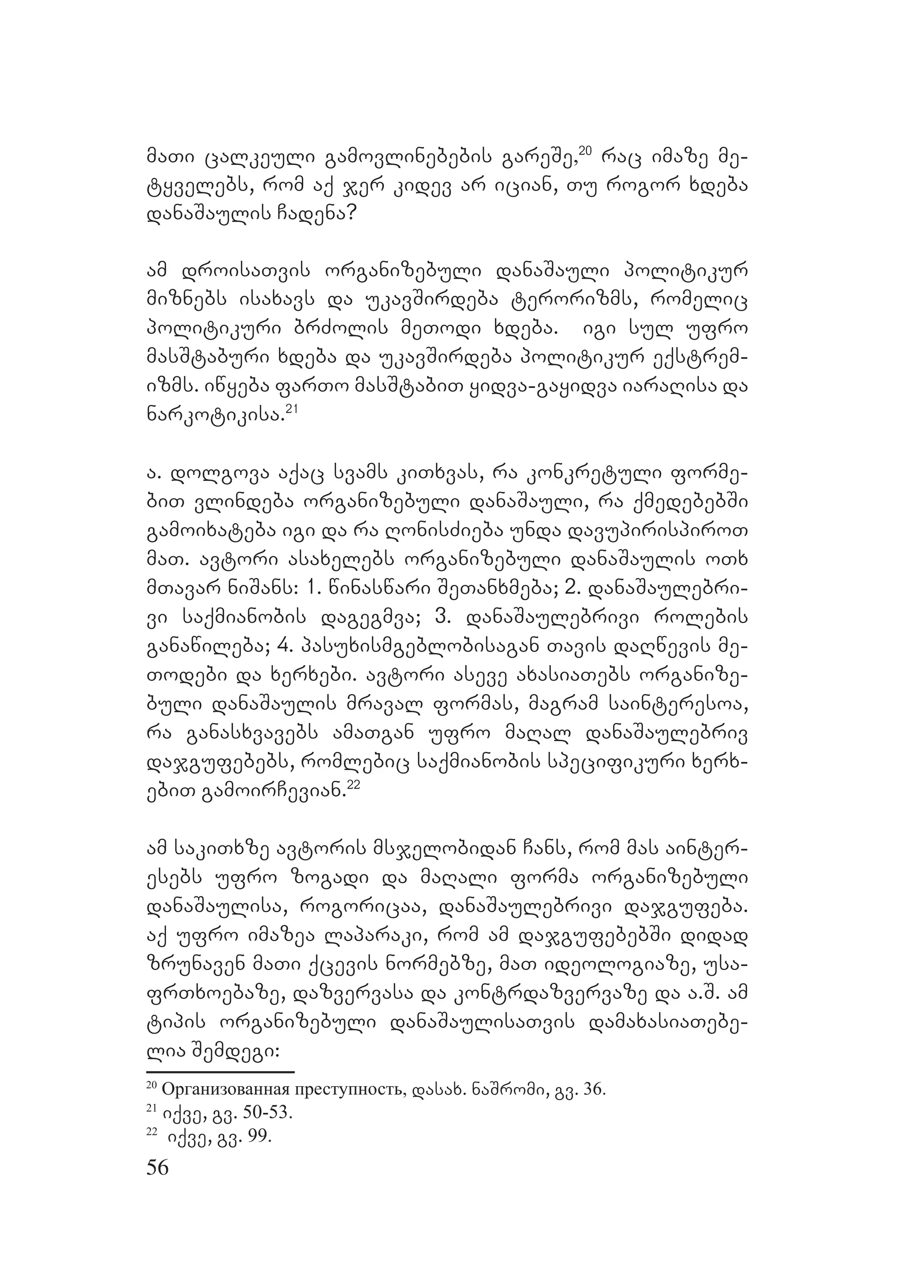 56
maTi calkeuli gamovlinebebis gareSe,20
rac imaze me-
tyvelebs, rom aq jer kidev ar ician, Tu rogor xdeba
danaSaulis Cadena?
am droisaTvis organizebuli danaSauli politikur
miznebs isaxavs da ukavSirdeba terorizms, romelic
politikuri brZolis meTodi xdeba. igi sul ufro
masStaburi xdeba da ukavSirdeba politikur eqstrem-
izms. iwyeba farTo masStabiT yidva-gayidva iaraRisa da
narkotikisa.21
a. dolgova aqac svams kiTxvas, ra konkretuli forme-
biT vlindeba organizebuli danaSauli, ra qmedebebSi
gamoixateba igi da ra RonisZieba unda davupirispiroT
maT. Aavtori asaxelebs organizebuli danaSaulis oTx
mTavar niSans: 1. winaswari SeTanxmeba; 2. danaSaulebri-
vi saqmianobis dagegmva; 3. danaSaulebrivi rolebis
ganawileba; 4. pasuxismgeblobisagan Tavis daRwevis me-
Todebi da xerxebi. avtori aseve axasiaTebs organize-
buli danaSaulis mraval formas, magram sainteresoa,
ra ganasxvavebs amaTgan ufro maRal danaSaulebriv
dajgufebebs, romlebic saqmianobis specifikuri xerx-
ebiT gamoirCevian.22
am sakiTxze avtoris msjelobidan Cans, rom mas ainter-
esebs ufro zogadi da maRali forma organizebuli
danaSaulisa, rogoricaa, danaSaulebrivi dajgufeba.
Aaq ufro imazea laparaki, rom am dajgufebebSi didad
zrunaven maTi qcevis normebze, maT ideologiaze, usa-
frTxoebaze, dazvervasa da kontrdazvervaze da a.S. am
tipis organizebuli danaSaulisaTvis damaxasiaTebe-
lia Semdegi:
20
Организованная преступность, dasax. naSromi, gv. 36.
21
iqve, gv. 50-53.
22
iqve, gv. 99.
 