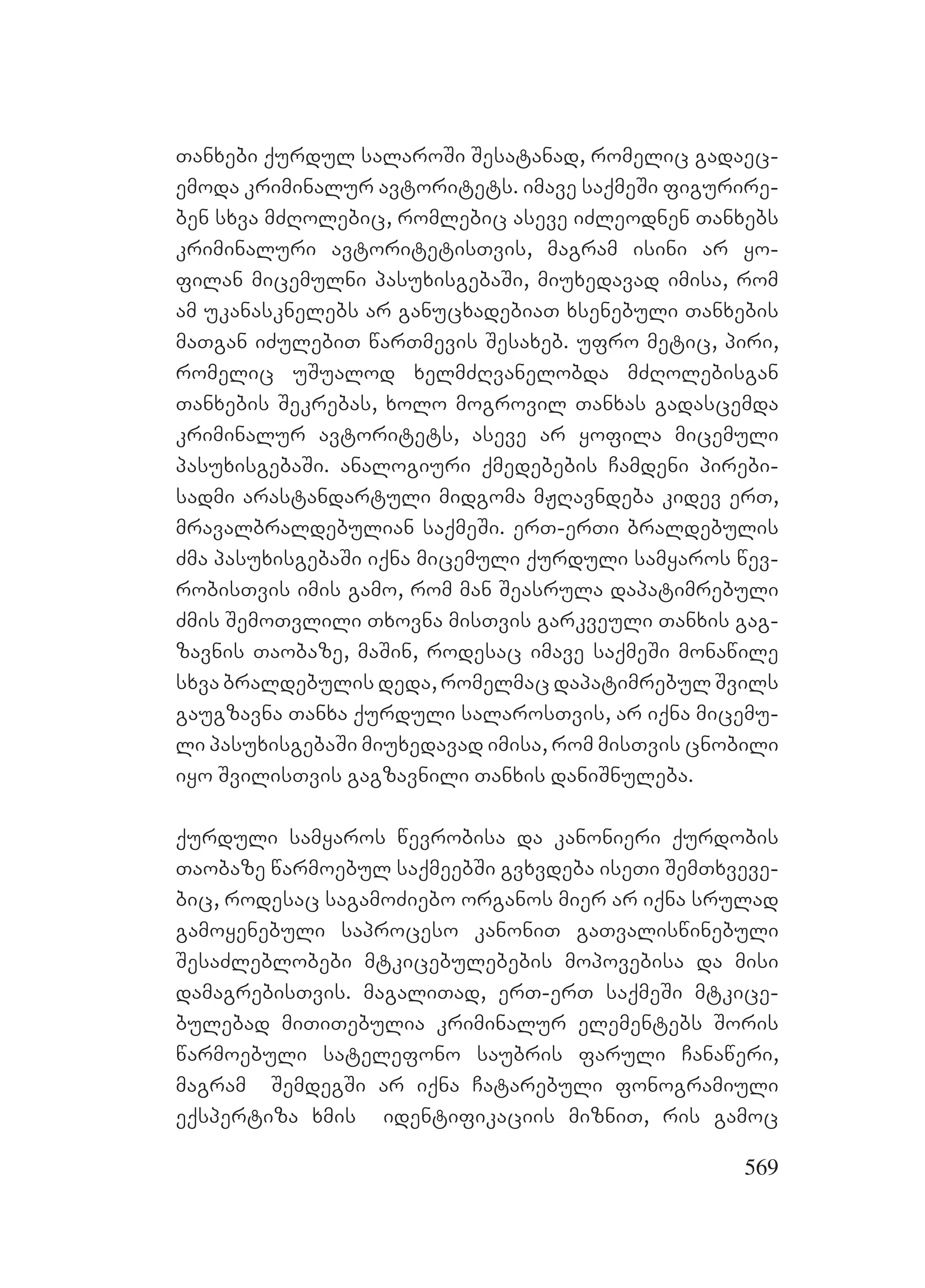 569
Tanxebi qurdul salaroSi Sesatanad, romelic gadaec-
emoda kriminalur avtoritets. imave saqmeSi figurire-
ben sxva mZRolebic, romlebic aseve iZleodnen Tanxebs
kriminaluri avtoritetisTvis, magram isini ar yo-
filan micemulni pasuxisgebaSi, miuxedavad imisa, rom
am ukanasknelebs ar ganucxadebiaT xsenebuli Tanxebis
maTgan iZulebiT warTmevis Sesaxeb. ufro metic, piri,
romelic uSualod xelmZRvanelobda mZRolebisgan
Tanxebis Sekrebas, xolo mogrovil Tanxas gadascemda
kriminalur avtoritets, aseve ar yofila micemuli
pasuxisgebaSi. analogiuri qmedebebis Camdeni pirebi-
sadmi arastandartuli midgoma mJRavndeba kidev erT,
mravalbraldebulian saqmeSi. erT-erTi braldebulis
Zma pasuxisgebaSi iqna micemuli qurduli samyaros wev-
robisTvis imis gamo, rom man Seasrula dapatimrebuli
Zmis SemoTvlili Txovna misTvis garkveuli Tanxis gag-
zavnis Taobaze, maSin, rodesac imave saqmeSi monawile
sxva braldebulis deda, romelmac dapatimrebul Svils
gaugzavna Tanxa qurduli salarosTvis, ar iqna micemu-
li pasuxisgebaSi miuxedavad imisa, rom misTvis cnobili
iyo SvilisTvis gagzavnili Tanxis daniSnuleba.
qurduli samyaros wevrobisa da kanonieri qurdobis
Taobaze warmoebul saqmeebSi gvxvdeba iseTi SemTxveve-
bic, rodesac sagamoZiebo organos mier ar iqna srulad
gamoyenebuli saproceso kanoniT gaTvaliswinebuli
SesaZleblobebi mtkicebulebebis mopovebisa da misi
damagrebisTvis. magaliTad, erT-erT saqmeSi mtkice-
bulebad miTiTebulia kriminalur elementebs Soris
warmoebuli satelefono saubris faruli Canaweri,
magram SemdegSi ar iqna Catarebuli fonogramiuli
eqspertiza xmis identifikaciis mizniT, ris gamoc
 