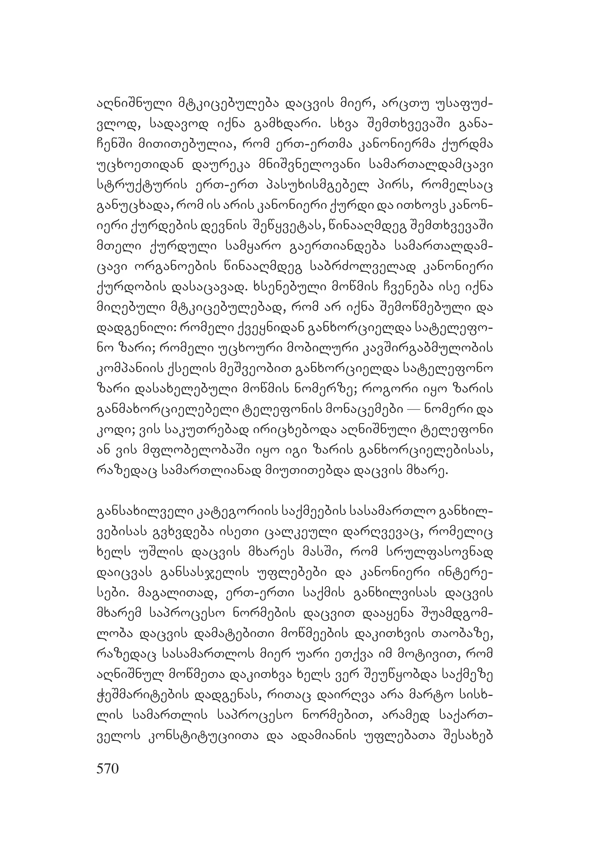 570
aRniSnuli mtkicebuleba dacvis mier, arcTu usafuZ-
vlod, sadavod iqna gamxdari. sxva SemTxvevaSi gana-
CenSi miTiTebulia, rom erT-erTma kanonierma qurdma
ucxoeTidan daureka mniSvnelovani samarTaldamcavi
struqturis erT-erT pasuxismgebel pirs, romelsac
ganucxada, rom is aris kanonieri qurdi da iTxovs kanon-
ieri qurdebis devnis Sewyvetas, winaaRmdeg SemTxvevaSi
mTeli qurduli samyaro gaerTiandeba samarTaldam-
cavi organoebis winaaRmdeg sabrZolvelad kanonieri
qurdobis dasacavad. xsenebuli mowmis Cveneba ise iqna
miRebuli mtkicebulebad, rom ar iqna Semowmebuli da
dadgenili: romeli qveynidan ganxorcielda satelefo-
no zari; romeli ucxouri mobiluri kavSirgabmulobis
kompaniis qselis meSveobiT ganxorcielda satelefono
zari dasaxelebuli mowmis nomerze; rogori iyo zaris
ganmaxorcielebeli telefonis monacemebi _ nomeri da
kodi; vis sakuTrebad iricxeboda aRniSnuli telefoni
an vis mflobelobaSi iyo igi zaris ganxorcielebisas,
razedac samarTlianad miuTiTebda dacvis mxare.
gansaxilveli kategoriis saqmeebis sasamarTlo ganxil-
vebisas gvxvdeba iseTi calkeuli darRvevac, romelic
xels uSlis dacvis mxares masSi, rom srulfasovnad
daicvas gansasjelis uflebebi da kanonieri intere-
sebi. magaliTad, erT-erTi saqmis ganxilvisas dacvis
mxarem saproceso normebis dacviT daayena Suamdgom-
loba dacvis damatebiTi mowmeebis dakiTxvis Taobaze,
razedac sasamarTlos mier uari eTqva im motiviT, rom
aRniSnul mowmeTa dakiTxva xels ver Seuwyobda saqmeze
WeSmaritebis dadgenas, riTac dairRva ara marto sisx-
lis samarTlis saproceso normebiT, aramed saqarT-
velos konstituciiTa da adamianis uflebaTa Sesaxeb
 