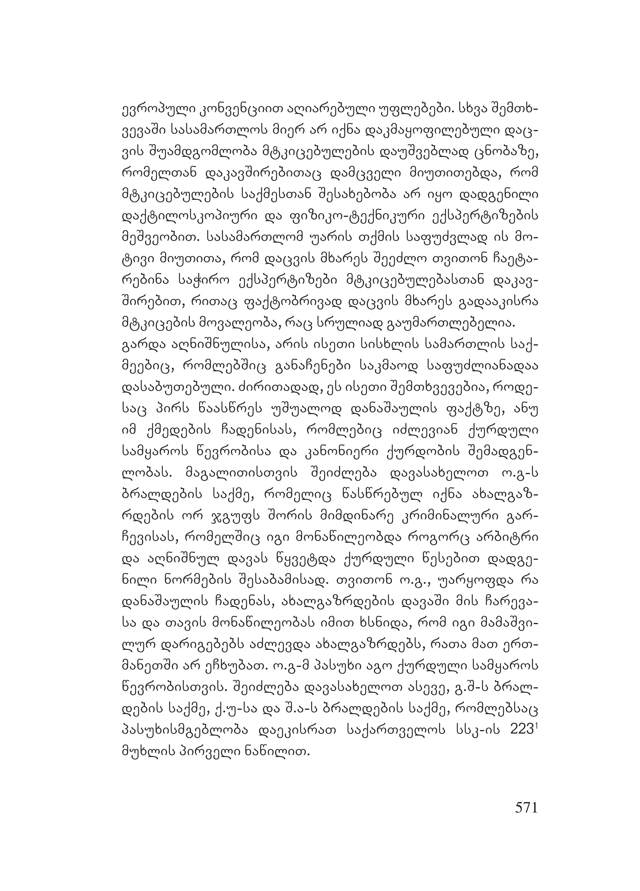 571
evropuli konvenciiT aRiarebuli uflebebi. sxva SemTx-
vevaSi sasamarTlos mier ar iqna dakmayofilebuli dac-
vis Suamdgomloba mtkicebulebis dauSveblad cnobaze,
romelTan dakavSirebiTac damcveli miuTiTebda, rom
mtkicebulebis saqmesTan Sesaxeboba ar iyo dadgenili
daqtiloskopiuri da fiziko-teqnikuri eqspertizebis
meSveobiT. sasamarTlom uaris Tqmis safuZvlad is mo-
tivi miuTiTa, rom dacvis mxares SeeZlo TviTon Caeta-
rebina saWiro eqspertizebi mtkicebulebasTan dakav-
SirebiT, riTac faqtobrivad dacvis mxares gadaakisra
mtkicebis movaleoba, rac sruliad gaumarTlebelia.
garda aRniSnulisa, aris iseTi sisxlis samarTlis saq-
meebic, romlebSic ganaCenebi sakmaod safuZlianadaa
dasabuTebuli. ZiriTadad, es iseTi SemTxvevebia, rode-
sac pirs waaswres uSualod danaSaulis faqtze, anu
im qmedebis Cadenisas, romlebic iZlevian qurduli
samyaros wevrobisa da kanonieri qurdobis Semadgen-
lobas. magaliTisTvis SeiZleba davasaxeloT o.g-s
braldebis saqme, romelic waswrebul iqna axalgaz-
rdebis or jgufs Soris mimdinare kriminaluri gar-
Cevisas, romelSic igi monawileobda rogorc arbitri
da aRniSnul davas wyvetda qurduli wesebiT dadge-
nili normebis Sesabamisad. TviTon o.g., uaryofda ra
danaSaulis Cadenas, axalgazrdebis davaSi mis Careva-
sa da Tavis monawileobas imiT xsnida, rom igi mamaSvi-
lur darigebebs aZlevda axalgazrdebs, raTa maT erT-
maneTSi ar eCxubaT. o.g-m pasuxi ago qurduli samyaros
wevrobisTvis. SeiZleba davasaxeloT aseve, g.S-s bral-
debis saqme, q.u-sa da S.a-s braldebis saqme, romlebsac
pasuxismgebloba daekisraT saqarTvelos ssk-is 2231
muxlis pirveli nawiliT.
 