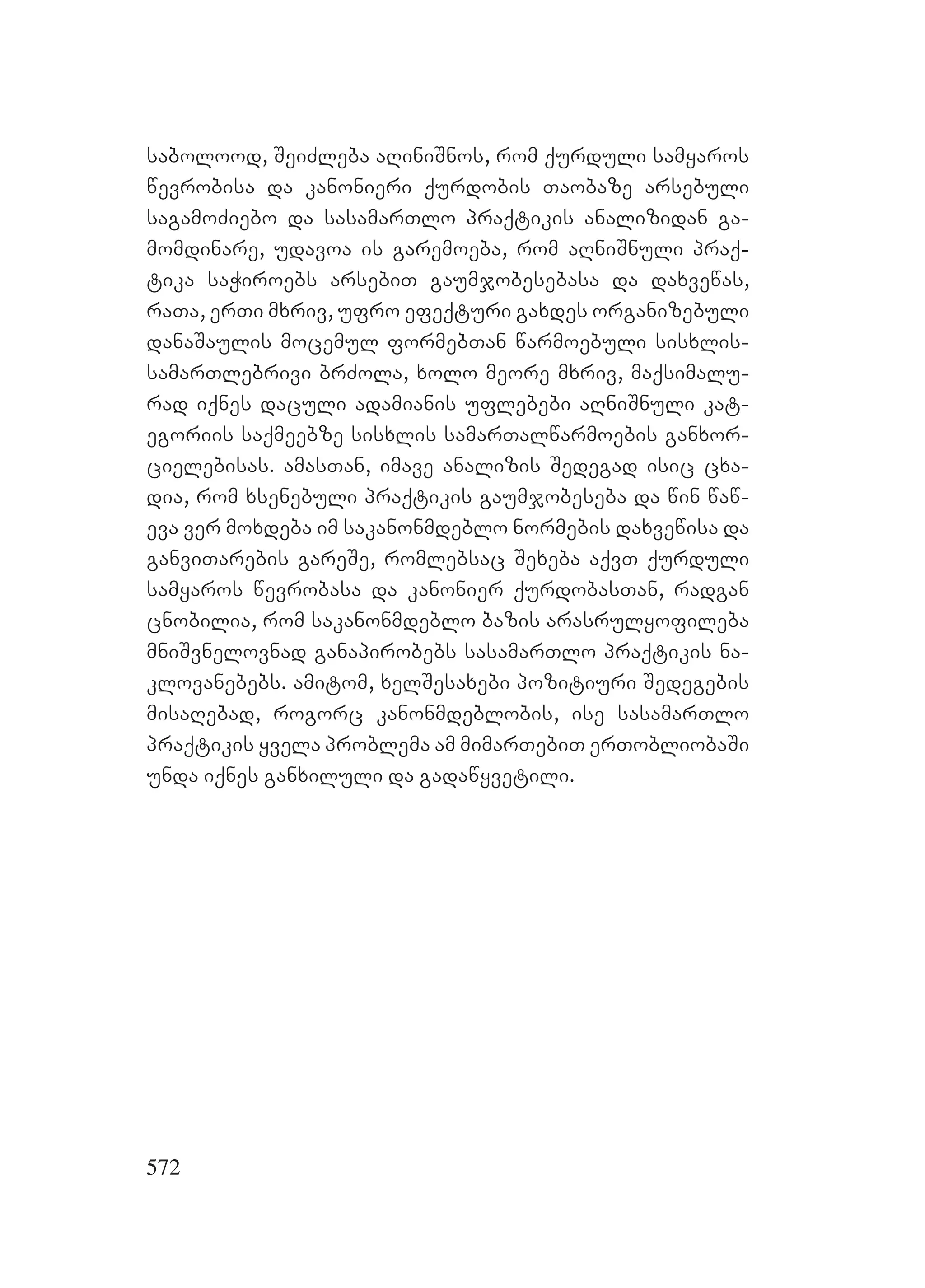 572
sabolood, ASeiZleba aRiniSnos, rom qurduli samyaros
wevrobisa da kanonieri qurdobis Taobaze arsebuli
sagamoZiebo da sasamarTlo praqtikis analizidan ga-
momdinare, udavoa is garemoeba, rom aRniSnuli praq-
tika saWiroebs arsebiT gaumjobesebasa da daxvewas,
raTa, erTi mxriv, ufro efeqturi gaxdes organizebuli
danaSaulis mocemul formebTan warmoebuli sisxlis-
samarTlebrivi brZola, xolo meore mxriv, maqsimalu-
rad iqnes daculi adamianis uflebebi aRniSnuli kat-
egoriis saqmeebze sisxlis samarTalwarmoebis ganxor-
cielebisas. amasTan, imave analizis Sedegad isic cxa-
dia, rom xsenebuli praqtikis gaumjobeseba da win waw-
eva ver moxdeba im sakanonmdeblo normebis daxvewisa da
ganviTarebis gareSe, romlebsac Sexeba aqvT qurduli
samyaros wevrobasa da kanonier qurdobasTan, radgan
cnobilia, rom sakanonmdeblo bazis arasrulyofileba
mniSvnelovnad ganapirobebs sasamarTlo praqtikis na-
klovanebebs. amitom, xelSesaxebi pozitiuri Sedegebis
misaRebad, rogorc kanonmdeblobis, ise sasamarTlo
praqtikis yvela problema am mimarTebiT erTobliobaSi
unda iqnes ganxiluli da gadawyvetili.
 