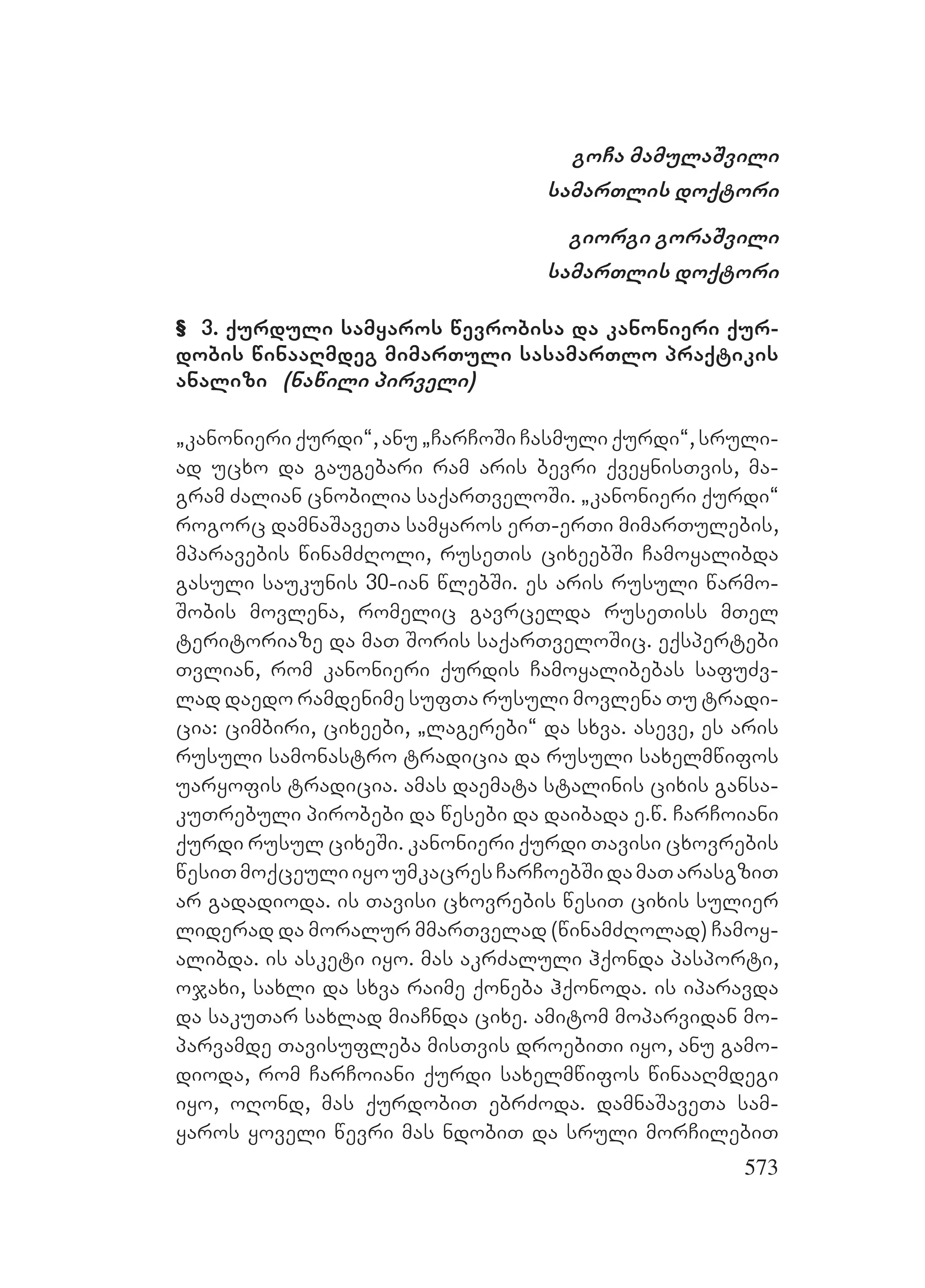 573
goCa mamulaSvili
samarTlis doqtori
giorgi goraSvili
samarTlis doqtori
& 3. qurduli samyaros wevrobisa da kanonieri qur-
dobis winaaRmdeg mimarTuli sasamarTlo praqtikis
analizi (nawili pirveli)
`kanonieri qurdi~, anu `CarCoSi Casmuli qurdi~, sruli-
ad ucxo da gaugebari ram aris bevri qveynisTvis, ma-
gram Zalian cnobilia saqarTveloSi. `kanonieri qurdi~
rogorc damnaSaveTa samyaros erT-erTi mimarTulebis,
mparavebis winamZRoli, ruseTis cixeebSi Camoyalibda
gasuli saukunis 30-ian wlebSi. es aris rusuli warmo-
Sobis movlena, romelic gavrcelda ruseTiss mTel
teritoriaze da maT Soris saqarTveloSic. eqspertebi
Tvlian, rom kanonieri qurdis Camoyalibebas safuZv-
lad daedo ramdenime sufTa rusuli movlena Tu tradi-
cia: cimbiri, cixeebi, `lagerebi~ da sxva. aseve, es aris
rusuli samonastro tradicia da rusuli saxelmwifos
uaryofis tradicia. amas daemata stalinis cixis gansa-
kuTrebuli pirobebi da wesebi da daibada e.w. CarCoiani
qurdi rusul cixeSi. kanonieri qurdi Tavisi cxovrebis
wesiTmoqceuliiyoumkacresCarCoebSidamaTarasgziT
ar gadadioda. is Tavisi cxovrebis wesiT cixis sulier
liderad da moralur mmarTvelad (winamZRolad) Camoy-
alibda. is asketi iyo. mas akrZaluli hqonda pasporti,
ojaxi, saxli da sxva raime qoneba hqonoda. is iparavda
da sakuTar saxlad miaCnda cixe. amitom moparvidan mo-
parvamde Tavisufleba misTvis droebiTi iyo, anu gamo-
dioda, rom CarCoiani qurdi saxelmwifos winaaRmdegi
iyo, oRond, mas qurdobiT ebrZoda. damnaSaveTa sam-
yaros yoveli wevri mas ndobiT da sruli morCilebiT
 
