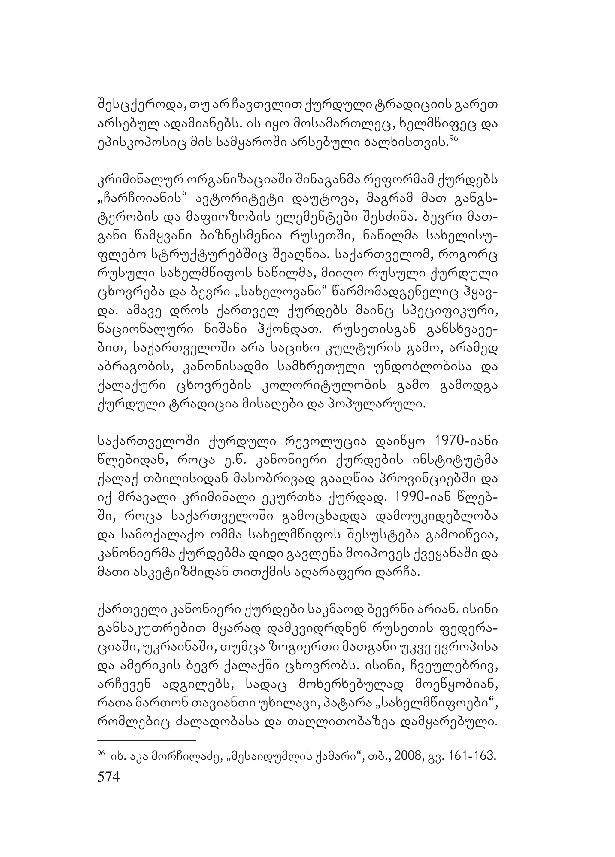 574
Sescqeroda,TuarCavTvliTqurdulitradiciisgareT
arsebul adamianebs. is iyo mosamarTlec, xelmwifec da
episkoposic mis samyaroSi arsebuli xalxisTvis.96
kriminalur organizaciaSi Sinaganma reformam qurdebs
`CarCoianis~ avtoriteti dautova, magram maT gangs-
terobis da mafiozobis elementebi SesZina. bevri maT-
gani wamyvani biznesmenia ruseTSi, nawilma saxelisu-
flebo struqturebSic SeaRwia. saqarTvelom, rogorc
rusuli saxelmwifos nawilma, miiRo rusuli qurduli
cxovreba da bevri `saxelovani~ warmomadgenelic hyav-
da. amave dros qarTvel qurdebs mainc specifikuri,
nacionaluri niSani hqondaT. ruseTisgan gansxvave-
biT, saqarTveloSi ara sacixo kulturis gamo, aramed
abragobis, kanonisadmi samxreTuli undoblobisa da
qalaquri cxovrebis koloritulobis gamo gamodga
qurduli tradicia misaRebi da popularuli.
saqarTveloSi qurduli revolucia daiwyo 1970-iani
wlebidan, roca e.w. kanonieri qurdebis institutma
qalaq Tbilisidan masobrivad gaaRwia provinciebSi da
iq mravali kriminali ekurTxa qurdad. 1990-ian wleb-
Si, roca saqarTveloSi gamocxadda damoukidebloba
da samoqalaqo omma saxelmwifos Sesusteba gamoiwvia,
kanonierma qurdebma didi gavlena moipoves qveyanaSi da
maTi asketizmidan TiTqmis aRaraferi darCa.
qarTveli kanonieri qurdebi sakmaod bevrni arian. isini
gansakuTrebiT myarad damkvidrdnen ruseTis federa-
ciaSi, ukrainaSi, Tumca zogierTi maTgani ukve evropisa
da amerikis bevr qalaqSi cxovrobs. isini, Cveulebriv,
arCeven adgilebs, sadac moxerxebulad moewyobian,
raTa marTon TavianTi uxilavi, patara `saxelmwifoebi~,
romlebic Zaladobasa da TaRliTobazea damyarebuli.
96
ix. aka morCilaZe, `mesaidumlis qamari~, Tb., 2008, gv. 161-163.
 