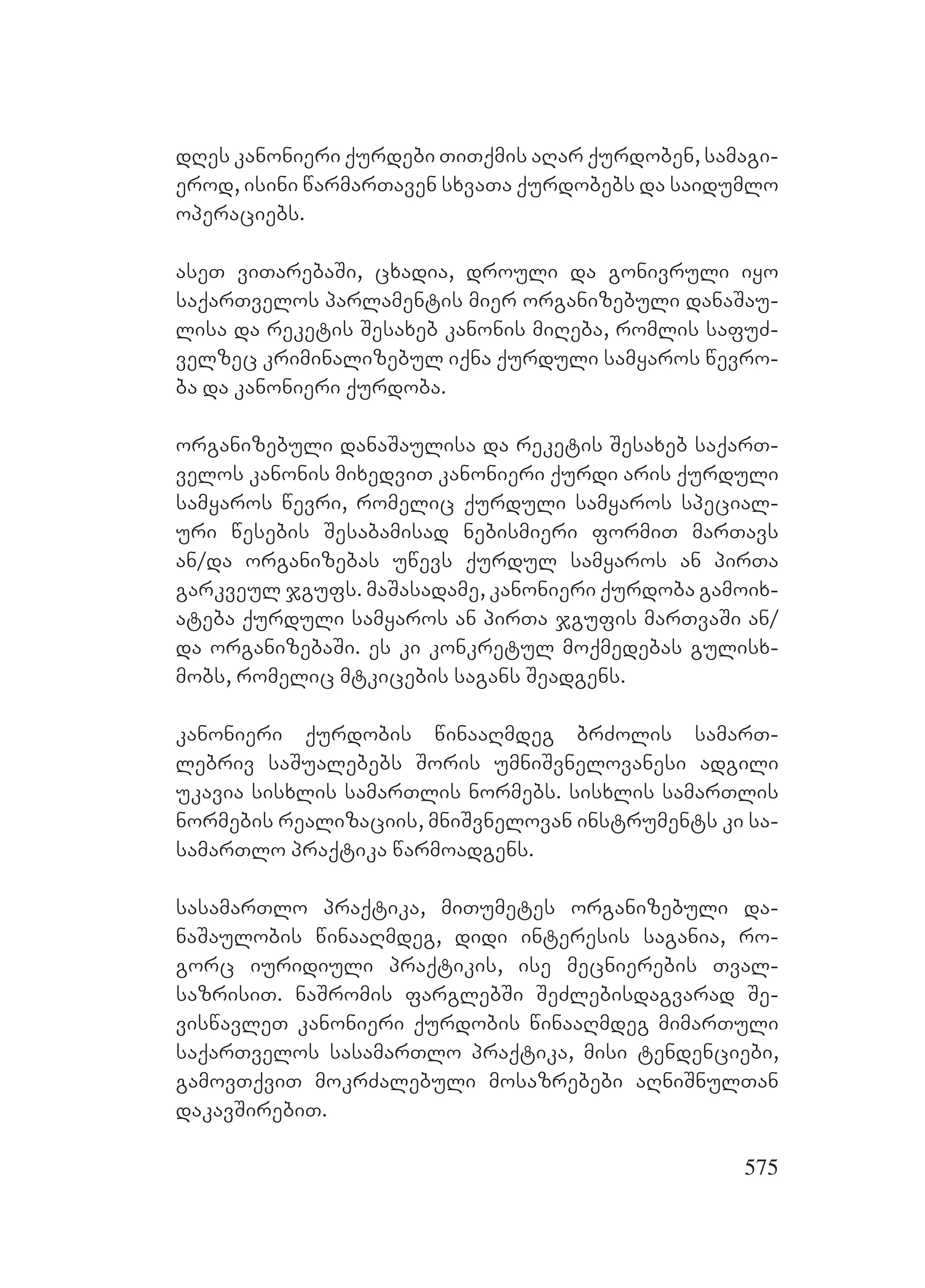 575
dRes kanonieri qurdebi TiTqmis aRar qurdoben, samagi-
erod, isini warmarTaven sxvaTa qurdobebs da saidumlo
operaciebs.
aseT viTarebaSi, cxadia, drouli da gonivruli iyo
saqarTvelos parlamentis mier organizebuli danaSau-
lisa da reketis Sesaxeb kanonis miReba, romlis safuZ-
velzec kriminalizebul iqna qurduli samyaros wevro-
ba da kanonieri qurdoba.
organizebuli danaSaulisa da reketis Sesaxeb saqarT-
velos kanonis mixedviT kanonieri qurdi aris qurduli
samyaros wevri, romelic qurduli samyaros special-
uri wesebis Sesabamisad nebismieri formiT marTavs
an/da organizebas uwevs qurdul samyaros an pirTa
garkveul jgufs. maSasadame, kanonieri qurdoba gamoix-
ateba qurduli samyaros an pirTa jgufis marTvaSi an/
da organizebaSi. es ki konkretul moqmedebas gulisx-
mobs, romelic mtkicebis sagans Seadgens.
kanonieri qurdobis winaaRmdeg brZolis samarT-
lebriv saSualebebs Soris umniSvnelovanesi adgili
ukavia sisxlis samarTlis normebs. sisxlis samarTlis
normebis realizaciis, mniSvnelovan instruments ki sa-
samarTlo praqtika warmoadgens.
sasamarTlo praqtika, miTumetes organizebuli da-
naSaulobis winaaRmdeg, didi interesis sagania, ro-
gorc iuridiuli praqtikis, ise mecnierebis Tval-
sazrisiT. naSromis farglebSi SeZlebisdagvarad Se-
viswavleT kanonieri qurdobis winaaRmdeg mimarTuli
saqarTvelos sasamarTlo praqtika, misi tendenciebi,
gamovTqviT mokrZalebuli mosazrebebi aRniSnulTan
dakavSirebiT.
 