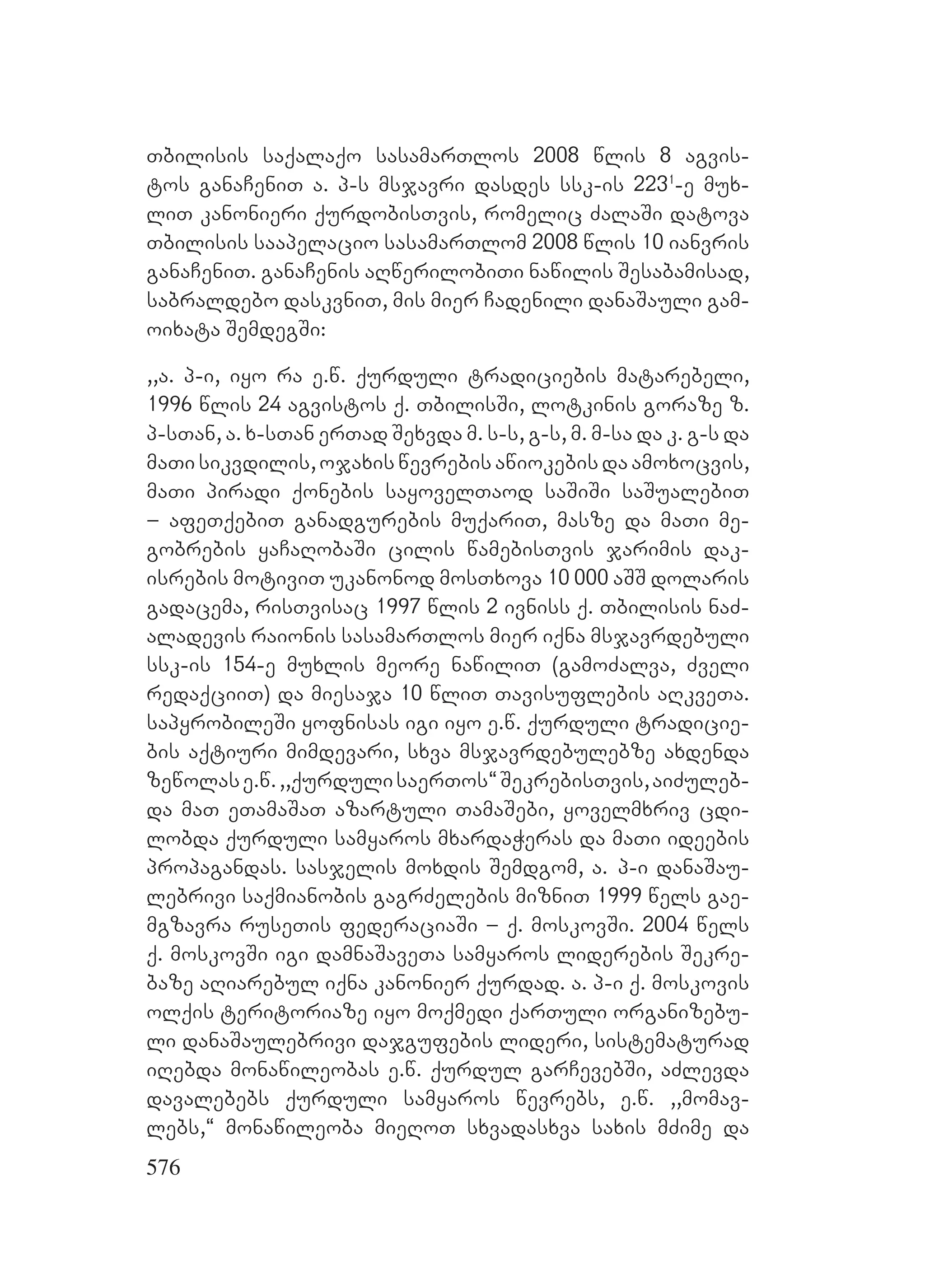 576
Tbilisis saqalaqo sasamarTlos 2008 wlis 8 agvis-
tos ganaCeniT a. p-s msjavri dasdes ssk-is 2231
-e mux-
liT kanonieri qurdobisTvis, romelic ZalaSi datova
Tbilisis saapelacio sasamarTlom 2008 wlis 10 ianvris
ganaCeniT. ganaCenis aRwerilobiTi nawilis Sesabamisad,
sabraldebo daskvniT, Mmis mier Cadenili danaSauli gam-
oixata SemdegSi:A
,,a. p-i, iyo ra e.w. qurduli tradiciebis matarebeli,
1996 wlis 24 agvistos q. TbilisSi, lotkinis goraze z.
p-sTan, a. x-sTan erTad Sexvda m. s-s, g-s, Fm. m-sa da k. g-s da
maTi sikvdilis, ojaxis wevrebis awiokebis da amoxocvis,
maTi piradi qonebis sayovelTaod saSiSi saSualebiT
– afeTqebiT ganadgurebis muqariT, masze da maTi me-
gobrebis yaCaRobaSi cilis wamebisTvis jarimis dak-
isrebis motiviT ukanonod mosTxova 10 000 aSS dolaris
gadacema, risTvisac 1997 wlis 2 ivniss q. Tbilisis naZ-
aladevis raionis sasamarTlos mier iqna msjavrdebuli
ssk-is 154-e muxlis meore nawiliT (gamoZalva, Zveli
redaqciiT) da miesaja 10 wliT Tavisuflebis aRkveTa.
sapyrobileSi yofnisas igi iyo e.w. qurduli tradicie-
bis aqtiuri mimdevari, sxva msjavrdebulebze axdenda
zewolase.w.,,qurdulisaerTos~SekrebisTvis,aiZuleb-
da maT eTamaSaT azartuli TamaSebi, yovelmxriv cdi-
lobda qurduli samyaros mxardaWeras da maTi ideebis
propagandas. sasjelis moxdis Semdgom, a. p-i danaSau-
lebrivi saqmianobis gagrZelebis mizniT 1999 wels gae-
mgzavra ruseTis federaciaSi – q. moskovSi. 2004 wels
q. moskovSi igi damnaSaveTa samyaros liderebis Sekre-
baze aRiarebul iqna kanonier qurdad. Aa. p-i q. moskovis
olqis teritoriaze iyo moqmedi qarTuli organizebu-
li danaSaulebrivi dajgufebis lideri, sistematurad
iRebda monawileobas e.w. qurdul garCevebSi, aZlevda
davalebebs qurduli samyaros wevrebs, e.w. ,,momav-
lebs,~ monawileoba mieRoT sxvadasxva saxis mZime da
 