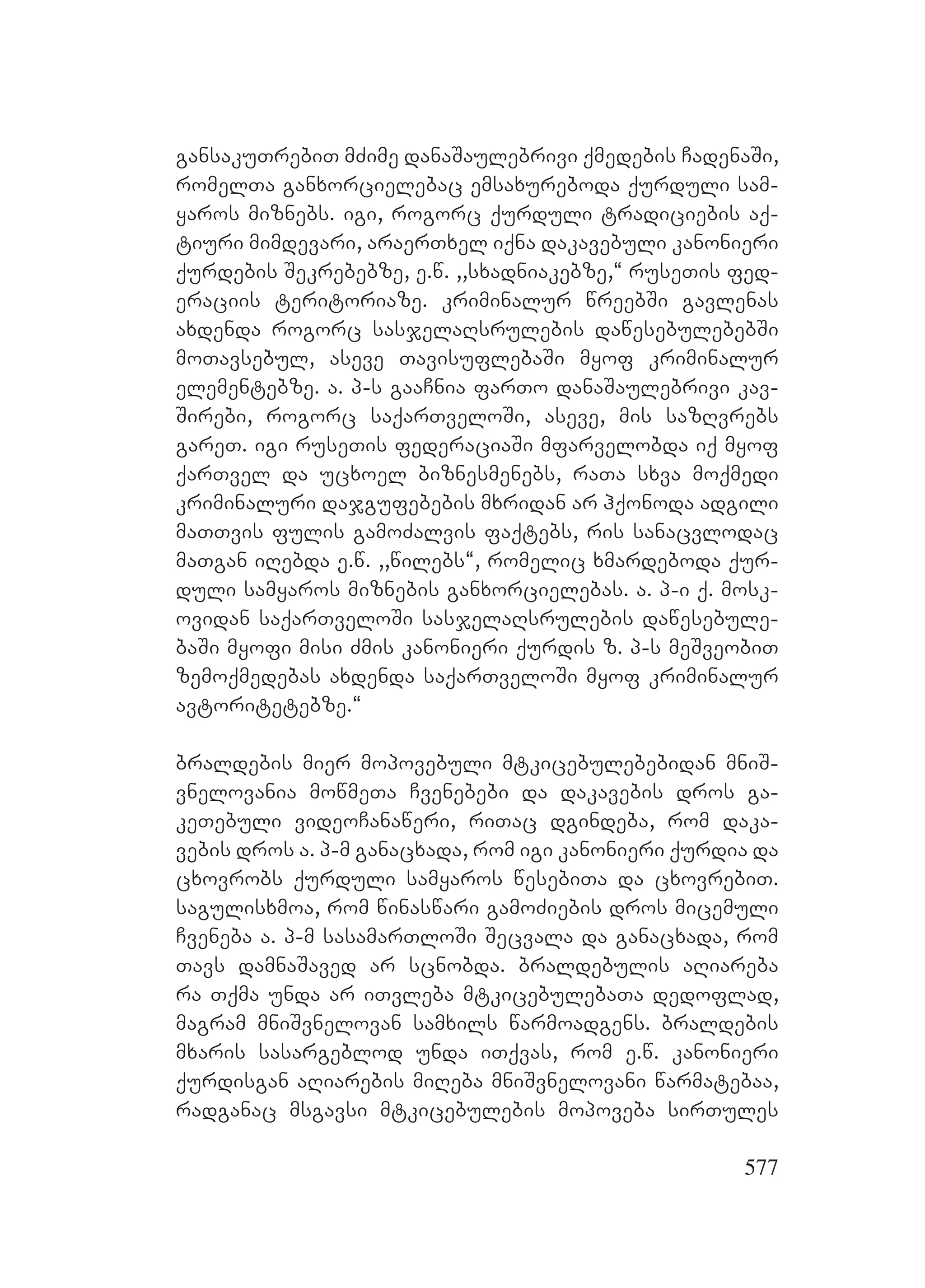 577
gansakuTrebiT mZime danaSaulebrivi qmedebis CadenaSi,
romelTa ganxorcielebac emsaxureboda qurduli sam-
yaros miznebs. igi, rogorc qurduli tradiciebis aq-
tiuri mimdevari, araerTxel iqna dakavebuli kanonieri
qurdebis Sekrebebze, e.w. ,,sxadniakebze,~ ruseTis fed-
eraciis teritoriaze. kriminalur wreebSi gavlenas
axdenda rogorc sasjelaRsrulebis dawesebulebebSi
moTavsebul, aseve TavisuflebaSi myof kriminalur
elementebze. Aa. p-s gaaCnia farTo danaSaulebrivi kav-
Sirebi, rogorc saqarTveloSi, aseve, mis sazRvrebs
gareT. igi ruseTis federaciaSi mfarvelobda iq myof
qarTvel da ucxoel biznesmenebs, raTa sxva moqmedi
kriminaluri dajgufebebis mxridan ar hqonoda adgili
maTTvis fulis gamoZalvis faqtebs, ris sanacvlodac
maTgan iRebda e.w. ,,wilebs~, romelic xmardeboda qur-
duli samyaros miznebis ganxorcielebas. a. p-i q. mosk-
ovidan saqarTveloSi sasjelaRsrulebis dawesebule-
baSi myofi misi Zmis kanonieri qurdis z. p-s meSveobiT
zemoqmedebas axdenda saqarTveloSi myof kriminalur
avtoritetebze.~
braldebis mier mopovebuli mtkicebulebebidan mniS-
vnelovania mowmeTa Cvenebebi da dakavebis dros ga-
keTebuli videoCanaweri, riTac dgindeba, rom daka-
vebis dros a. p-m ganacxada, rom igi kanonieri qurdia da
cxovrobs qurduli samyaros wesebiTa da cxovrebiT.
sagulisxmoa, rom winaswari gamoZiebis dros micemuli
Cveneba a. p-m sasamarTloSi Secvala da ganacxada, rom
Tavs damnaSaved ar scnobda. braldebulis aRiareba
ra Tqma unda ar iTvleba mtkicebulebaTa dedoflad,
magram mniSvnelovan samxils warmoadgens. braldebis
mxaris sasargeblod unda iTqvas, rom e.w. kanonieri
qurdisgan aRiarebis miReba mniSvnelovani warmatebaa,
radganac msgavsi mtkicebulebis mopoveba sirTules
 