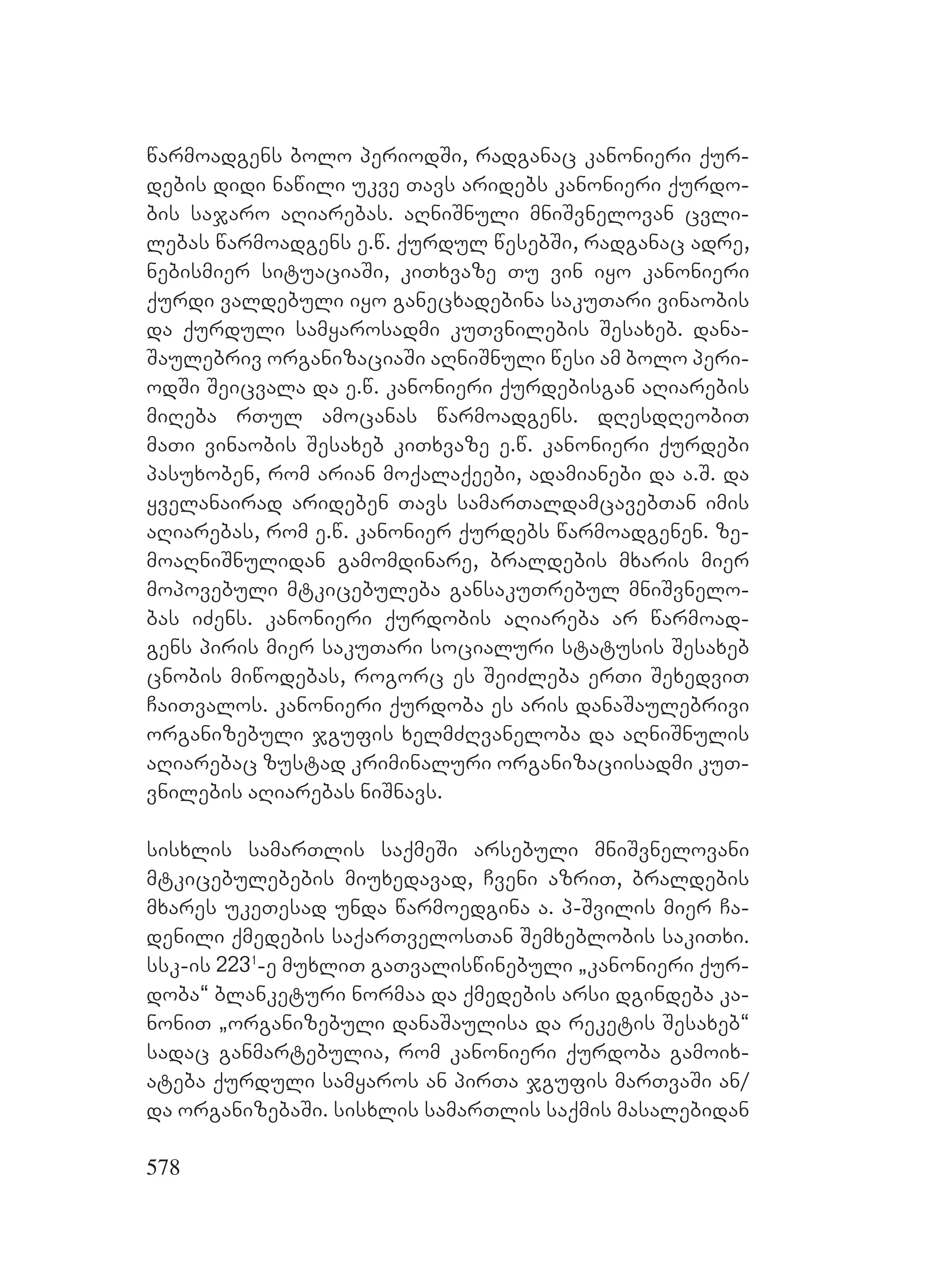 578
warmoadgens bolo periodSi, radganac kanonieri qur-
debis didi nawili ukve Tavs aridebs kanonieri qurdo-
bis sajaro aRiarebas. aRniSnuli mniSvnelovan cvli-
lebas warmoadgens e.w. qurdul wesebSi, radganac adre,
nebismier situaciaSi, kiTxvaze Tu vin iyo kanonieri
qurdi valdebuli iyo ganecxadebina sakuTari vinaobis
da qurduli samyarosadmi kuTvnilebis Sesaxeb. dana-
Saulebriv organizaciaSi aRniSnuli wesi am bolo peri-
odSi Seicvala da e.w. kanonieri qurdebisgan aRiarebis
miReba rTul amocanas warmoadgens. dResdReobiT
maTi vinaobis Sesaxeb kiTxvaze e.w. kanonieri qurdebi
pasuxoben, rom arian moqalaqeebi, adamianebi da a.S. da
yvelanairad arideben Tavs samarTaldamcavebTan imis
aRiarebas, rom e.w. kanonier qurdebs warmoadgenen. ze-
moaRniSnulidan gamomdinare, braldebis mxaris mier
mopovebuli mtkicebuleba gansakuTrebul mniSvnelo-
bas iZens. kanonieri qurdobis aRiareba ar warmoad-
gens piris mier sakuTari socialuri statusis Sesaxeb
cnobis miwodebas, rogorc es SeiZleba erTi SexedviT
CaiTvalos. kanonieri qurdoba es aris danaSaulebrivi
organizebuli jgufis xelmZRvaneloba da aRniSnulis
aRiarebac zustad kriminaluri organizaciisadmi kuT-
vnilebis aRiarebas niSnavs.
sisxlis samarTlis saqmeSi arsebuli mniSvnelovani
mtkicebulebebis miuxedavad, Cveni azriT, braldebis
mxares ukeTesad unda warmoedgina a. p-Svilis mier Ca-
denili qmedebis saqarTvelosTan Semxeblobis sakiTxi.
ssk-is 2231
-e muxliT gaTvaliswinebuli `kanonieri qur-
doba~ blanketuri normaa da qmedebis arsi dgindeba ka-
noniT `organizebuli danaSaulisa da reketis Sesaxeb~
sadac ganmartebulia, rom kanonieri qurdoba gamoix-
ateba qurduli samyaros an pirTa jgufis marTvaSi an/
da organizebaSi. sisxlis samarTlis saqmis masalebidan
 