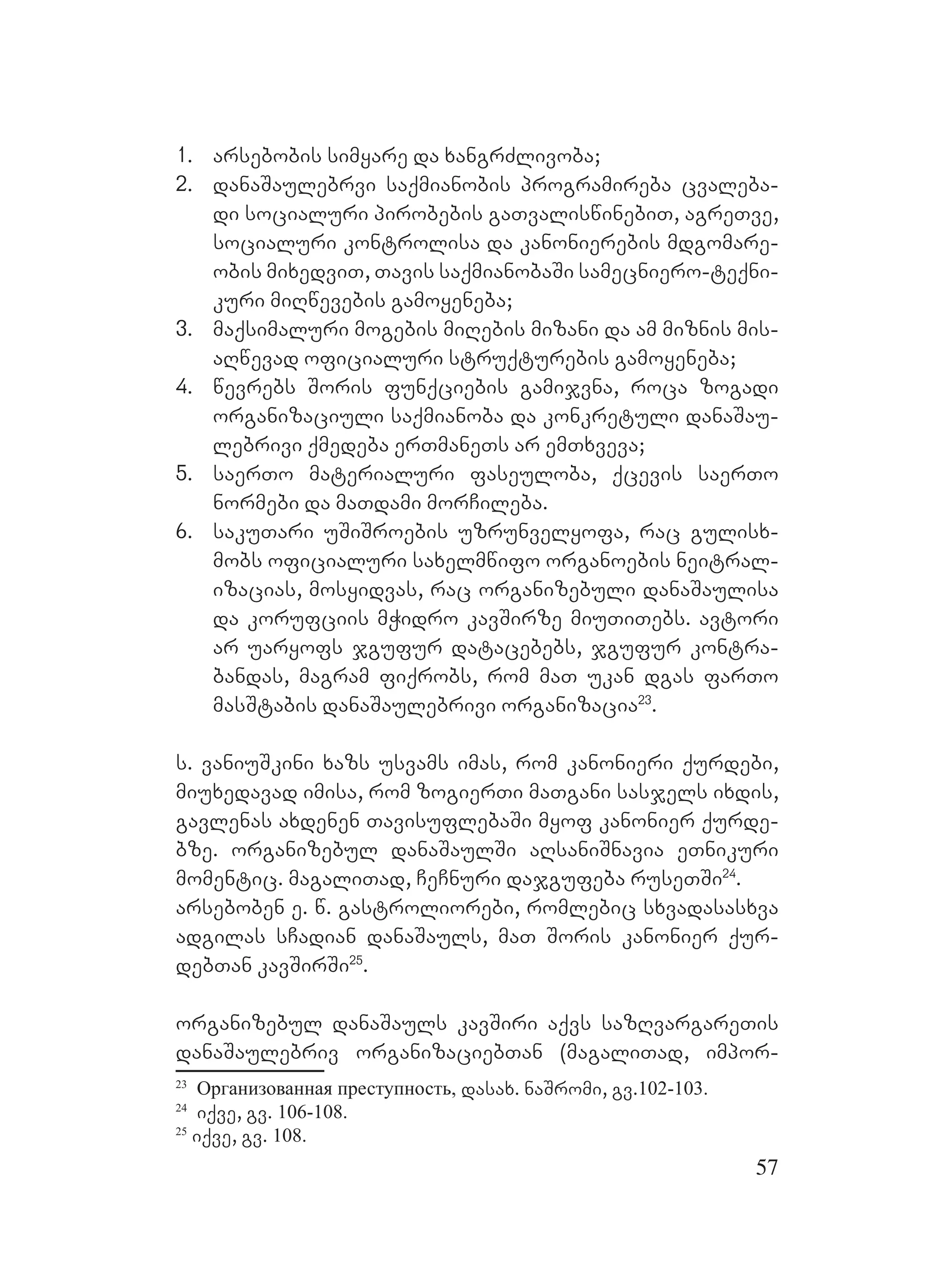 57
1. arsebobis simyare da xangrZlivoba;
2. danaSaulebrvi saqmianobis programireba cvaleba-
di socialuri pirobebis gaTvaliswinebiT, agreTve,
socialuri kontrolisa da kanonierebis mdgomare-
obis mixedviT, Tavis saqmianobaSi samecniero-teqni-
kuri miRwevebis gamoyeneba;
3. maqsimaluri mogebis miRebis mizani da am miznis mis-
aRwevad oficialuri struqturebis gamoyeneba;
4. wevrebs Soris funqciebis gamijvna, roca zogadi
organizaciuli saqmianoba da konkretuli danaSau-
lebrivi qmedeba erTmaneTs ar emTxveva;
5. saerTo materialuri faseuloba, qcevis saerTo
normebi da maTdami morCileba.
6. sakuTari uSiSroebis uzrunvelyofa, rac gulisx-
mobs oficialuri saxelmwifo organoebis neitral-
izacias, mosyidvas, rac organizebuli danaSaulisa
da korufciis mWidro kavSirze miuTiTebs. Aavtori
ar uaryofs jgufur datacebebs, jgufur kontra-
bandas, magram fiqrobs, rom maT ukan dgas farTo
masStabis danaSaulebrivi organizacia23
.
s. vaniuSkini xazs usvams imas, rom kanonieri qurdebi,
miuxedavad imisa, rom zogierTi maTgani sasjels ixdis,
gavlenas axdenen TavisuflebaSi myof kanonier qurde-
bze. organizebul danaSaulSi aRsaniSnavia eTnikuri
momentic. magaliTad, CeCnuri dajgufeba ruseTSi24
.
arseboben e. w. gastroliorebi, romlebic sxvadasasxva
adgilas sCadian danaSauls, maT Soris kanonier qur-
debTan kavSirSi25
.
organizebul danaSauls kavSiri aqvs sazRvargareTis
danaSaulebriv organizaciebTan (magaliTad, impor-
23
Организованная преступность, dasax. naSromi, gv.102-103.
24
iqve, gv. 106-108.
25
iqve, gv. 108.
 