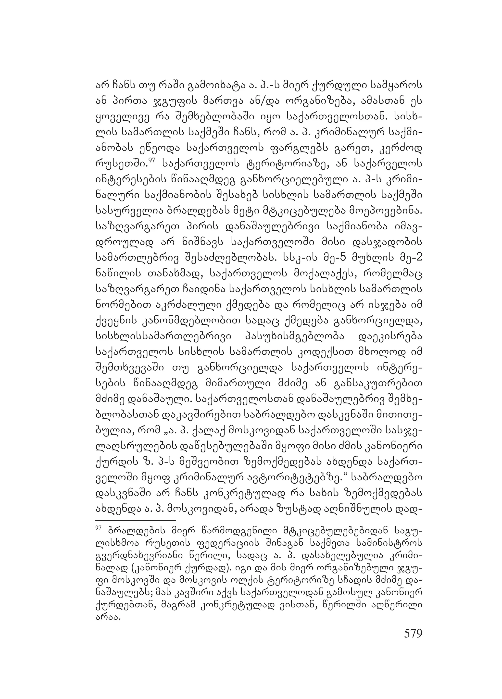 579
ar Cans Tu raSi gamoixata a. p.-s mier qurduli samyaros
an pirTa jgufis marTva an/da organizeba, amasTan es
yovelive ra SemxeblobaSi iyo saqarTvelosTan. sisx-
lis samarTlis saqmeSi Cans, rom a. p. kriminalur saqmi-
anobas eweoda saqarTvelos farglebs gareT, kerZod
ruseTSi.97
saqarTvelos teritoriaze, an saqarvelos
interesebis winaaRmdeg ganxorcielebuli a. p-s krimi-
naluri saqmianobis Sesaxeb sisxlis samarTlis saqmeSi
sasurvelia braldebas meti mtkicebuleba moepovebina.
sazRvargareT piris danaSaulebrivi saqmianoba imav-
droulad ar niSnavs saqarTveloSi misi dasjadobis
samarTlebriv SesaZleblobas. ssk-is me-5 muxlis me-2
nawilis Tanaxmad, saqarTvelos moqalaqes, romelmac
sazRvargareT Caidina saqarTvelos sisxlis samarTlis
normebiT akrZaluli qmedeba da romelic ar isjeba im
qveynis kanonmdeblobiT sadac qmedeba ganxorcielda,
sisxlissamarTlebrivi pasuxismgebloba daekisreba
saqarTvelos sisxlis samarTlis kodeqsiT mxolod im
SemTxvevaSi Tu ganxorcielda saqarTvelos intere-
sebis winaaRmdeg mimarTuli mZime an gansakuTrebiT
mZime danaSauli. saqarTvelosTan danaSaulebriv Semxe-
blobasTan dakavSirebiT sabraldebo daskvnaSi miTiTe-
bulia, rom `a. p. qalaq moskovidan saqarTveloSi sasje-
laRsrulebis dawesebulebaSi myofi misi Zmis kanonieri
qurdis z. p-s meSveobiT zemoqmedebas axdenda saqarT-
veloSi myof kriminalur avtoritetebze.~ sabraldebo
daskvnaSi ar Cans konkretulad ra saxis zemoqmedebas
axdenda a. p. moskovidan, arada zustad aRniSnulis dad-
97
braldebis mier warmodgenili mtkicebulebebidan sagu-
lisxmoa ruseTis federaciis Sinagan saqmeTa saministros
gverdnaxevriani werili, sadac a. p. dasaxelebulia krimi-
nalad (kanonier qurdad). igi da mis mier organizebuli jgu-
fi moskovSi da moskovis olqis teritorize sCadis mZime da-
naSaulebs; Mmas kavSiri aqvs saqarTvelodan gamosul kanonier
qurdebTan, magram konkretulad visTan, werilSi aRwerili
Aaraa.
 