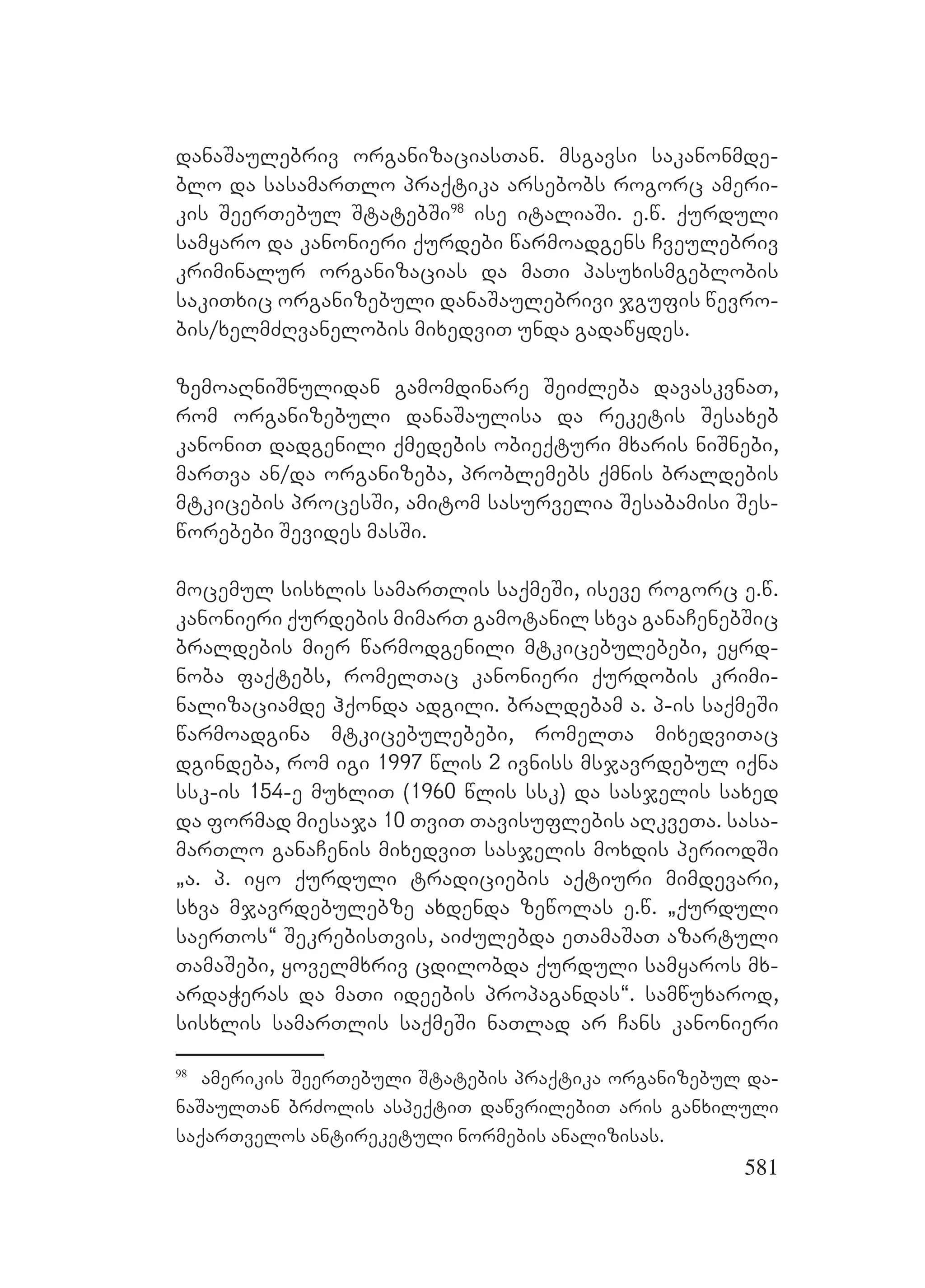 581
danaSaulebriv organizaciasTan. msgavsi sakanonmde-
blo da sasamarTlo praqtika arsebobs rogorc ameri-
kis SeerTebul StatebSi98
ise italiaSi. e.w. qurduli
samyaro da kanonieri qurdebi warmoadgens Cveulebriv
kriminalur organizacias da maTi pasuxismgeblobis
sakiTxic organizebuli danaSaulebrivi jgufis wevro-
bis/xelmZRvanelobis mixedviT unda gadawydes.
zemoaRniSnulidan gamomdinare SeiZleba davaskvnaT,
rom organizebuli danaSaulisa da reketis Sesaxeb
kanoniT dadgenili qmedebis obieqturi mxaris niSnebi,
marTva an/da organizeba, problemebs qmnis braldebis
mtkicebis procesSi, amitom sasurvelia Sesabamisi Ses-
worebebi Sevides masSi.
mocemul sisxlis samarTlis saqmeSi, iseve rogorc e.w.
kanonieri qurdebis mimarT gamotanil sxva ganaCenebSic
braldebis mier warmodgenili mtkicebulebebi, eyrd-
noba faqtebs, romelTac kanonieri qurdobis krimi-
nalizaciamde hqonda adgili. braldebam a. p-is saqmeSi
warmoadgina mtkicebulebebi, romelTa mixedviTac
dgindeba, rom igi 1997 wlis 2 ivniss msjavrdebul iqna
ssk-is 154-e muxliT (1960 wlis ssk) da sasjelis saxed
da formad miesaja 10 TviT Tavisuflebis aRkveTa. sasa-
marTlo ganaCenis mixedviT sasjelis moxdis periodSi
`a. p. iyo qurduli tradiciebis aqtiuri mimdevari,
sxva mjavrdebulebze axdenda zewolas e.w. `qurduli
saerTos~ SekrebisTvis, aiZulebda eTamaSaT azartuli
TamaSebi, yovelmxriv cdilobda qurduli samyaros mx-
ardaWeras da maTi ideebis propagandas~. samwuxarod,
sisxlis samarTlis saqmeSi naTlad ar Cans kanonieri
98
amerikis SeerTebuli Statebis praqtika organizebul da-
naSaulTan brZolis aspeqtiT dawvrilebiT aris ganxiluli
saqarTvelos antireketuli normebis analizisas.
 