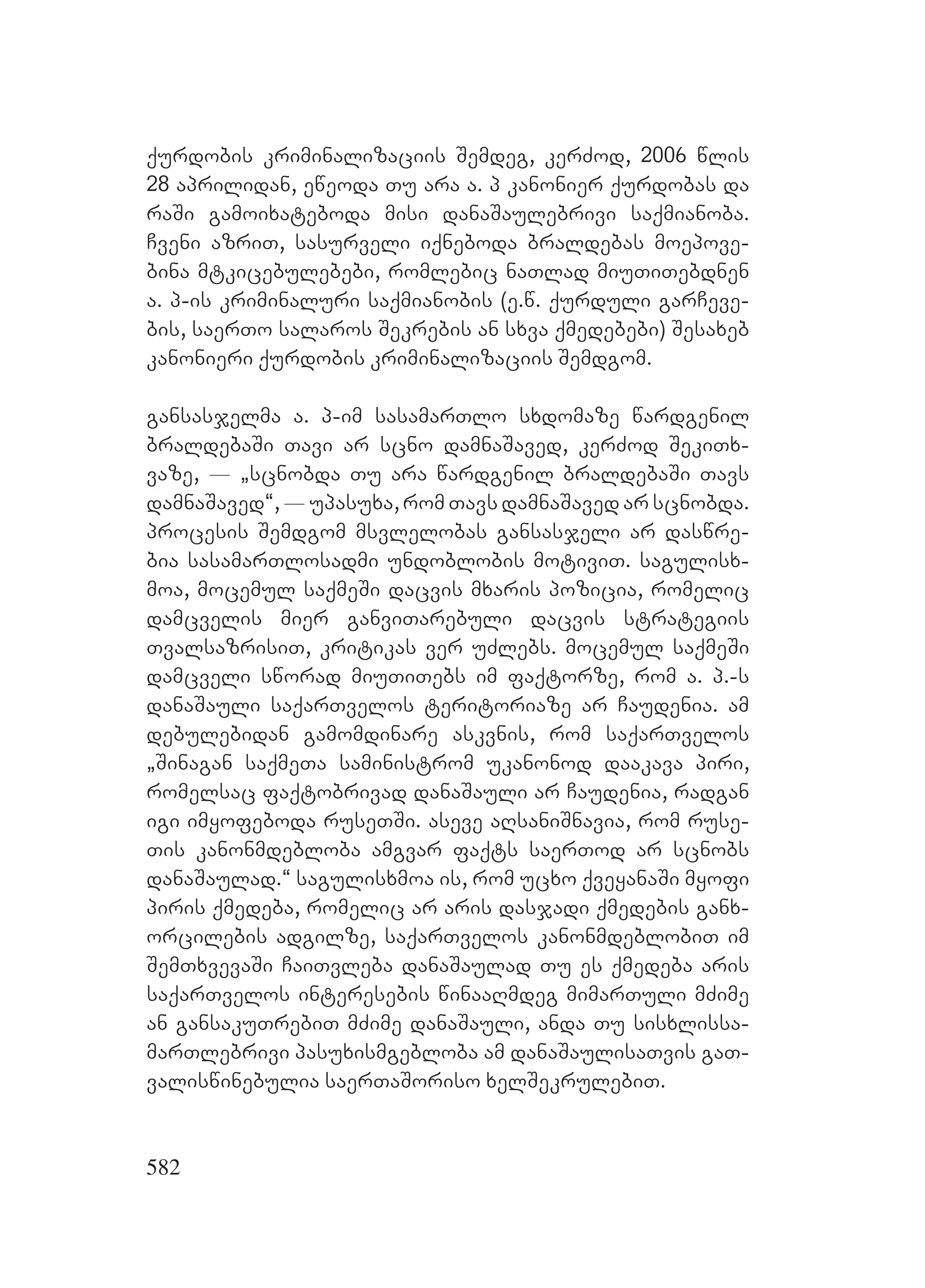 582
qurdobis kriminalizaciis Semdeg, kerZod, 2006 wlis
28 aprilidan, eweoda Tu ara a. p kanonier qurdobas da
raSi gamoixateboda misi danaSaulebrivi saqmianoba.
Cveni azriT, sasurveli iqneboda braldebas moepove-
bina mtkicebulebebi, romlebic naTlad miuTiTebdnen
a. p-is kriminaluri saqmianobis (e.w. qurduli garCeve-
bis, saerTo salaros Sekrebis an sxva qmedebebi) Sesaxeb
kanonieri qurdobis kriminalizaciis Semdgom.
gansasjelma a. p-im sasamarTlo sxdomaze wardgenil
braldebaSi Tavi ar scno damnaSaved, kerZod SekiTx-
vaze, _ `scnobda Tu ara wardgenil braldebaSi Tavs
damnaSaved~, _ upasuxa, rom Tavs damnaSaved ar scnobda.
procesis Semdgom msvlelobas gansasjeli ar daswre-
bia sasamarTlosadmi undoblobis motiviT. sagulisx-
moa, mocemul saqmeSi dacvis mxaris pozicia, romelic
damcvelis mier ganviTarebuli dacvis strategiis
TvalsazrisiT, kritikas ver uZlebs. mocemul saqmeSi
damcveli sworad miuTiTebs im faqtorze, rom a. p.-s
danaSauli saqarTvelos teritoriaze ar Caudenia. am
debulebidan gamomdinare askvnis, rom saqarTvelos
`Sinagan saqmeTa saministrom ukanonod daakava piri,
romelsac faqtobrivad danaSauli ar Caudenia, radgan
igi imyofeboda ruseTSi. aseve aRsaniSnavia, rom ruse-
Tis kanonmdebloba amgvar faqts saerTod ar scnobs
danaSaulad.~ sagulisxmoa is, rom ucxo qveyanaSi myofi
piris qmedeba, romelic ar aris dasjadi qmedebis ganx-
orcilebis adgilze, saqarTvelos kanonmdeblobiT im
SemTxvevaSi CaiTvleba danaSaulad Tu es qmedeba aris
saqarTvelos interesebis winaaRmdeg mimarTuli mZime
an gansakuTrebiT mZime danaSauli, anda Tu sisxlissa-
marTlebrivi pasuxismgebloba am danaSaulisaTvis gaT-
valiswinebulia saerTaSoriso xelSekrulebiT.
 