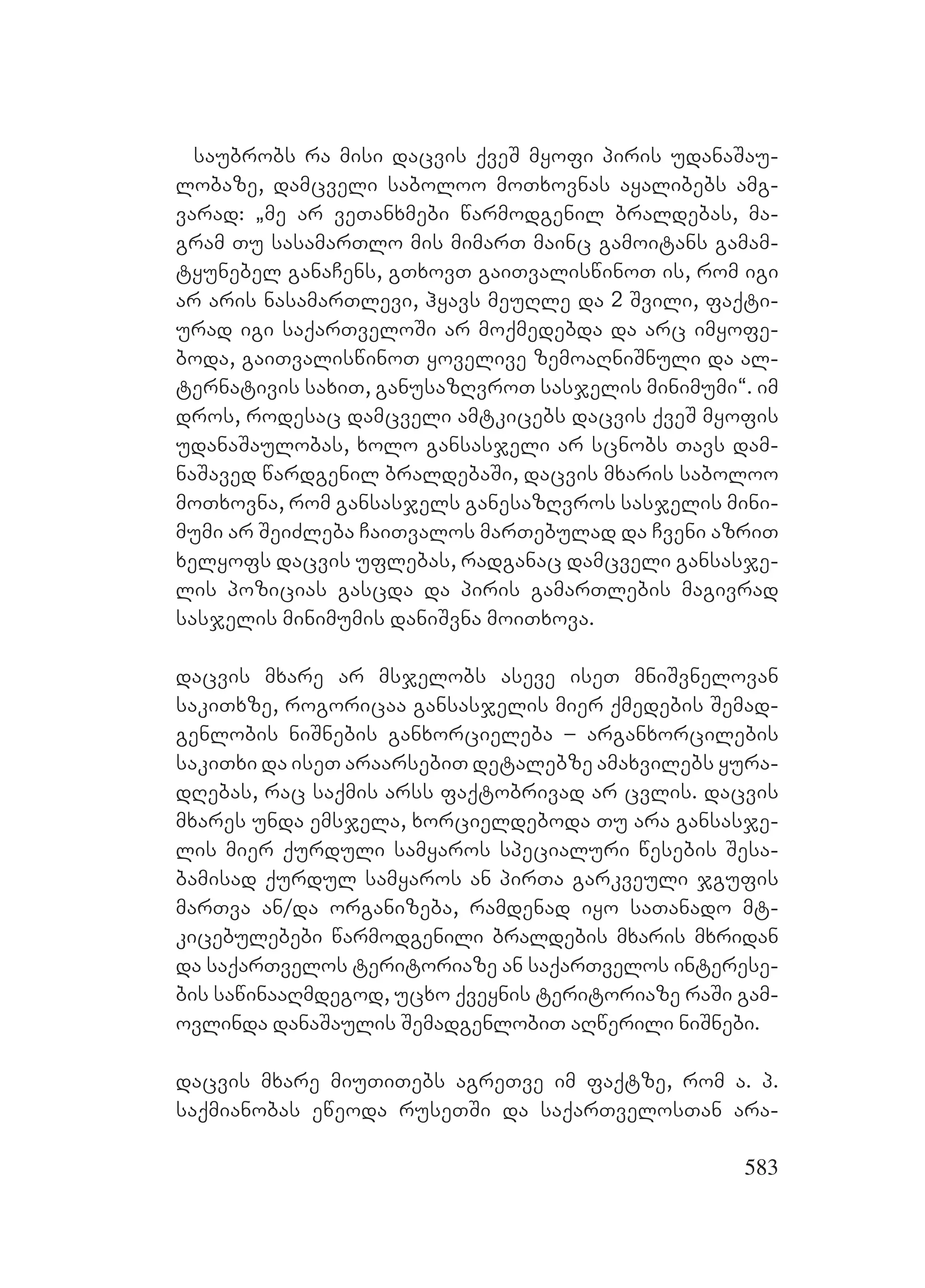 583
saubrobs ra misi dacvis qveS myofi piris udanaSau-
lobaze, damcveli saboloo moTxovnas ayalibebs amg-
varad: `me ar veTanxmebi warmodgenil braldebas, ma-
gram Tu sasamarTlo mis mimarT mainc gamoitans gamam-
tyunebel ganaCens, gTxovT gaiTvaliswinoT is, rom igi
ar aris nasamarTlevi, hyavs meuRle da 2 Svili, faqti-
urad igi saqarTveloSi ar moqmedebda da arc imyofe-
boda, gaiTvaliswinoT yovelive zemoaRniSnuli da al-
ternativis saxiT, ganusazRvroT sasjelis minimumi~. im
dros, rodesac damcveli amtkicebs dacvis qveS myofis
udanaSaulobas, xolo gansasjeli ar scnobs Tavs dam-
naSaved wardgenil braldebaSi, dacvis mxaris saboloo
moTxovna, rom gansasjels ganesazRvros sasjelis mini-
mumi ar SeiZleba CaiTvalos marTebulad da Cveni azriT
xelyofs dacvis uflebas, radganac damcveli gansasje-
lis pozicias gascda da piris gamarTlebis magivrad
sasjelis minimumis daniSvna moiTxova.
dacvis mxare ar msjelobs aseve iseT mniSvnelovan
sakiTxze, rogoricaa gansasjelis mier qmedebis Semad-
genlobis niSnebis ganxorcieleba – arganxorcilebis
sakiTxi da iseT araarsebiT detalebze amaxvilebs yura-
dRebas, rac saqmis arss faqtobrivad ar cvlis. dacvis
mxares unda emsjela, xorcieldeboda Tu ara gansasje-
lis mier qurduli samyaros specialuri wesebis Sesa-
bamisad qurdul samyaros an pirTa garkveuli jgufis
marTva an/da organizeba, ramdenad iyo saTanado mt-
kicebulebebi warmodgenili braldebis mxaris mxridan
da saqarTvelos teritoriaze an saqarTvelos interese-
bis sawinaaRmdegod, ucxo qveynis teritoriaze raSi gam-
ovlinda danaSaulis SemadgenlobiT aRwerili niSnebi.
dacvis mxare miuTiTebs agreTve im faqtze, rom a. p.
saqmianobas eweoda ruseTSi da saqarTvelosTan ara-
 