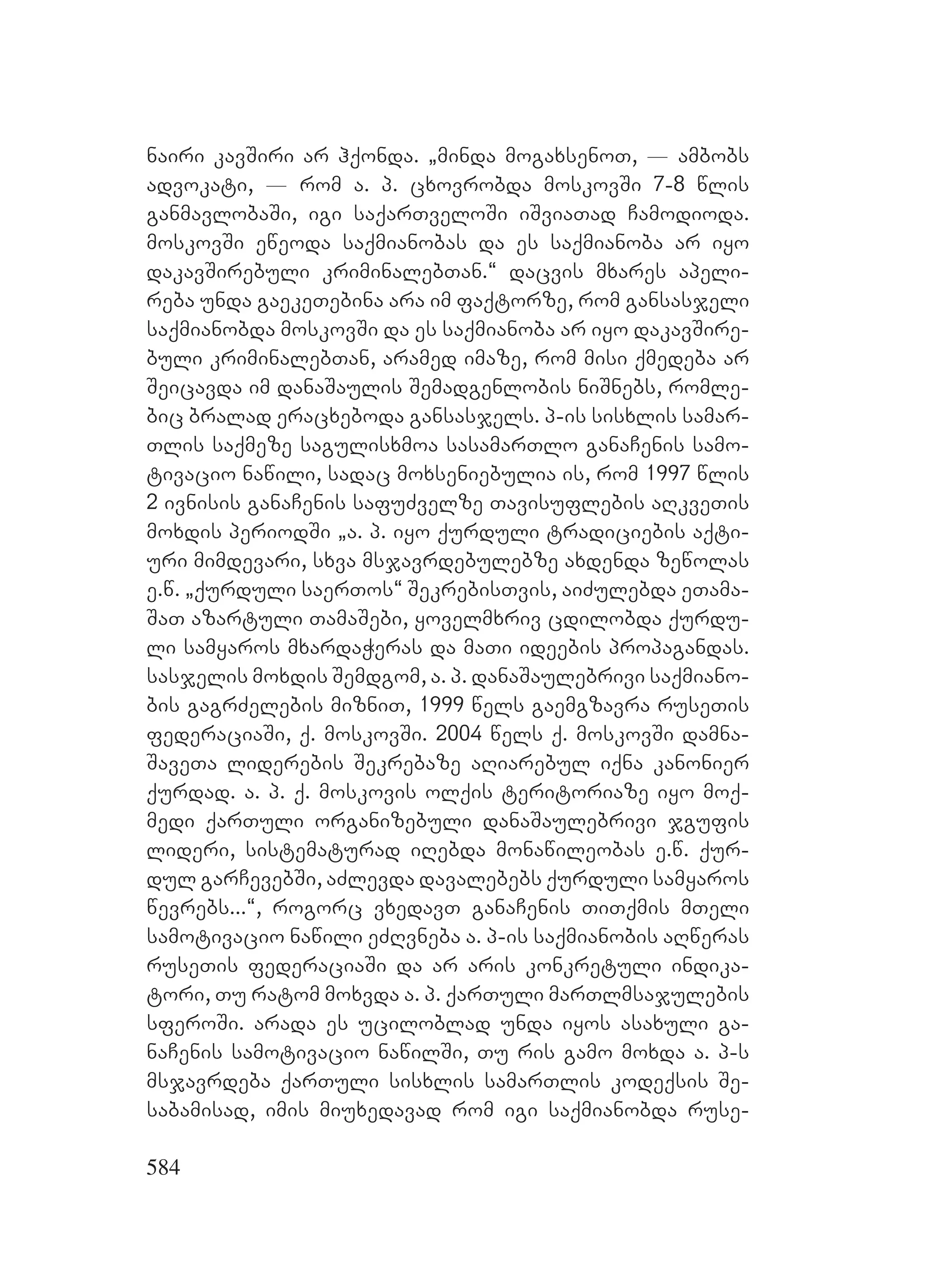584
nairi kavSiri ar hqonda. `minda mogaxsenoT, _ ambobs
advokati, _ rom a. p. cxovrobda moskovSi 7-8 wlis
ganmavlobaSi, igi saqarTveloSi iSviaTad Camodioda.
moskovSi eweoda saqmianobas da es saqmianoba ar iyo
dakavSirebuli kriminalebTan.~ dacvis mxares apeli-
reba unda gaekeTebina ara im faqtorze, rom gansasjeli
saqmianobda moskovSi da es saqmianoba ar iyo dakavSire-
buli kriminalebTan, aramed imaze, rom misi qmedeba ar
Seicavda im danaSaulis Semadgenlobis niSnebs, romle-
bic bralad eracxeboda gansasjels. p-is sisxlis samar-
Tlis saqmeze sagulisxmoa sasamarTlo ganaCenis samo-
tivacio nawili, sadac moxseniebulia is, rom 1997 wlis
2 ivnisis ganaCenis safuZvelze Tavisuflebis aRkveTis
moxdis periodSi `a. p. iyo qurduli tradiciebis aqti-
uri mimdevari, sxva msjavrdebulebze axdenda zewolas
e.w. `qurduli saerTos~ SekrebisTvis, aiZulebda eTama-
SaT azartuli TamaSebi, yovelmxriv cdilobda qurdu-
li samyaros mxardaWeras da maTi ideebis propagandas.
sasjelis moxdis Semdgom, a. p. danaSaulebrivi saqmiano-
bis gagrZelebis mizniT, 1999 wels gaemgzavra ruseTis
federaciaSi, q. moskovSi. 2004 wels q. moskovSi damna-
SaveTa liderebis Sekrebaze aRiarebul iqna kanonier
qurdad. a. p. q. moskovis olqis teritoriaze iyo moq-
medi qarTuli organizebuli danaSaulebrivi jgufis
lideri, sistematurad iRebda monawileobas e.w. qur-
dul garCevebSi, aZlevda davalebebs qurduli samyaros
wevrebs...~, rogorc vxedavT ganaCenis TiTqmis mTeli
samotivacio nawili eZRvneba a. p-is saqmianobis aRweras
ruseTis federaciaSi da ar aris konkretuli indika-
tori, Tu ratom moxvda a. p. qarTuli marTlmsajulebis
sferoSi. arada es uciloblad unda iyos asaxuli ga-
naCenis samotivacio nawilSi, Tu ris gamo moxda a. p-s
msjavrdeba qarTuli sisxlis samarTlis kodeqsis Se-
sabamisad, imis miuxedavad rom igi saqmianobda ruse-
 