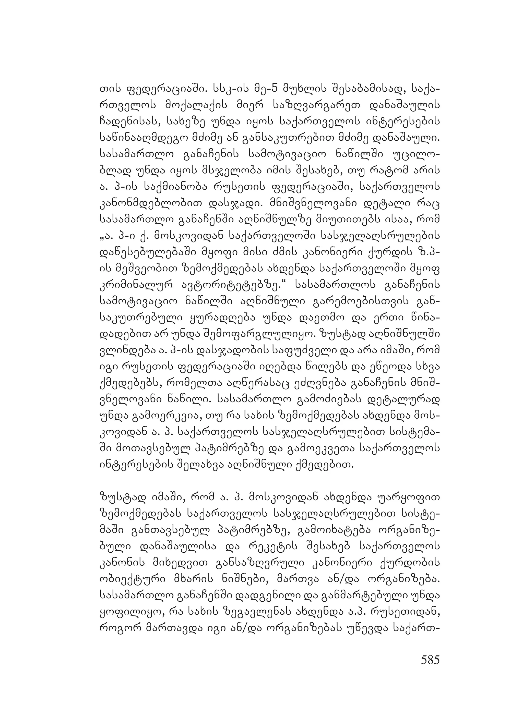 585
Tis federaciaSi. ssk-is me-5 muxlis Sesabamisad, saqa-
rTvelos moqalaqis mier sazRvargareT danaSaulis
Cadenisas, saxeze unda iyos saqarTvelos interesebis
sawinaaRmdego mZime an gansakuTrebiT mZime danaSauli.
sasamarTlo ganaCenis samotivacio nawilSi ucilo-
blad unda iyos msjeloba imis Sesaxeb, Tu ratom aris
a. p-is saqmianoba ruseTis federaciaSi, saqarTvelos
kanonmdeblobiT dasjadi. mniSvnelovani detali rac
sasamarTlo ganaCenSi aRniSnulze miuTiTebs isaa, rom
`a. p-i q. moskovidan saqarTveloSi sasjelaRsrulebis
dawesebulebaSi myofi misi Zmis kanonieri qurdis z.p-
is meSveobiT zemoqmedebas axdenda saqarTveloSi myof
kriminalur avtoritetebze.~ sasamarTlos ganaCenis
samotivacio nawilSi aRniSnuli garemoebisTvis gan-
sakuTrebuli yuradReba unda daeTmo da erTi wina-
dadebiT ar unda Semofargluliyo. zustad aRniSnulSi
vlindeba a. p-is dasjadobis safuZveli da ara imaSi, rom
igi ruseTis federaciaSi iRebda wilebs da eweoda sxva
qmedebebs, romelTa aRwerasac eZRvneba ganaCenis mniS-
vnelovani nawili. sasamarTlo gamoZiebas detalurad
unda gamoerkvia, Tu ra saxis zemoqmedebas axdenda mos-
kovidan a. p. saqarTvelos sasjelaRsrulebiT sistema-
Si moTavsebul patimrebze da gamoekveTa saqarTvelos
interesebis Selaxva aRniSnuli qmedebiT.
zustad imaSi, rom a. p. moskovidan axdenda uaryofiT
zemoqmedebas saqarTvelos sasjelaRsrulebiT siste-
maSi ganTavsebul patimrebze, gamoixateba organize-
buli danaSaulisa da reketis Sesaxeb saqarTvelos
kanonis mixedviT gansazRvruli kanonieri qurdobis
obieqturi mxaris niSnebi, marTva an/da organizeba.
sasamarTlo ganaCenSi dadgenili da ganmartebuli unda
yofiliyo, ra saxis zegavlenas axdenda a.p. ruseTidan,
rogor marTavda igi an/da organizebas uwevda saqarT-
 