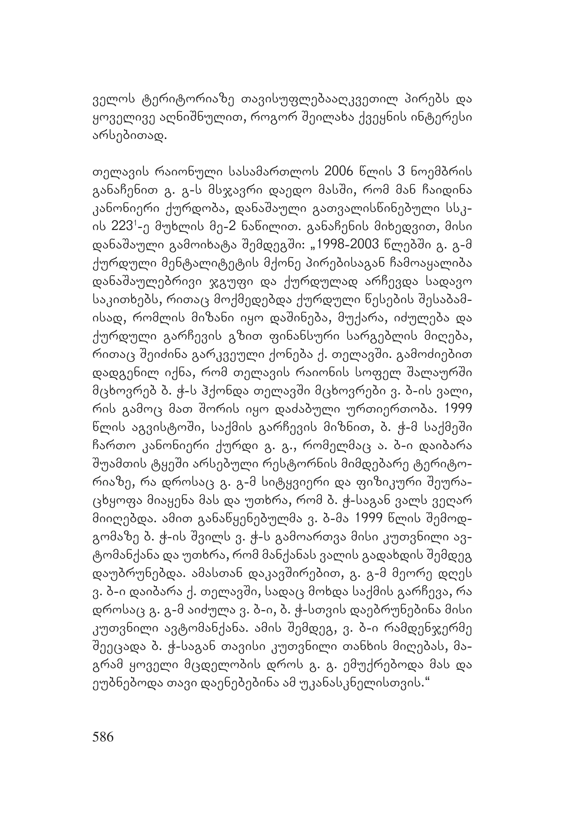 586
velos teritoriaze TavisuflebaaRkveTil pirebs da
yovelive aRniSnuliT, rogor Seilaxa qveynis interesi
arsebiTad.
Telavis raionuli sasamarTlos 2006 wlis 3 noembris
ganaCeniT g. g-s msjavri daedo masSi, rom man Caidina
kanonieri qurdoba, danaSauli gaTvaliswinebuli ssk-
is 2231
-e muxlis me-2 nawiliT. ganaCenis mixedviT, misi
danaSauli gamoixata SemdegSi: `1998-2003 wlebSi g. g-m
qurduli mentalitetis mqone pirebisagan Camoayaliba
danaSaulebrivi jgufi da qurdulad arCevda sadavo
sakiTxebs, riTac moqmedebda qurduli wesebis Sesabam-
isad, romlis mizani iyo daSineba, muqara, iZuleba da
qurduli garCevis gziT finansuri sargeblis miReba,
riTac SeiZina garkveuli qoneba q. TelavSi. gamoZiebiT
dadgenil iqna, rom Telavis raionis sofel SalaurSi
mcxovreb b. W-s hqonda TelavSi mcxovrebi v. b-is vali,
ris gamoc maT Soris iyo daZabuli urTierToba. 1999
wlis agvistoSi, saqmis garCevis mizniT, b. W-m saqmeSi
CarTo kanonieri qurdi g. g., romelmac a. b-i daibara
SuamTis tyeSi arsebuli restornis mimdebare terito-
riaze, ra drosac g. g-m sityvieri da fizikuri Seura-
cxyofa miayena mas da uTxra, rom b. W-sagan vals veRar
miiRebda. amiT ganawyenebulma v. b-ma 1999 wlis Semod-
gomaze b. W-is Svils v. W-s gamoarTva misi kuTvnili av-
tomanqana da uTxra, rom manqanas valis gadaxdis Semdeg
daubrunebda. amasTan dakavSirebiT, g. g-m meore dRes
v. b-i daibara q. TelavSi, sadac moxda saqmis garCeva, ra
drosac g. g-m aiZula v. b-i, b. W-sTvis daebrunebina misi
kuTvnili avtomanqana. amis Semdeg, v. b-i ramdenjerme
Seecada b. W-sagan Tavisi kuTvnili Tanxis miRebas, ma-
gram yoveli mcdelobis dros g. g. emuqreboda mas da
eubneboda Tavi daenebebina am ukanasknelisTvis.~
 