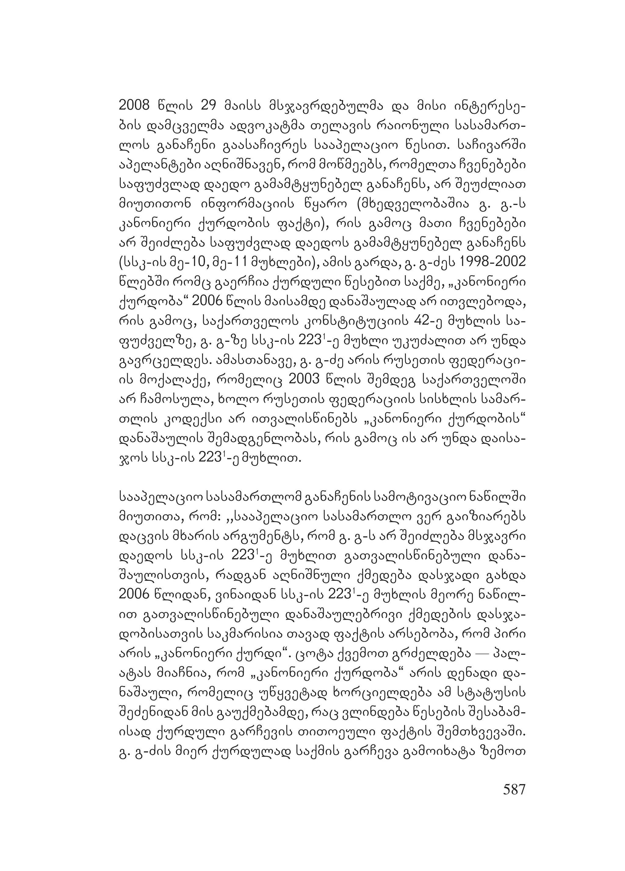 587
2008 wlis 29 maiss msjavrdebulma da misi interese-
bis damcvelma advokatma Telavis raionuli sasamarT-
los ganaCeni gaasaCivres saapelacio wesiT. saCivarSi
apelantebi aRniSnaven, rom mowmeebs, romelTa Cvenebebi
safuZvlad daedo gamamtyunebel ganaCens, ar SeuZliaT
miuTiTon informaciis wyaro (mxedvelobaSia g. g.-s
kanonieri qurdobis faqti), ris gamoc maTi Cvenebebi
ar SeiZleba safuZvlad daedos gamamtyunebel ganaCens
(ssk-is me-10, me-11 muxlebi), amis garda, g. g-Zes 1998-2002
wlebSi romc gaerCia qurduli wesebiT saqme, `kanonieri
qurdoba~ 2006 wlis maisamde danaSaulad ar iTvleboda,
ris gamoc, saqarTvelos konstituciis 42-e muxlis sa-
fuZvelze, g. g-ze ssk-is 2231
-e muxli ukuZaliT ar unda
gavrceldes. amasTanave, g. g-Ze aris ruseTis federaci-
is moqalaqe, romelic 2003 wlis Semdeg saqarTveloSi
ar Camosula, xolo ruseTis federaciis sisxlis samar-
Tlis kodeqsi ar iTvaliswinebs `kanonieri qurdobis~
danaSaulis Semadgenlobas, ris gamoc is ar unda daisa-
jos ssk-is 2231
-emuxliT.
saapelaciosasamarTlomganaCenissamotivacionawilSi
miuTiTa, rom: ,,saapelacio sasamarTlo ver gaiziarebs
dacvis mxaris arguments, rom g. g-s ar SeiZleba msjavri
daedos ssk-is 2231
-e muxliT gaTvaliswinebuli dana-
SaulisTvis, radgan aRniSnuli qmedeba dasjadi gaxda
2006 wlidan, vinaidan ssk-is 2231
-e muxlis meore nawil-
iT gaTvaliswinebuli danaSaulebrivi qmedebis dasja-
dobisaTvis sakmarisia Tavad faqtis arseboba, rom piri
aris `kanonieri qurdi~. cota qvemoT grZeldeba _ pal-
atas miaCnia, rom `kanonieri qurdoba~ aris denadi da-
naSauli, romelic uwyvetad xorcieldeba am statusis
SeZenidan mis gauqmebamde, rac vlindeba wesebis Sesabam-
isad qurduli garCevis TiToeuli faqtis SemTxvevaSi.
g. g-Zis mier qurdulad saqmis garCeva gamoixata zemoT
 
