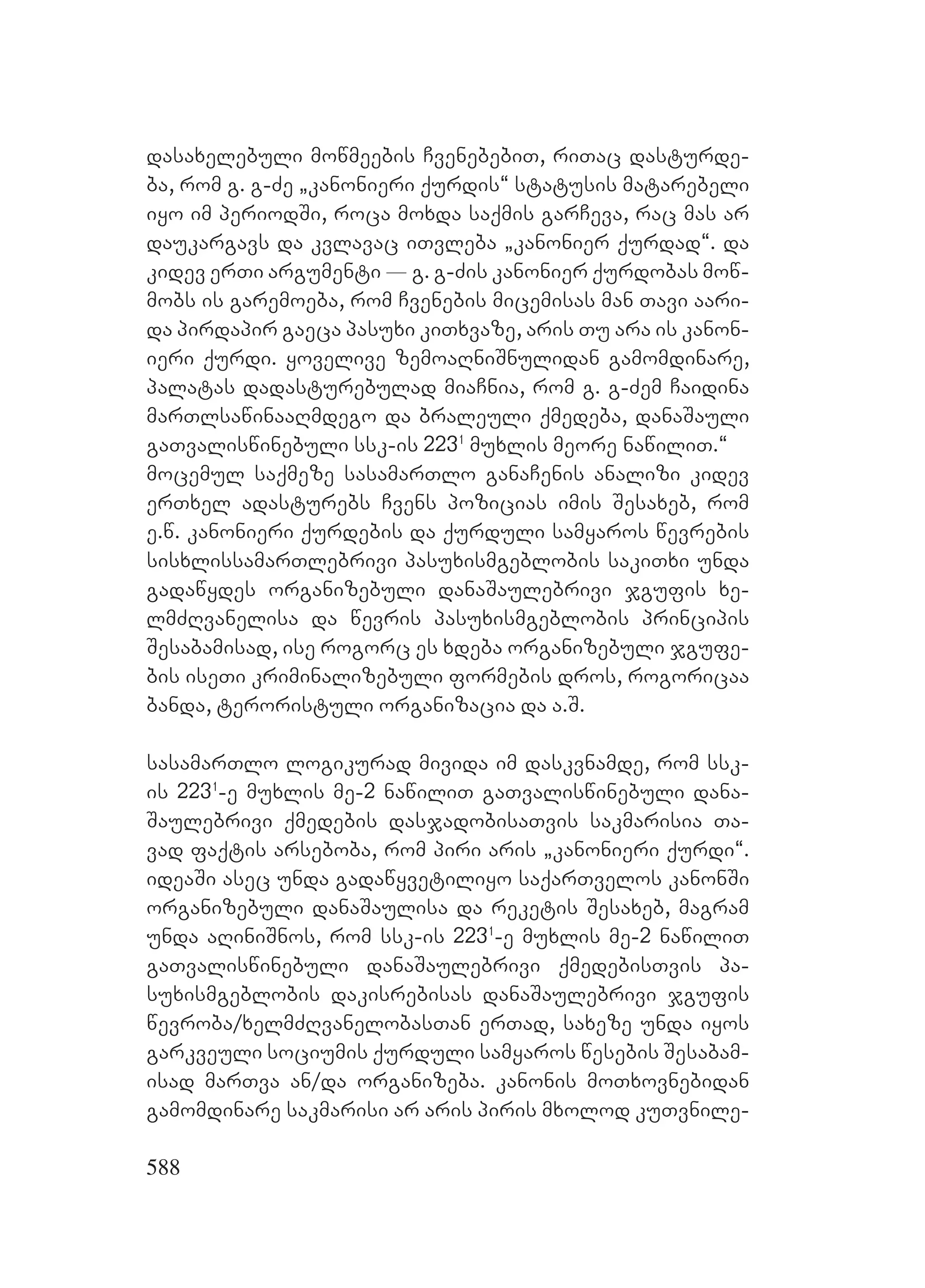 588
dasaxelebuli mowmeebis CvenebebiT, riTac dasturde-
ba, rom g. g-Ze `kanonieri qurdis~ statusis matarebeli
iyo im periodSi, roca moxda saqmis garCeva, rac mas ar
daukargavs da kvlavac iTvleba `kanonier qurdad~. da
kidev erTi argumenti _ g. g-Zis kanonier qurdobas mow-
mobs is garemoeba, rom Cvenebis micemisas man Tavi aari-
da pirdapir gaeca pasuxi kiTxvaze, aris Tu ara is kanon-
ieri qurdi. yovelive zemoaRniSnulidan gamomdinare,
palatas dadasturebulad miaCnia, rom g. g-Zem Caidina
marTlsawinaaRmdego da braleuli qmedeba, danaSauli
gaTvaliswinebuli ssk-is 2231
muxlis meore nawiliT.~
mocemul saqmeze sasamarTlo ganaCenis analizi kidev
erTxel adasturebs Cvens pozicias imis Sesaxeb, rom
e.w. kanonieri qurdebis da qurduli samyaros wevrebis
sisxlissamarTlebrivi pasuxismgeblobis sakiTxi unda
gadawydes organizebuli danaSaulebrivi jgufis xe-
lmZRvanelisa da wevris pasuxismgeblobis principis
Sesabamisad, ise rogorc es xdeba organizebuli jgufe-
bis iseTi kriminalizebuli formebis dros, rogoricaa
banda, teroristuli organizacia da a.S.
sasamarTlo logikurad mivida im daskvnamde, rom ssk-
is 2231
-e muxlis me-2 nawiliT gaTvaliswinebuli dana-
Saulebrivi qmedebis dasjadobisaTvis sakmarisia Ta-
vad faqtis arseboba, rom piri aris `kanonieri qurdi~.
ideaSi asec unda gadawyvetiliyo saqarTvelos kanonSi
organizebuli danaSaulisa da reketis Sesaxeb, magram
unda aRiniSnos, rom ssk-is 2231
-e muxlis me-2 nawiliT
gaTvaliswinebuli danaSaulebrivi qmedebisTvis pa-
suxismgeblobis dakisrebisas danaSaulebrivi jgufis
wevroba/xelmZRvanelobasTan erTad, saxeze unda iyos
garkveuli sociumis qurduli samyaros wesebis Sesabam-
isad marTva an/da organizeba. kanonis moTxovnebidan
gamomdinare sakmarisi ar aris piris mxolod kuTvnile-
 