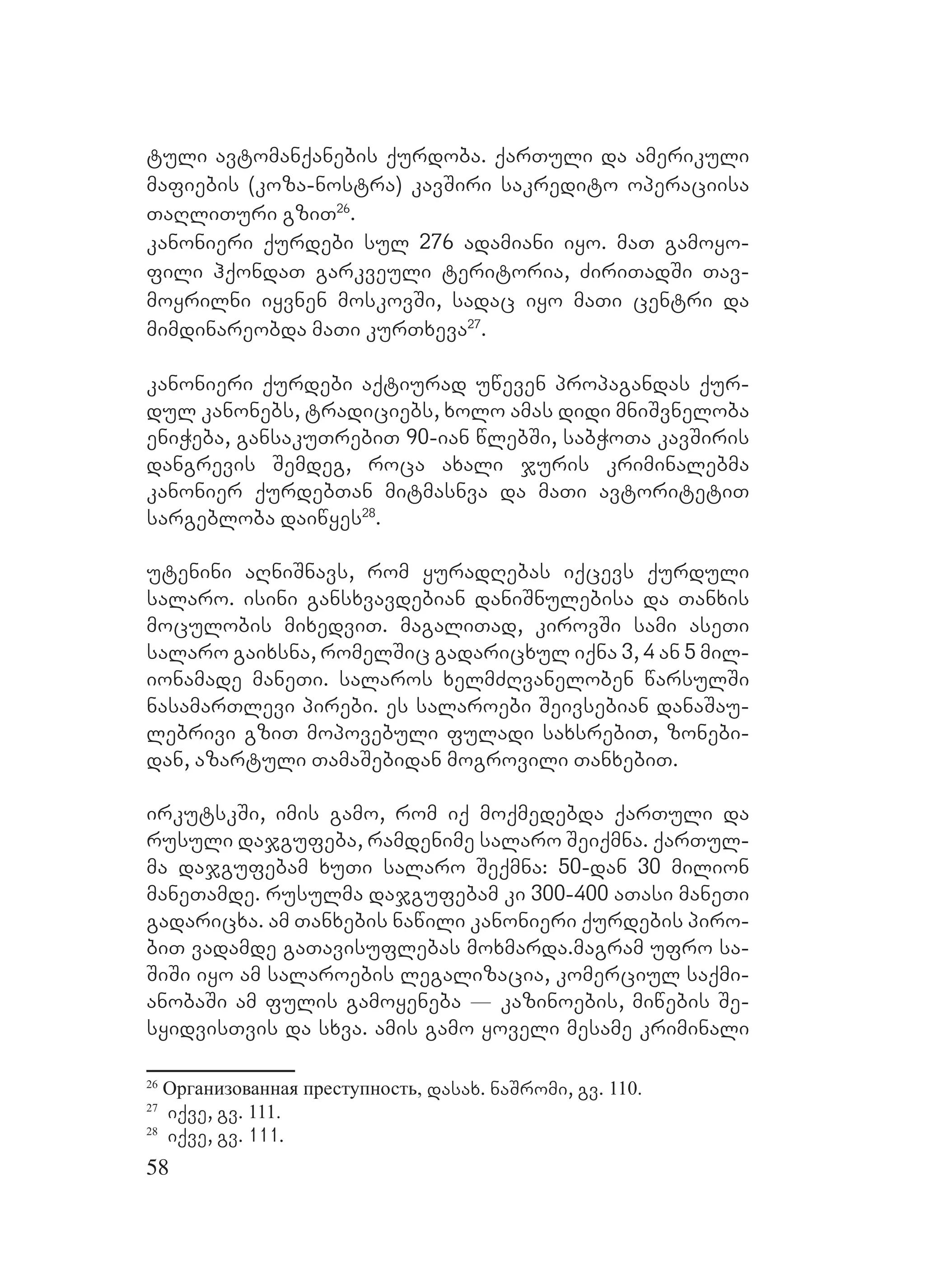 58
tuli avtomanqanebis qurdoba. qarTuli da amerikuli
mafiebis (koza-nostra) kavSiri sakredito operaciisa
TaRliTuri gziT26
.
kanonieri qurdebi sul 276 adamiani iyo. maT gamoyo-
fili hqondaT garkveuli teritoria, ZiriTadSi Tav-
moyrilni iyvnen moskovSi, sadac iyo maTi centri da
mimdinareobda maTi kurTxeva27
.
kanonieri qurdebi aqtiurad uweven propagandas qur-
dul kanonebs, tradiciebs, xolo amas didi mniSvneloba
eniWeba, gansakuTrebiT 90-ian wlebSi, sabWoTa kavSiris
dangrevis Semdeg, roca axali juris kriminalebma
kanonier qurdebTan mitmasnva da maTi avtoritetiT
sargebloba daiwyes28
.
Butenini aRniSnavs, rom yuradRebas iqcevs qurduli
salaro. isini gansxvavdebian daniSnulebisa da Tanxis
moculobis mixedviT. magaliTad, kirovSi sami aseTi
salaro gaixsna, romelSic gadaricxul iqna 3, 4 an 5 mil-
ionamade maneTi. salaros xelmZRvaneloben warsulSi
nasamarTlevi pirebi. es salaroebi Seivsebian danaSau-
lebrivi gziT mopovebuli fuladi saxsrebiT, zonebi-
dan, azartuli TamaSebidan mogrovili TanxebiT.
irkutskSi, imis gamo, rom iq moqmedebda qarTuli da
rusuli dajgufeba, ramdenime salaro Seiqmna. qarTul-
ma dajgufebam xuTi salaro Seqmna: 50-dan 30 milion
maneTamde. rusulma dajgufebam ki 300-400 aTasi maneTi
gadaricxa. am Tanxebis nawili kanonieri qurdebis piro-
biT vadamde gaTavisuflebas moxmarda.Mmagram ufro sa-
SiSi iyo am salaroebis legalizacia, komerciul saqmi-
anobaSi am fulis gamoyeneba _ kazinoebis, miwebis Se-
syidvisTvis da sxva. amis gamo yoveli mesame kriminali
26
Организованная преступность, dasax. naSromi, gv. 110.
27
iqve, gv. 111.
28
iqve, gv. 111.
 