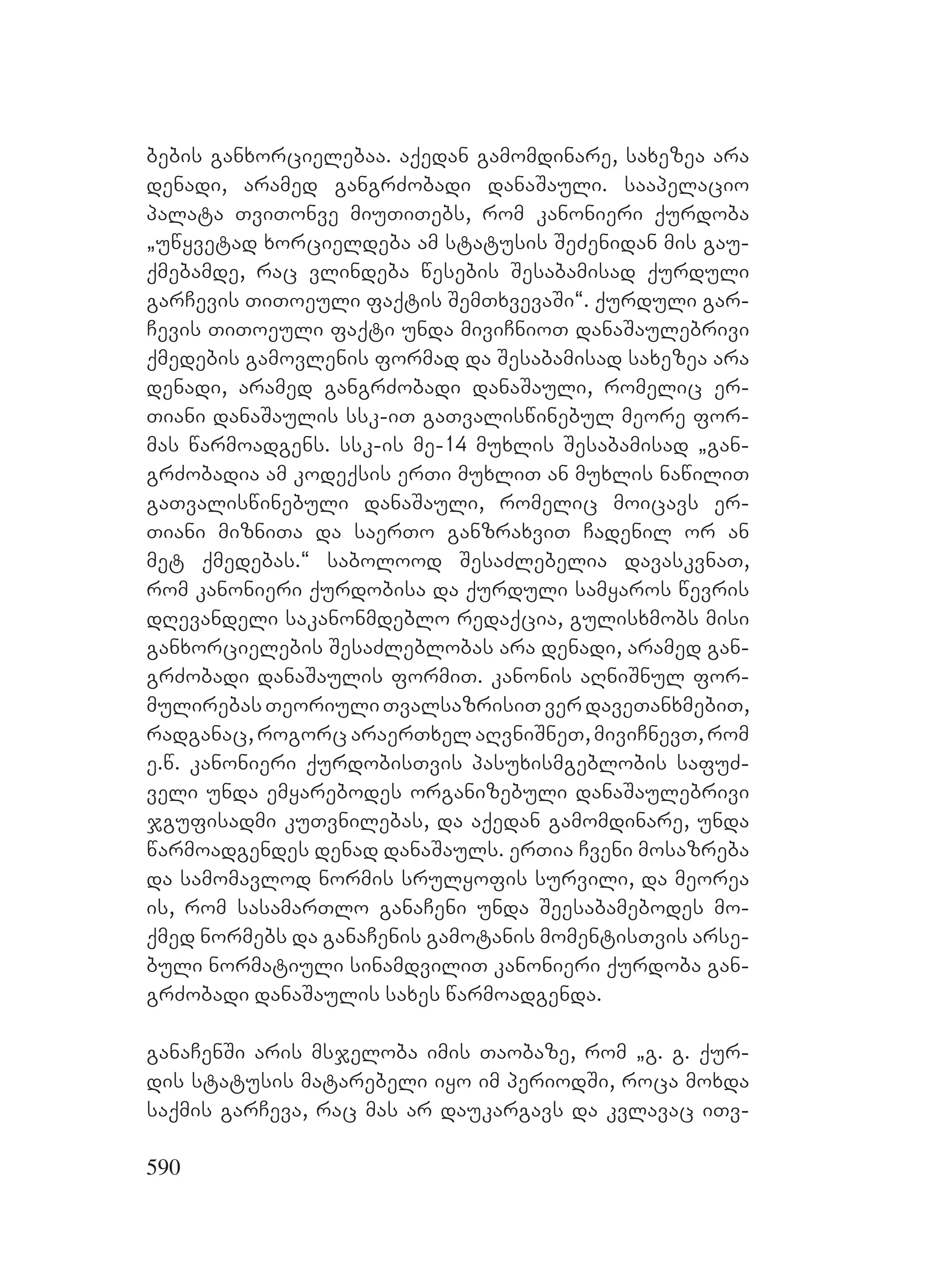 590
bebis ganxorcielebaa. aqedan gamomdinare, saxezea ara
denadi, aramed gangrZobadi danaSauli. saapelacio
palata TviTonve miuTiTebs, rom kanonieri qurdoba
`uwyvetad xorcieldeba am statusis SeZenidan mis gau-
qmebamde, rac vlindeba wesebis Sesabamisad qurduli
garCevis TiToeuli faqtis SemTxvevaSi~. qurduli gar-
Cevis TiToeuli faqti unda miviCnioT danaSaulebrivi
qmedebis gamovlenis formad da Sesabamisad saxezea ara
denadi, aramed gangrZobadi danaSauli, romelic er-
Tiani danaSaulis ssk-iT gaTvaliswinebul meore for-
mas warmoadgens. ssk-is me-14 muxlis Sesabamisad `gan-
grZobadia am kodeqsis erTi muxliT an muxlis nawiliT
gaTvaliswinebuli danaSauli, romelic moicavs er-
Tiani mizniTa da saerTo ganzraxviT Cadenil or an
met qmedebas.~ sabolood SesaZlebelia davaskvnaT,
rom kanonieri qurdobisa da qurduli samyaros wevris
dRevandeli sakanonmdeblo redaqcia, gulisxmobs misi
ganxorcielebis SesaZleblobas ara denadi, aramed gan-
grZobadi danaSaulis formiT. kanonis aRniSnul for-
mulirebasTeoriuliTvalsazrisiTverdaveTanxmebiT,
radganac, rogorc araerTxel aRvniSneT, miviCnevT, rom
e.w. kanonieri qurdobisTvis pasuxismgeblobis safuZ-
veli unda emyarebodes organizebuli danaSaulebrivi
jgufisadmi kuTvnilebas, da aqedan gamomdinare, unda
warmoadgendes denad danaSauls. erTia Cveni mosazreba
da samomavlod normis srulyofis survili, da meorea
is, rom sasamarTlo ganaCeni unda Seesabamebodes mo-
qmed normebs da ganaCenis gamotanis momentisTvis arse-
buli normatiuli sinamdviliT kanonieri qurdoba gan-
grZobadi danaSaulis saxes warmoadgenda.
ganaCenSi aris msjeloba imis Taobaze, rom `g. g. qur-
dis statusis matarebeli iyo im periodSi, roca moxda
saqmis garCeva, rac mas ar daukargavs da kvlavac iTv-
 