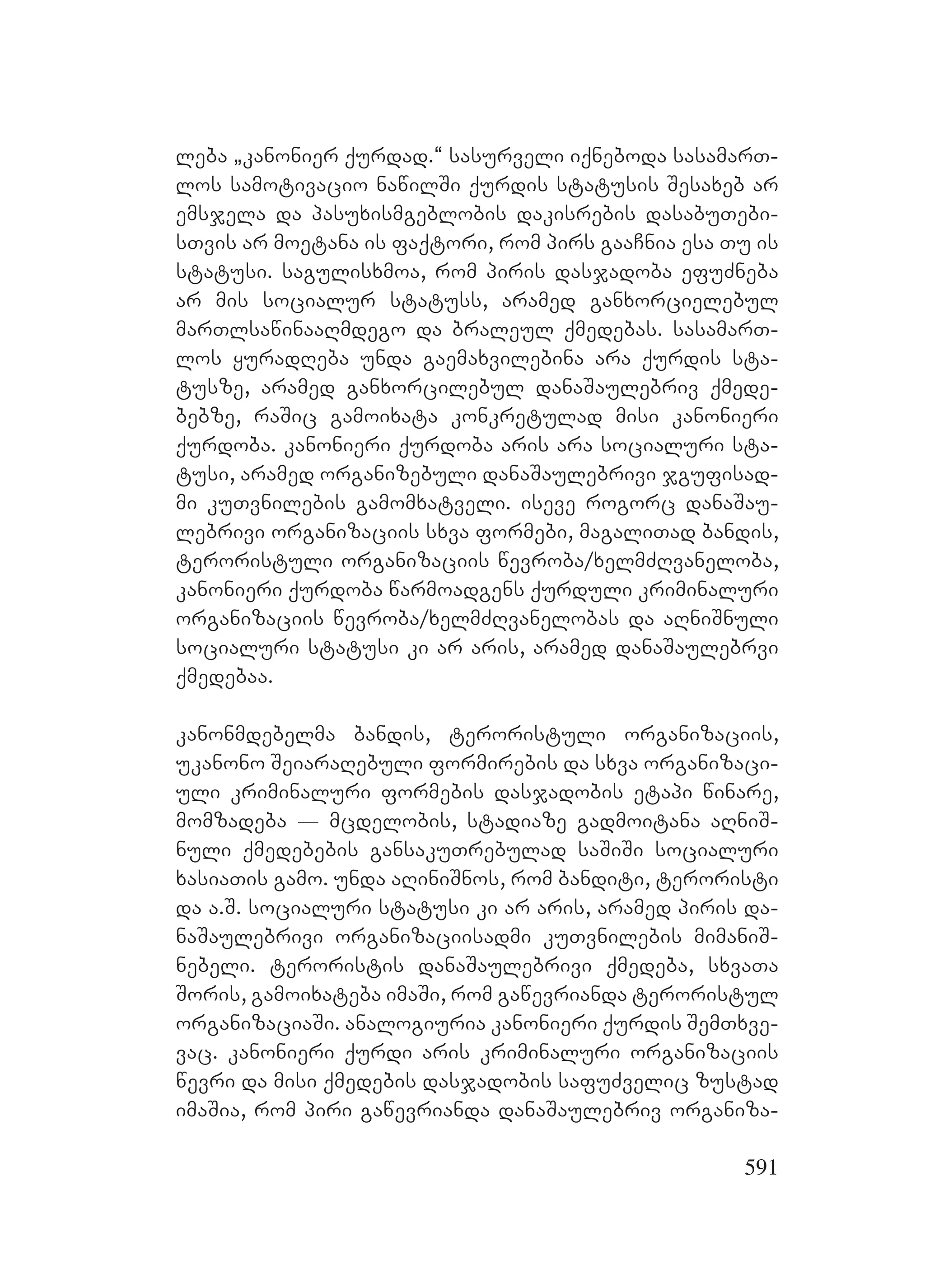 591
leba `kanonier qurdad.~ sasurveli iqneboda sasamarT-
los samotivacio nawilSi qurdis statusis Sesaxeb ar
emsjela da pasuxismgeblobis dakisrebis dasabuTebi-
sTvis ar moetana is faqtori, rom pirs gaaCnia esa Tu is
statusi. sagulisxmoa, rom piris dasjadoba efuZneba
ar mis socialur statuss, aramed ganxorcielebul
marTlsawinaaRmdego da braleul qmedebas. sasamarT-
los yuradReba unda gaemaxvilebina ara qurdis sta-
tusze, aramed ganxorcilebul danaSaulebriv qmede-
bebze, raSic gamoixata konkretulad misi kanonieri
qurdoba. kanonieri qurdoba aris ara socialuri sta-
tusi, aramed organizebuli danaSaulebrivi jgufisad-
mi kuTvnilebis gamomxatveli. iseve rogorc danaSau-
lebrivi organizaciis sxva formebi, magaliTad bandis,
teroristuli organizaciis wevroba/xelmZRvaneloba,
kanonieri qurdoba warmoadgens qurduli kriminaluri
organizaciis wevroba/xelmZRvanelobas da aRniSnuli
socialuri statusi ki ar aris, aramed danaSaulebrvi
qmedebaa.
kanonmdebelma bandis, teroristuli organizaciis,
ukanono SeiaraRebuli formirebis da sxva organizaci-
uli kriminaluri formebis dasjadobis etapi winare,
momzadeba _ mcdelobis, stadiaze gadmoitana aRniS-
nuli qmedebebis gansakuTrebulad saSiSi socialuri
xasiaTis gamo. unda aRiniSnos, rom banditi, teroristi
da a.S. socialuri statusi ki ar aris, aramed piris da-
naSaulebrivi organizaciisadmi kuTvnilebis mimaniS-
nebeli. teroristis danaSaulebrivi qmedeba, sxvaTa
Soris, gamoixateba imaSi, rom gawevrianda teroristul
organizaciaSi. analogiuria kanonieri qurdis SemTxve-
vac. kanonieri qurdi aris kriminaluri organizaciis
wevri da misi qmedebis dasjadobis safuZvelic zustad
imaSia, rom piri gawevrianda danaSaulebriv organiza-
 