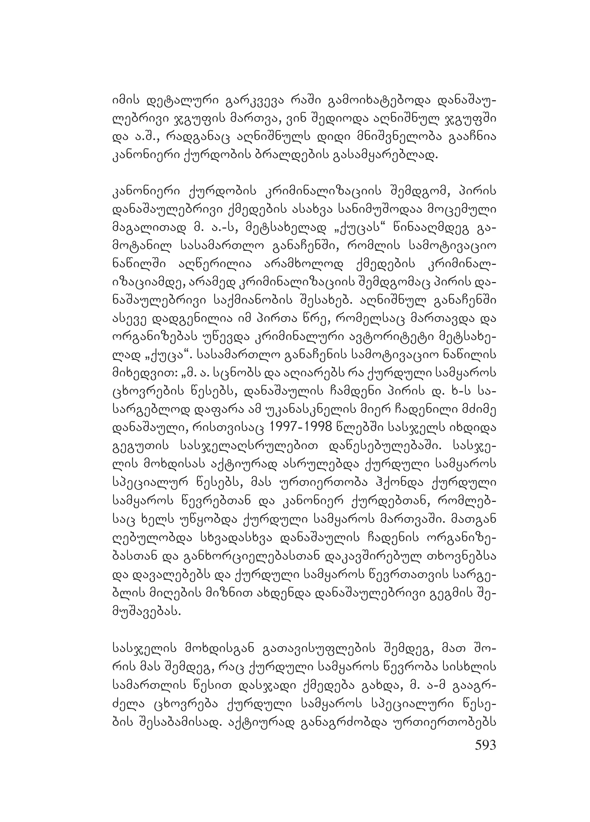593
imis detaluri garkveva raSi gamoixateboda danaSau-
lebrivi jgufis marTva, vin Sedioda aRniSnul jgufSi
da a.S., radganac aRniSnuls didi mniSvneloba gaaCnia
kanonieri qurdobis braldebis gasamyareblad.
kanonieri qurdobis kriminalizaciis Semdgom, piris
danaSaulebrivi qmedebis asaxva sanimuSodaa mocemuli
magaliTad m. a.-s, metsaxelad `qucas~ winaaRmdeg ga-
motanil sasamarTlo ganaCenSi, romlis samotivacio
nawilSi aRwerilia aramxolod qmedebis kriminal-
izaciamde, aramed kriminalizaciis Semdgomac piris da-
naSaulebrivi saqmianobis Sesaxeb. aRniSnul ganaCenSi
aseve dadgenilia im pirTa wre, romelsac marTavda da
organizebas uwevda kriminaluri avtoriteti metsaxe-
lad `quca~. sasamarTlo ganaCenis samotivacio nawilis
mixedviT: `m. a. scnobs da aRiarebs ra qurduli samyaros
cxovrebis wesebs, danaSaulis Camdeni piris d. x-s sa-
sargeblod dafara am ukanasknelis mier Cadenili mZime
danaSauli, risTvisac 1997-1998 wlebSi sasjels ixdida
geguTis sasjelaRsrulebiT dawesebulebaSi. sasje-
lis moxdisas aqtiurad asrulebda qurduli samyaros
specialur wesebs, mas urTierToba hqonda qurduli
samyaros wevrebTan da kanonier qurdebTan, romleb-
sac xels uwyobda qurduli samyaros marTvaSi. maTgan
Rebulobda sxvadasxva danaSaulis Cadenis organize-
basTan da ganxorcielebasTan dakavSirebul Txovnebsa
da davalebebs da qurduli samyaros wevrTaTvis sarge-
blis miRebis mizniT axdenda danaSaulebrivi gegmis Se-
muSavebas.
sasjelis moxdisgan gaTavisuflebis Semdeg, maT So-
ris mas Semdeg, rac qurduli samyaros wevroba sisxlis
samarTlis wesiT dasjadi qmedeba gaxda, m. a-m gaagr-
Zela cxovreba qurduli samyaros specialuri wese-
bis Sesabamisad. aqtiurad ganagrZobda urTierTobebs
 