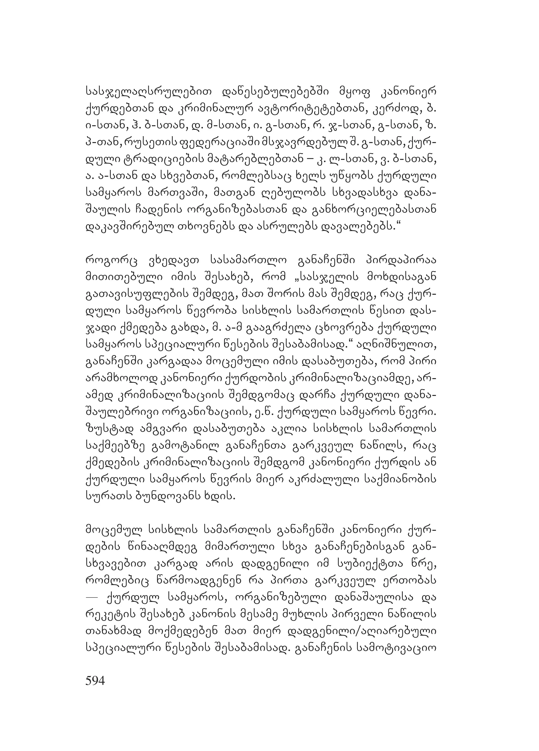 594
sasjelaRsrulebiT dawesebulebebSi myof kanonier
qurdebTan da kriminalur avtoritetebTan, kerZod, b.
i-sTan, h. b-sTan, d. m-sTan, i. g-sTan, r. j-sTan, g-sTan, z.
p-Tan,ruseTisfederaciaSimsjavrdebulS.g-sTan,qur-
duli tradiciebis matareblebTan – k. l-sTan, v. b-sTan,
a. a-sTan da sxvebTan, romlebsac xels uwyobs qurduli
samyaros marTvaSi, maTgan Rebulobs sxvadasxva dana-
Saulis Cadenis organizebasTan da ganxorcielebasTan
dakavSirebul Txovnebs da asrulebs davalebebs.~
rogorc vxedavT YsasamarTlo ganaCenSi pirdapiraa
miTiTebuli imis Sesaxeb, rom `sasjelis moxdisagan
gaTavisuflebis Semdeg, maT Soris mas Semdeg, rac qur-
duli samyaros wevroba sisxlis samarTlis wesiT das-
jadi qmedeba gaxda, m. a-m gaagrZela cxovreba qurduli
samyaros specialuri wesebis Sesabamisad.~ aRniSnuliT,
ganaCenSi kargadaa mocemuli imis dasabuTeba, rom piri
aramxolod kanonieri qurdobis kriminalizaciamde, ar-
amed kriminalizaciis Semdgomac darCa qurduli dana-
Saulebrivi organizaciis, e.w. qurduli samyaros wevri.
zustad amgvari dasabuTeba aklia sisxlis samarTlis
saqmeebze gamotanil ganaCenTa garkveul nawils, rac
qmedebis kriminalizaciis Semdgom kanonieri qurdis an
qurduli samyaros wevris mier akrZaluli saqmianobis
suraTs bundovans xdis.
mocemul sisxlis samarTlis ganaCenSi kanonieri qur-
debis winaaRmdeg mimarTuli sxva ganaCenebisgan gan-
sxvavebiT kargad aris dadgenili im subieqtTa wre,
romlebic warmoadgenen ra pirTa garkveul erTobas
_ qurdul samyaros, organizebuli danaSaulisa da
reketis Sesaxeb kanonis mesame muxlis pirveli nawilis
Tanaxmad moqmedeben maT mier dadgenili/aRiarebuli
specialuri wesebis Sesabamisad. ganaCenis samotivacio
 